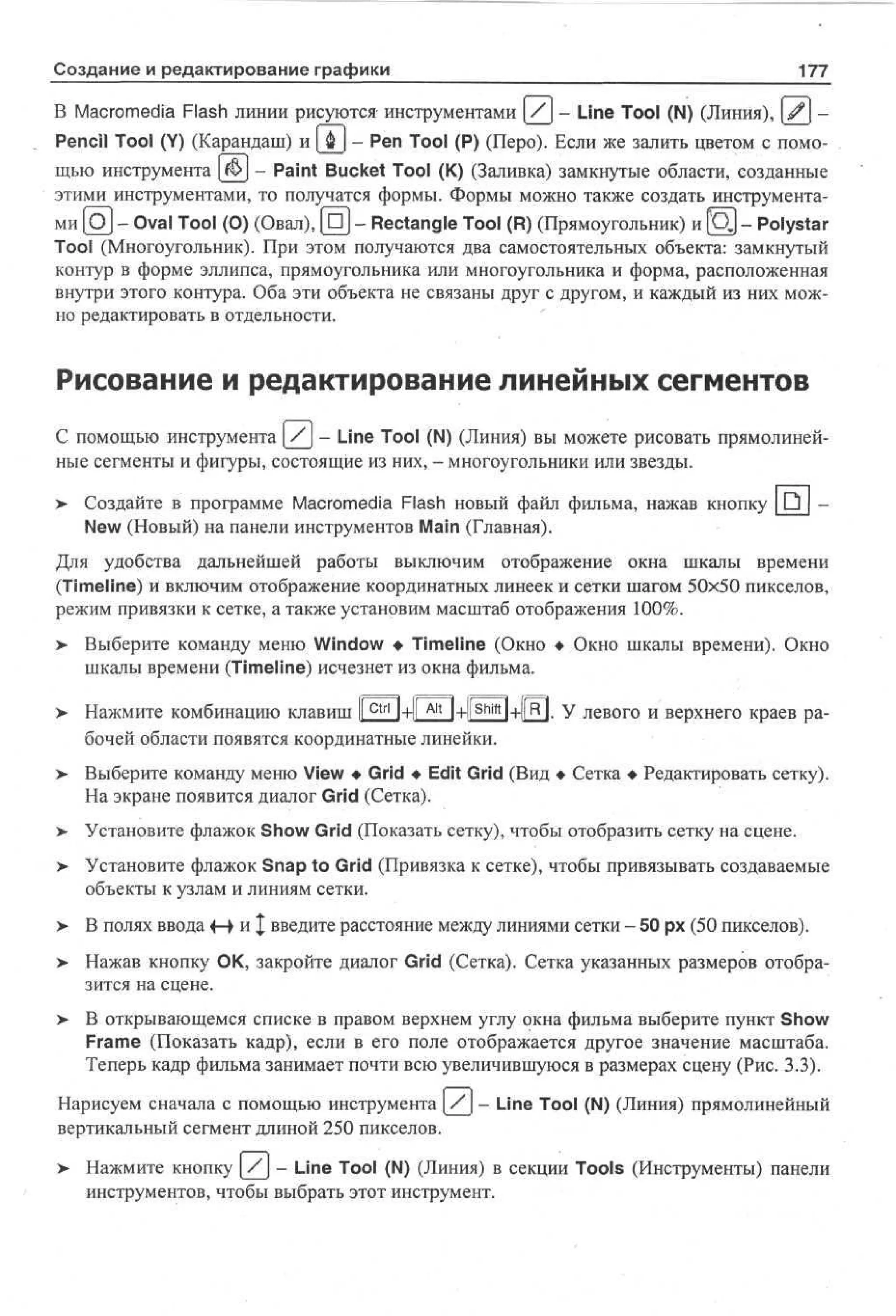 Создание и редактирование графики

177

В Macromedia Flash линии рисуются инструментами (_/] - Line Tool (N) (Линия), ^j Pencil Tool (Y) (Карандаш) и (jfej - Pen Tool (P) (Перо). Если же залить цветом с помощью инструмента |j&] - Paint Bucket Tool (К) (Заливка) замкнутые области, созданные
этими инструментами, то получатся формы. Формы можно также создать инструментами [OJ - Oval Tool (О) (Овал), [OJ - Rectangle Tool (R) (Прямоугольник) и [QJ - Polystar
Tool (Многоугольник). При этом получаются два самостоятельных объекта: замкнутый
контур в форме эллипса, прямоугольника или многоугольника и форма, расположенная
внутри этого контура. Оба эти объекта не связаны друг с другом, и каждый из них можно редактировать в отдельности.

Рисование и редактирование линейных сегментов
С помощью инструмента / - Line Tool (N) (Линия) вы можете рисовать прямолинейные сегменты и фигуры, состоящие из них, - многоугольники или звезды.
>

Создайте в программе Macromedia Flash новый файл фильма, нажав кнопку Q
New (Новый) на панели инструментов Main (Главная).

Для удобства дальнейшей работы выключим отображение окна шкалы времени
(Timeline) и включим отображение координатных линеек и сетки шагом 50x50 пикселов,
режим привязки к сетке, а также установим масштаб отображения 100%.
> Выберите команду меню Window • Timeline (Окно • Окно шкалы времени). Окно
шкалы времени (Timeline) исчезнет из окна фильма.
>

Нажмите комбинацию клавиш I Ctrl l+ll A l t l+llShift I+1|R|. У левого и верхнего краев раI
бочей области появятся координатные линейки.

> Выберите команду меню View • Grid • Edit Grid (Вид • Сетка • Редактировать сетку).
На экране появится диалог Grid (Сетка).
> Установите флажок Show Grid (Показать сетку), чтобы отобразить сетку на сцене.
> Установите флажок Snap to Grid (Привязка к сетке), чтобы привязывать создаваемые
объекты к узлам и линиям сетки.
>

В полях ввода 4-> и | введите расстояние между линиями сетки - 50 рх (50 пикселов).

>

Нажав кнопку ОК, закройте диалог Grid (Сетка). Сетка указанных размеров отобразится на сцене.

>

В открывающемся списке в правом верхнем углу окна фильма выберите пункт Show
Frame (Показать кадр), если в его поле отображается другое значение масштаба.
Теперь кадр фильма занимает почти всю увеличившуюся в размерах сцену (Рис. 3.3).

Нарисуем сначала с помощью инструмента / - Line Tool (N) (Линия) прямолинейный
вертикальный сегмент длиной 250 пикселов.
> Нажмите кнопку (_/] - Line Tool (N) (Линия) в секции Tools (Инструменты) панели
инструментов, чтобы выбрать этот инструмент.

 