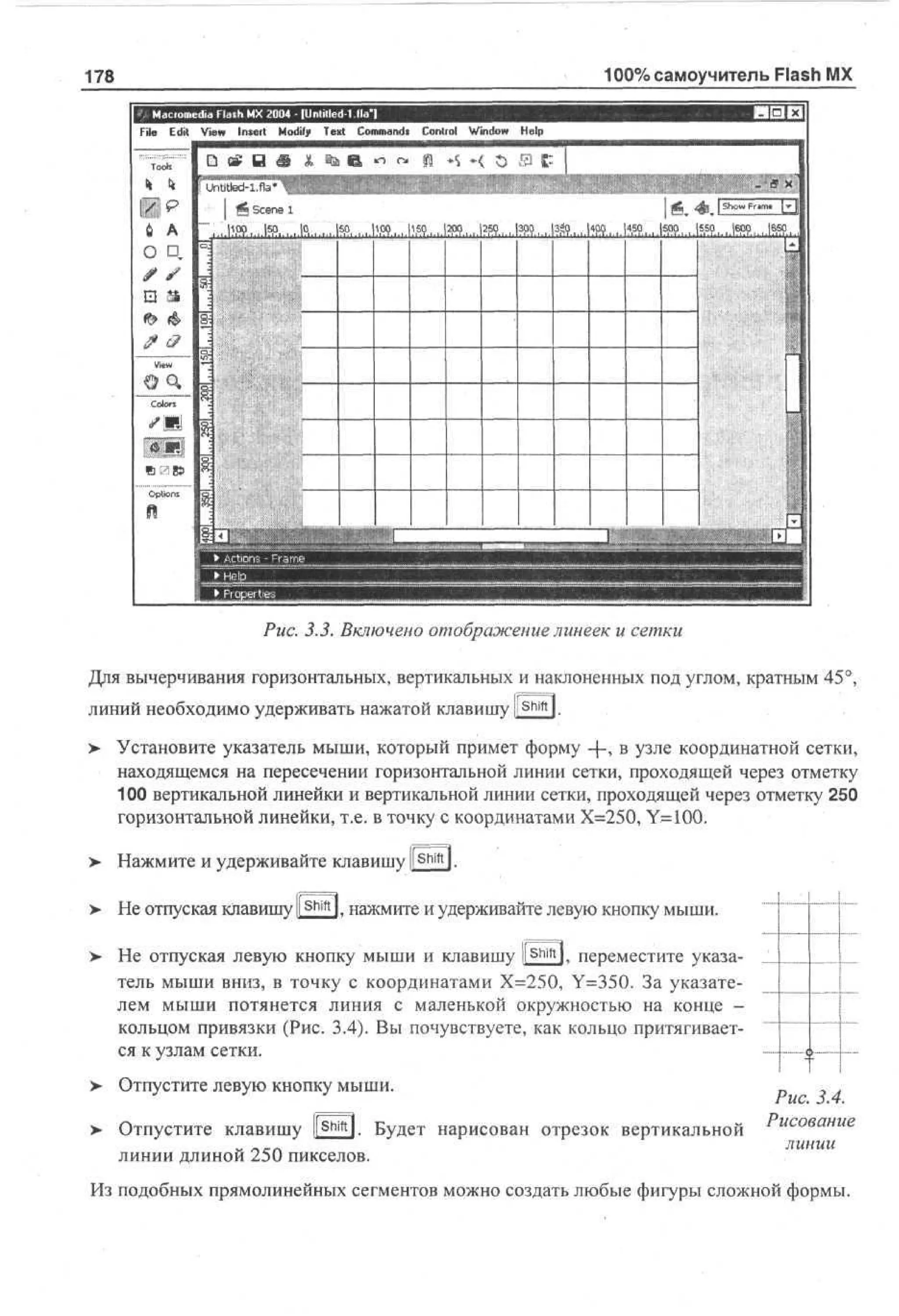 100% самоучитель Flash MX

178

. 5.J. Включено отображение линеек и сетки
Для вычерчивания горизонтальных, вертикальных и наклоненных под углом, кратным 45°,
линий необходимо удерживать нажатой клавишу l!Shiftl.
> Установите указатель мыши, который примет форму -{-> в узле координатной сетки,
•
находящемся на пересечении горизонтальной линии сетки, проходящей через отметку
100 вертикальной линейки и вертикальной линии сетки, проходящей через отметку 250
горизонтальной линейки, т.е. в точку с координатами Х=250, Y-100.
>

Нажмите и удерживайте клавишу l!Shiftl.

>

Не отпуская клавишу ll S h i f t l, нажмите и удерживайте левую кнопку мыши.

>

Не отпуская левую кнопку мыши и клавишу .[shift], переместите указатель мыши вниз, в точку с координатами Х=250, Y=350. За указателем мыши потянется линия с маленькой окружностью на конце кольцом привязки (Рис. 3.4). Вы почувствуете, как кольцо притягивается к узлам сетки.

>

Отпустите левую кнопку мыши.

>

Shift

Отпустите клавишу ll l. Будет нарисован отрезок вертикальной
линии длиной 250 пикселов.

I

Рис. 3.4.
Рисование
линии

Из подобных прямолинейных сегментов можно создать любые фигуры сложной формы.

 