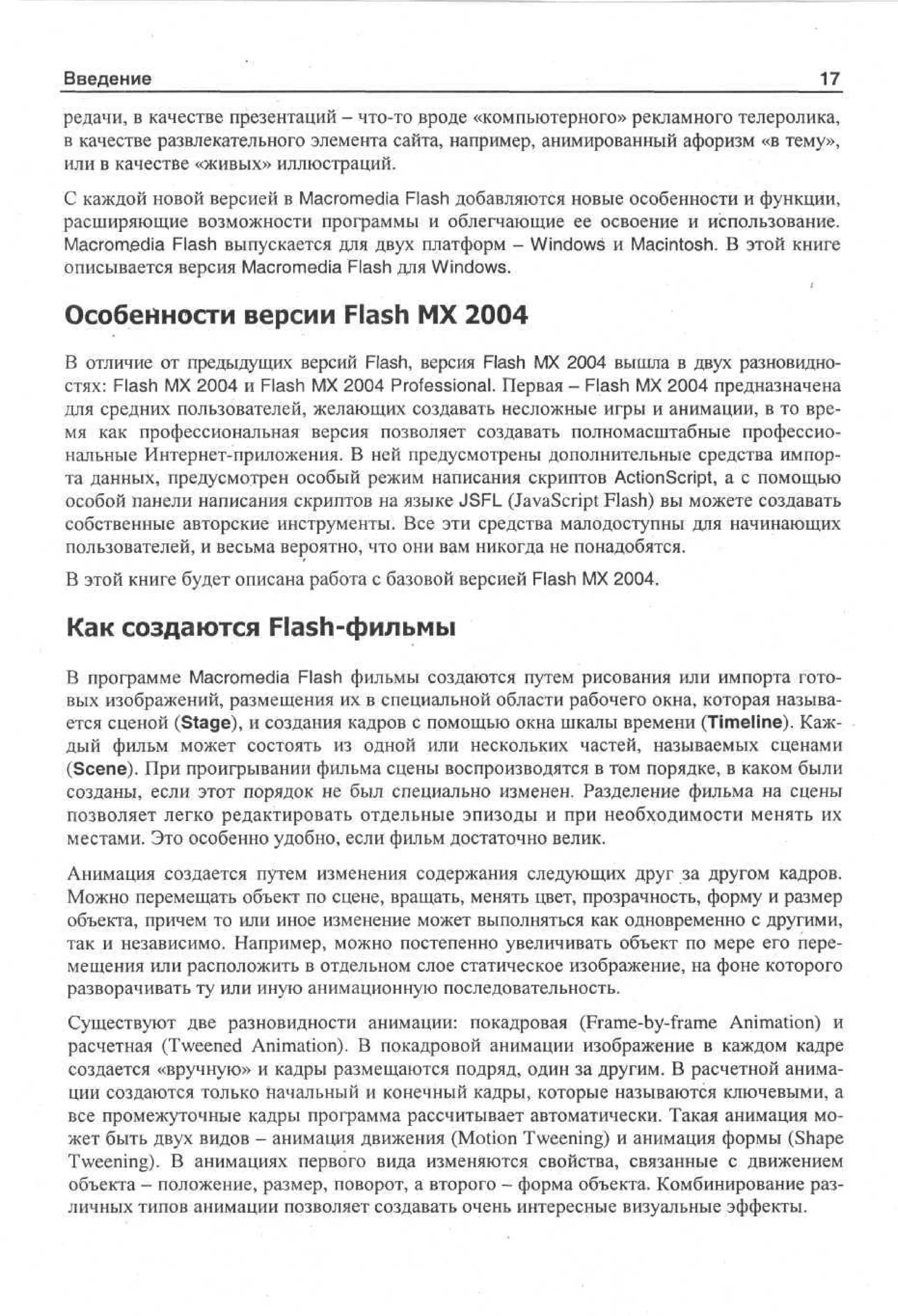 Введение

Х7_

редачи, в качестве презентаций - что-то вроде «компьютерного» рекламного телеролика,
в качестве развлекательного элемента сайта, например, анимированный афоризм «в тему»,
или в качестве «живых» иллюстраций.
С каждой новой версией в Macromedia Flash добавляются новые особенности и функции,
расширяющие возможности программы и облегчающие ее освоение и использование.
Macromedia Flash выпускается для двух платформ - Windows и Macintosh. В этой книге
описывается версия Macromedia Flash для Windows.

Особенности версии Flash MX 2004
В отличие от предыдущих версий Flash, версия Flash MX 2004 вышла в двух разновидностях: Flash MX 2004 и Flash MX 2004 Professional. Первая - Flash MX 2004 предназначена
для средних пользователей, желающих создавать несложные игры и анимации, в то время как профессиональная версия позволяет создавать полномасштабные профессиональные Интернет-приложения. В ней предусмотрены дополнительные средства импорта данных, предусмотрен особый режим написания скриптов ActionScript, а с помощью
особой панели написания скриптов на языке JSFL (JavaScript Flash) вы можете создавать
собственные авторские инструменты. Все эти средства малодоступны для начинающих
пользователей, и весьма вероятно, что они вам никогда не понадобятся.
В этой книге будет описана работа с базовой версией Flash MX 2004.

Как создаются Flash-фильмы
В программе Macromedia Flash фильмы создаются путем рисования или импорта готовых изображений, размещения их в специальной области рабочего окна, которая называется сценой (Stage), и создания кадров с помощью окна шкалы времени (Timeline). Каждый фильм может состоять из одной или нескольких частей, называемых сценами
(Scene). При проигрывании фильма сцены воспроизводятся в том порядке, в каком были
созданы, если этот порядок не был специально изменен. Разделение фильма на сцены
позволяет легко редактировать отдельные эпизоды и при необходимости менять их
местами. Это особенно удобно, если фильм достаточно велик.
Анимация создается путем изменения содержания следующих друг за другом кадров.
Можно перемещать объект по сцене, вращать, менять цвет, прозрачность, форму и размер
объекта, причем то или иное изменение может выполняться как одновременно с другими,
так и независимо. Например, можно постепенно увеличивать объект по мере его перемещения или расположить в отдельном слое статическое изображение, на фоне которого
разворачивать ту или иную анимационную последовательность.
Существуют две разновидности анимации: покадровая (Frame-by-frame Animation) и
расчетная (Tweened Animation). В покадровой анимации изображение в каждом кадре
создается «вручную» и кадры размещаются подряд, один за другим. В расчетной анимации создаются только начальный и конечный кадры, которые называются ключевыми, а
все промежуточные кадры программа рассчитывает автоматически. Такая анимация может быть двух видов - анимация движения (Motion Tweening) и анимация формы (Shape
Tweening). В анимациях первого вида изменяются свойства, связанные с движением
объекта - положение, размер, поворот, а второго - форма объекта. Комбинирование различных типов анимации позволяет создавать очень интересные визуальные эффекты.

 