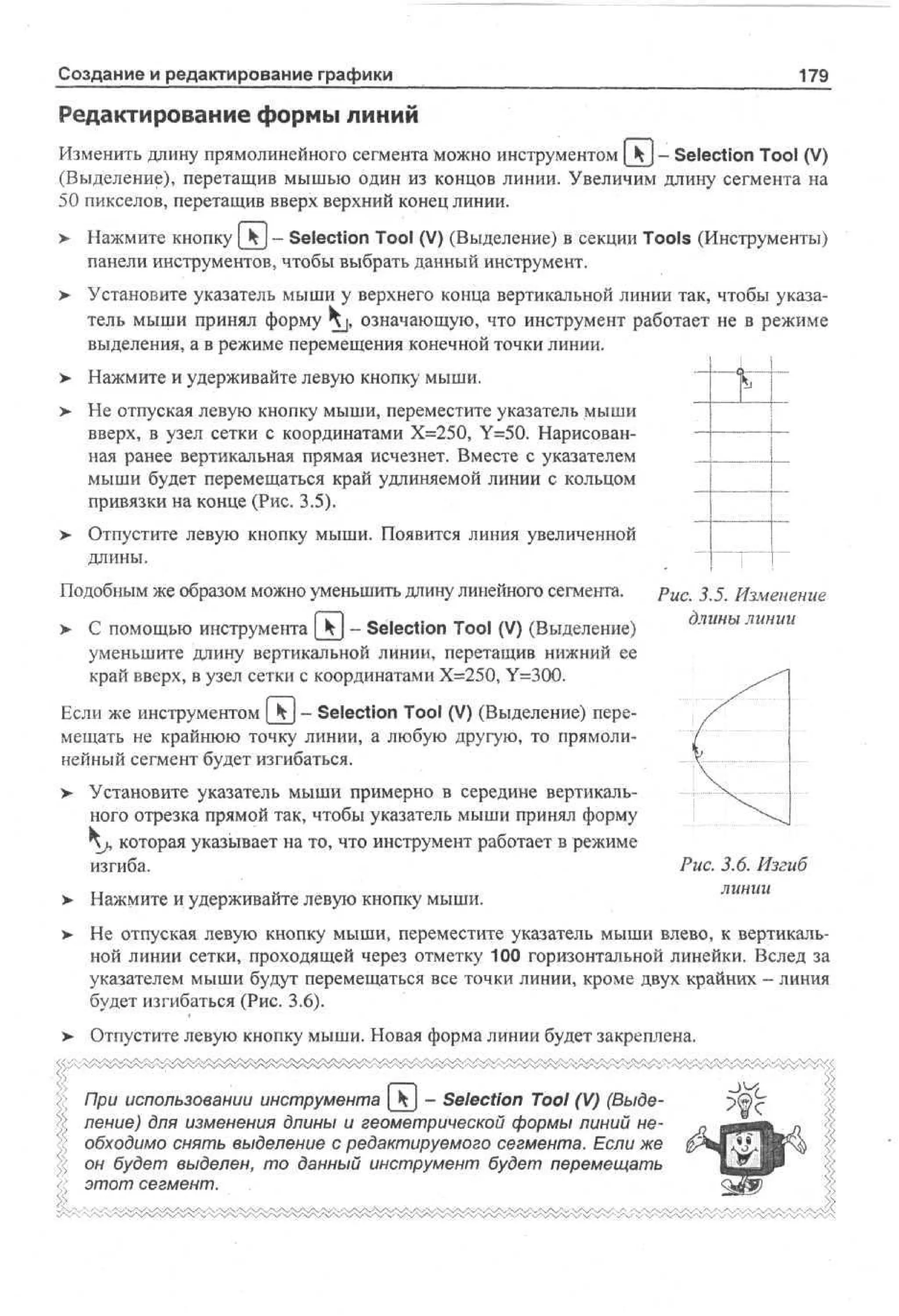 Создание и редактирование графики

179

Редактирование формы линий
Изменить длину прямолинейного сегмента можно инструментом _kj - Selection Tool (V)
(Выделение), перетащив мышью один из концов линии. Увеличим длину сегмента на
50 пикселов, перетащив вверх верхний конец линии.
>

Нажмите кнопку | k- Selection Tool (V) (Выделение) в секции Tools (Инструменты)
панели инструментов, чтобы выбрать данный инструмент.

>

Установите указатель мыши у верхнего конца вертикальной линии так, чтобы указатель мыши принял форму ^ j , означающую, что инструмент работает не в режиме
выделения, а в режиме перемещения конечной точки линии.

>- Нажмите и удерживайте левую кнопку мыши.
> Не отпуская левую кнопку мыши, переместите указатель мыши
вверх, в узел сетки с координатами Х=250, Y=50. Нарисованная ранее вертикальная прямая исчезнет. Вместе с указателем
мыши будет перемещаться край удлиняемой линии с кольцом
привязки на конце (Рис. 3.5).
>

Отпустите левую кнопку мыши. Появится линия увеличенной
длины.

Подобным же образом можно уменьшить длину линейного сегмента.

Рис. 3.5. Изменение
длины линии
> С помощью инструмента [ Ч | - Selection Tool (V) (Выделение)
уменьшите длину вертикальной линии, перетащив нижний ее
край вверх, в узел сетки с координатами Х=250, Y=300.
Если же инструментом [kj - Selection Tool (V) (Выделение) перемещать не крайнюю точку линии, а любую другую, то прямолинейный сегмент будет изгибаться.
>

Установите указатель мыши примерно в середине вертикального отрезка прямой так, чтобы указатель мыши принял форму
j, которая указывает на то, что инструмент работает в режиме
изгиба.

Рис. 3.6. Изгиб
линии

>

Нажмите и удерживайте левую кнопку мыши.

>

Не отпуская левую кнопку мыши, переместите указатель мыши влево, к вертикальной линии сетки, проходящей через отметку 100 горизонтальной линейки. Вслед за
указателем мыши будут перемещаться все точки линии, кроме двух крайних - линия
будет изгибаться (Рис. 3,6).

>

Отпустите левую кнопку мыши. Новая форма линии будет закреплена.
При использовании инструмента [ Ч ] - Selection Tool (V) (Выделение) для изменения длины и геометрической формы линий необходимо снять выделение с редактируемого сегмента. Если же
он будет выделен, то данный инструмент будет перемещать
этот сегмент.

 