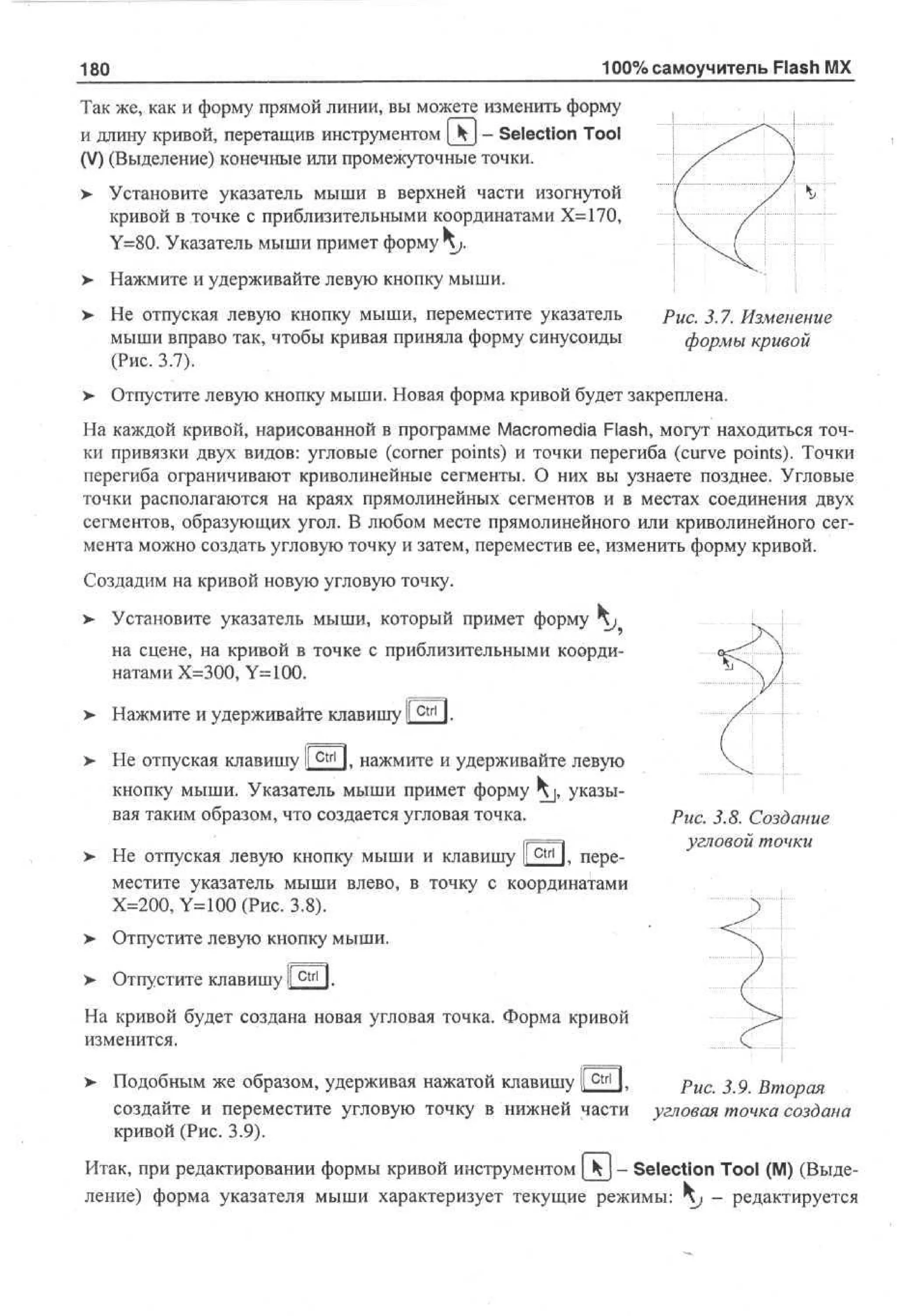 100% самоучитель Flash MX

180

Так же, как и форму прямой линии, вы можете изменить форму
и длину кривой, перетащив инструментом | Ч ] - Selection Tool
(V) (Выделение) конечные или промежуточные точки.
>

Установите указатель мыши в верхней части изогнутой
кривой в точке с приблизительными координатами Х=170,
Y=80. Указатель мыши примет форму ^ .

> Нажмите и удерживайте левую кнопку мыши.
> Не отпуская левую кнопку мыши, переместите указатель
•
мыши вправо так, чтобы кривая приняла форму синусоиды
(Рис. 3.7).
>

Рис. 3.7. Изменение
формы кривой

Отпустите левую кнопку мыши. Новая форма кривой будет закреплена.

На каждой кривой, нарисованной в программе Macromedia Flash, могут находиться точки привязки двух видов: угловые (corner points) и точки перегиба (curve points). Точки
перегиба ограничивают криволинейные сегменты. О них вы узнаете позднее. Угловые
точки располагаются на краях прямолинейных сегментов и в местах соединения двух
сегментов, образующих угол. В любом месте прямолинейного или криволинейного сегмента можно создать угловую точку и затем, переместив ее, изменить форму кривой.
Создадим на кривой новую угловую точку.
>

Установите указатель мыши, который примет форму j
на сцене, на кривой в точке с приблизительными координатами Х=300, Y=100.

>

Нажмите и удерживайте клавишу
Не отпуская клавишу !l C t r l I. нажмите и удерживайте левую
кнопку мыши. Указатель мыши примет форму Kj, указывая таким образом, что создается угловая точка.

>

ctrl

Не отпуская левую кнопку мыши и клавишу I I, переI
местите указатель мыши влево, в точку с координатами
Х=200, Y=100 (Рис. 3.8).

рис. 3.8. Создание
угловой точки

> Отпустите левую кнопку мыши.
•
> Отпустите клавишу I c t r l I.
На кривой будет создана новая угловая точка. Форма кривой
изменится.
> Подобным же образом, удерживая нажатой клавишу К c t r l 1.
•
рис 3 g Вторая
создайте и переместите угловую точку в нижней части угловая точка создана
кривой (Рис. 3.9).
Итак, при редактировании формы кривой инструментом [

- Selection Tool (M) (Выделение) форма указателя мыши характеризует текущие режимы: ^ i - редактируется

 