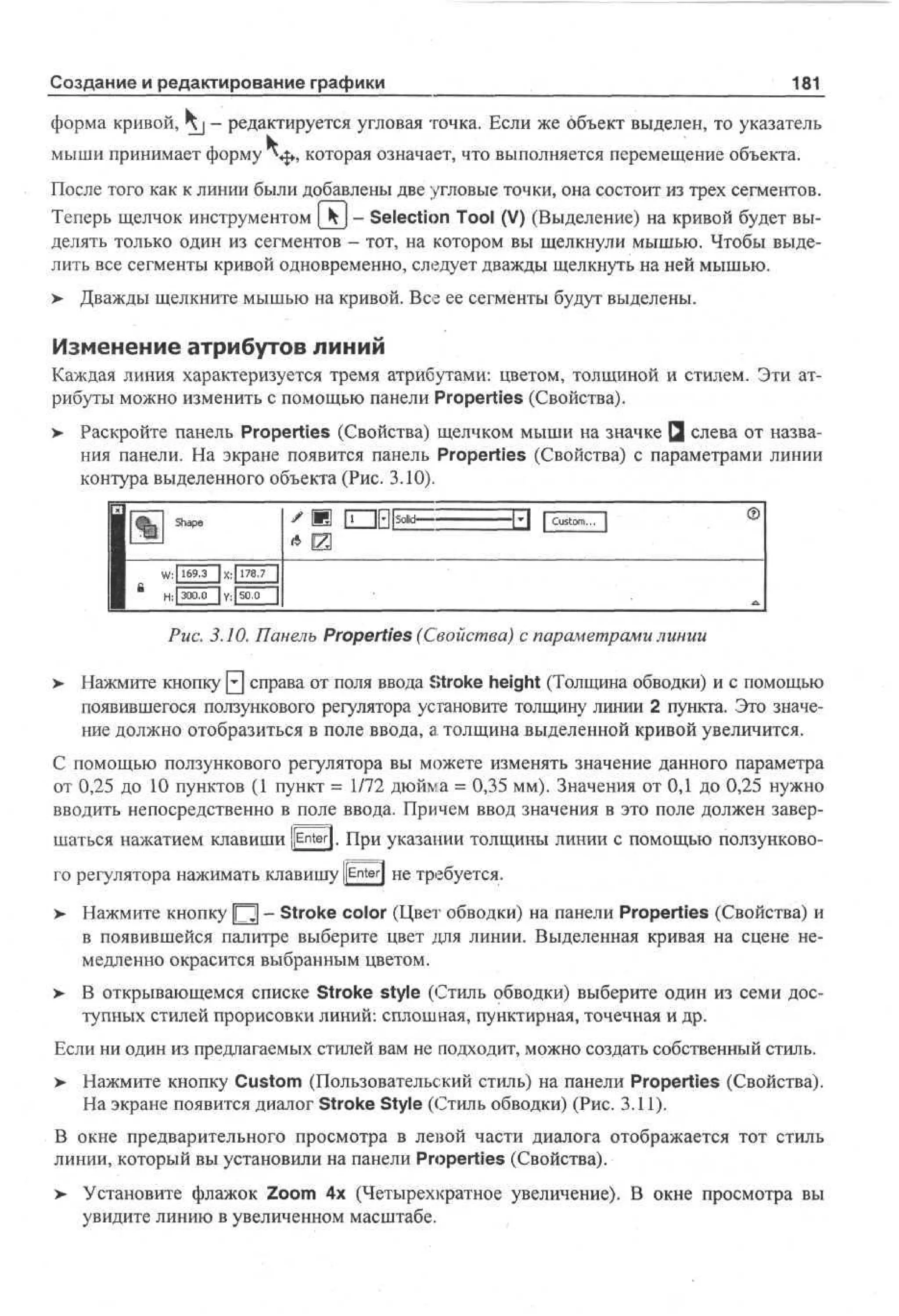 Создание и редактирование графики

181

форма кривой, Kj - редактируется угловая точка. Если же объект выделен, то указатель
мыши принимает форму *«|», которая означает, что выполняется перемещение объекта.
После того как к линии были добавлены две угловые точки, она состоит из трех сегментов.
Теперь щелчок инструментом _kj - Selection Tool (V) (Выделение) на кривой будет выделять только один из сегментов - тот, на котором вы щелкнули мышью. Чтобы выделить все сегменты кривой одновременно, следует дважды щелкнуть на ней мышью.
> Дважды щелкните мышью на кривой. Все ее сегменты будут выделены.

Изменение атрибутов линий
Каждая линия характеризуется тремя атрибутами: цветом, толщиной и стилем. Эти атрибуты можно изменить с помощью панели Properties (Свойства).
> Раскройте панель Properties (Свойства) щелчком мыши на значке Q слева от названия панели. На экране появится панель Properties (Свойства) с параметрами линии
контура выделенного объекта (Рис. 3.10).

* Ш

Рис. 3.10. Панель Properties (Свойства) с параметрами линии
>

Нажмите кнопку 0 справа от поля ввода Stroke height (Толщина обводки) и с помощью
появившегося ползункового регулятора установите толщину линии 2 пункта. Это значение должно отобразиться в поле ввода, а толщина выделенной кривой увеличится.

С помощью ползункового регулятора вы можете изменять значение данного параметра
от 0,25 до 10 пунктов (1 пункт = 1/72 дюйма = 0,35 мм). Значения от 0,1 до 0,25 нужно
вводить непосредственно в поле ввода. Причем ввод значения в это поле должен завершаться нажатием клавиши {[Enter]. При указании толщины линии с помощью ползункового регулятора нажимать клавишу j[En-ter| не требуется.
>

Нажмите кнопку [~2 - Stroke color (Цвет обводки) на панели Properties (Свойства) и
в появившейся палитре выберите цвет для линии. Выделенная кривая на сцене немедленно окрасится выбранным цветом.

> В открывающемся списке Stroke style (Стиль обводки) выберите один из семи доступных стилей прорисовки линий: сплошная, пунктирная, точечная и др.
Если ни один из предлагаемых стилей вам не подходит, можно создать собственный стиль.
>

Нажмите кнопку Custom (Пользовательский стиль) на панели Properties (Свойства).
На экране появится диалог Stroke Style (Стиль обводки) (Рис. 3.11).

В окне предварительного просмотра в левой части диалога отображается тот стиль
линии, который вы установили на панели Properties (Свойства).
>

Установите флажок Zoom 4x (Четырехкратное увеличение). В окне просмотра вы
увидите линию в увеличенном масштабе.

 