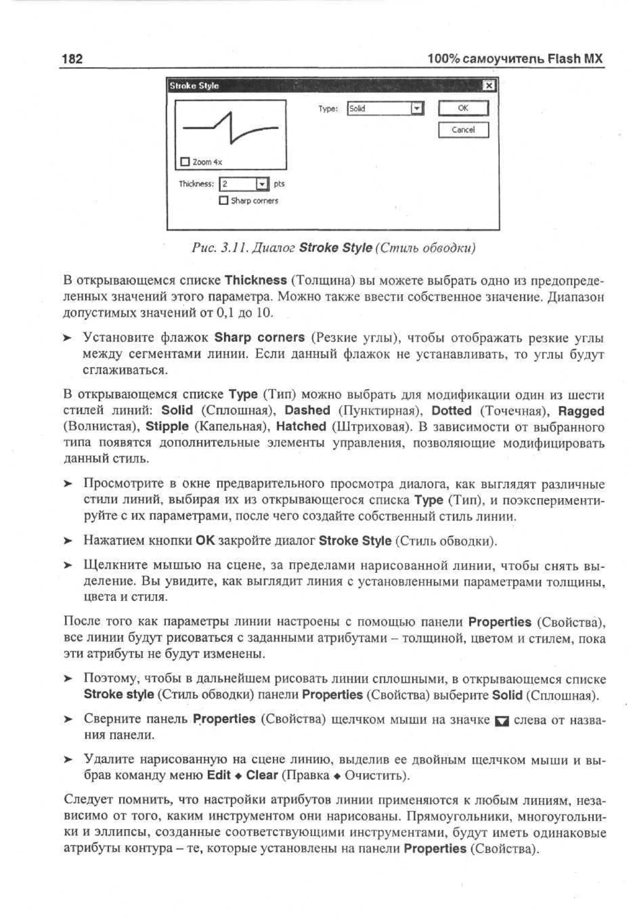 100% самоучитель Flash MX

182
I Stroke Style

j

Tp : | S l
ye
o
i
d

x

j

O K
I

I

C a n c e l

• Zo 4
om x
T c n s : z
h k es
i
[j-j ps
t
D S ap c r es
h r on r
' •

Рис. 3.11. Диалог Stroke Style (Стиль обводки)
В открывающемся списке Thickness (Толщина) вы можете выбрать одно из предопределенных значений этого параметра. Можно также ввести собственное значение. Диапазон
допустимых значений от 0,1 до 10.
>

Установите флажок Sharp corners (Резкие углы), чтобы отображать резкие углы
между сегментами линии. Если данный флажок не устанавливать, то углы будут
сглаживаться.

В открывающемся списке Туре (Тип) можно выбрать для модификации один из шести
стилей линий: Solid (Сплошная), Dashed (Пунктирная), Dotted (Точечная), Ragged
(Волнистая), Stipple (Капельная), Hatched (Штриховая). В зависимости от выбранного
типа появятся дополнительные элементы управления, позволяющие модифицировать
данный стиль.
> Просмотрите в окне предварительного просмотра диалога, как выглядят различные
•
стили линий, выбирая их из открывающегося списка Туре (Тип), и поэкспериментируйте с их параметрами, после чего создайте собственный стиль линии.
>

Нажатием кнопки ОК закройте диалог Stroke Style (Стиль обводки).

> Щелкните мышью на сцене, за пределами нарисованной линии, чтобы снять выделение. Вы увидите, как выглядит линия с установленными параметрами толщины,
цвета и стиля.
После того как параметры линии настроены с помощью панели Properties (Свойства),
все линии будут рисоваться с заданными атрибутами - толщиной, цветом и стилем, пока
эти атрибуты не будут изменены.
>

Поэтому, чтобы в дальнейшем рисовать линии сплошными, в открывающемся списке
Stroke style (Стиль обводки) панели Properties (Свойства) выберите Solid (Сплошная).

> Сверните панель Properties (Свойства) щелчком мыши на значке Q слева от назва•
ния панели.
>

Удалите нарисованную на сцене линию, выделив ее двойным щелчком мыши и выбрав команду меню Edit • Clear (Правка • Очистить).

Следует помнить, что настройки атрибутов линии применяются к любым линиям, независимо от того, каким инструментом они нарисованы. Прямоугольники, многоугольники и эллипсы, созданные соответствующими инструментами, будут иметь одинаковые
атрибуты контура - те, которые установлены на панели Properties (Свойства).

 