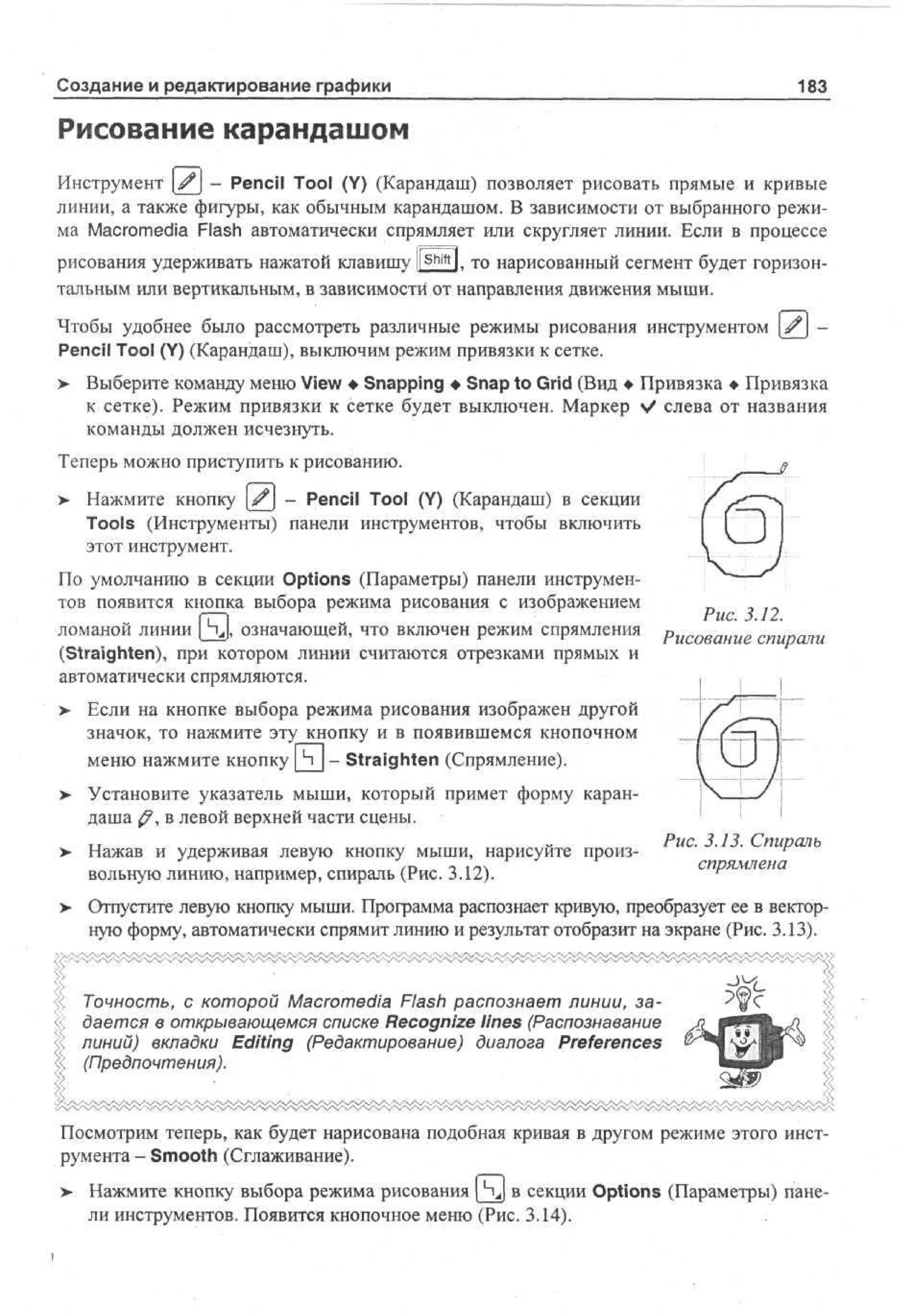 Создание и редактирование графики

183

Рисование карандашом
Инструмент ^ - Pencil Tool (Y) (Карандаш) позволяет рисовать прямые и кривые
линии, а также фигуры, как обычным карандашом. В зависимости от выбранного режима Macromedia Flash автоматически спрямляет или скругляет линии. Если в процессе
рисования удерживать нажатой клавишу ll Shift ). то нарисованный сегмент будет горизонтальным или вертикальным, в зависимости от направления движения мыши.
Чтобы удобнее было рассмотреть различные режимы рисования инструментом ^ Pencil Tool (Y) (Карандаш), выключим режим привязки к сетке.
> Выберите команду меню View • Snapping • Snap to Grid (Вид • Привязка • Привязка
к сетке). Режим привязки к сетке будет выключен. Маркер % слева от названия
/
команды должен исчезнуть.
Теперь можно приступить к рисованию.
>

Нажмите кнопку ^j - Pencil Tool (Y) (Карандаш) в секции
Tools (Инструменты) панели инструментов, чтобы включить
этот инструмент.

По умолчанию в секции Options (Параметры) панели инструментов появится кнопка выбора режима рисования с изображением
ломаной линии [ Чд означающей, что включен режим спрямления
(Straighten), при котором линии считаются отрезками прямых и
автоматически спрямляются.

Рис. 3.12.
Рисование спирали

>- Если на кнопке выбора режима рисования изображен другой
значок, то нажмите эту кнопку и в появившемся кнопочном
меню нажмите кнопку Ч - Straighten (Спрямление).
Установите указатель мыши, который примет форму карандаша ^?, в левой верхней части сцены.
Нажав и удерживая левую кнопку мыши, нарисуйте произвольную линию, например, спираль (Рис. 3.12).

Рис. 3.13. Спираль
спрямлена

Отпустите левую кнопку мыши. Программа распознает кривую, преобразует ее в векторную форму, автоматически спрямит линию и результат отобразит на экране (Рис. 3.13).

f, Точность, с которой Macromedia Flash распознает линии, задается в открывающемся списке Recognize lines (Распознавание
линий) вкладки Editing (Редактирование) диалога Preferences
(Предпочтения).

Посмотрим теперь, как будет нарисована подобная кривая в другом режиме этого инструмента - Smooth (Сглаживание).
> Нажмите кнопку выбора режима рисования [4J в секции Options (Параметры) панели инструментов. Появится кнопочное меню (Рис. 3.14).

 