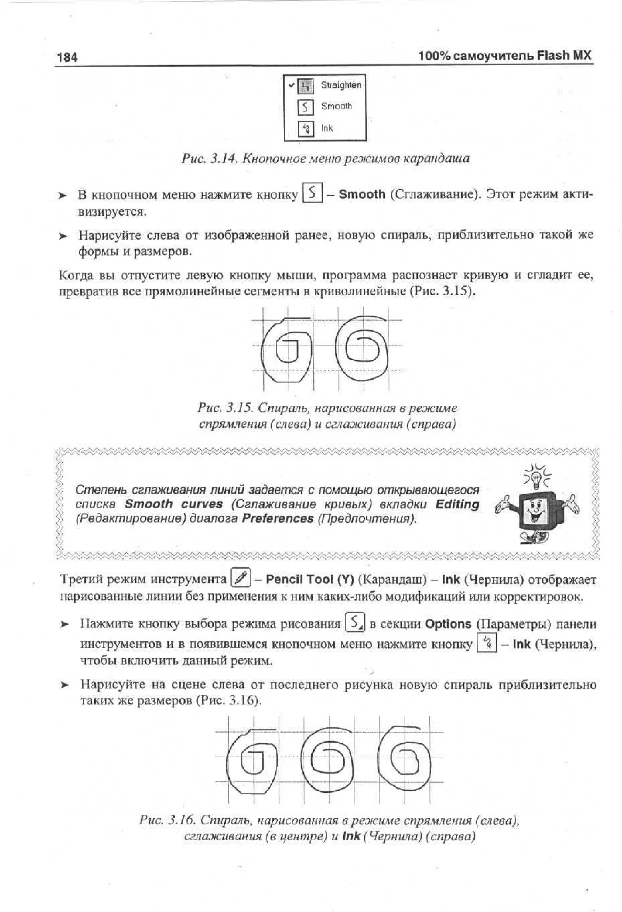 100% самоучитель Flash MX

184

Рис. 3.14. Кнопочное меню режимов карандаша
>

В кнопочном меню нажмите кнопку _S_ - Smooth (Сглаживание). Этот режим активизируется.

>

Нарисуйте слева от изображенной ранее, новую спираль, приблизительно такой же
формы и размеров.

Когда вы отпустите левую кнопку мыши, программа распознает кривую и сгладит ее,
превратив все прямолинейные сегменты в криволинейные (Рис. 3.15).

Рис. 3.15. Спираль, нарисованная в режиме
спрямления (слева) и сглаживания (справа)

Степень сглаживания линий задается с помощью открывающегося
списка Smooth curves (Сглаживание кривых) вкладки Editing
(Редактирование) диалога Preferences (Предпочтения).

Третий режим инструмента у - Pencil Tool (Y) (Карандаш) - Ink (Чернила) отображает
нарисованные линии без применения к ним каких-либо модификаций или корректировок.
>

Нажмите кнопку выбора режима рисования

в секции Options (Параметры) панели

инструментов и в появившемся кнопочном меню нажмите кнопку
чтобы включить данный режим.

- Ink (Чернила),

Нарисуйте на сцене слева от последнего рисунка новую спираль приблизительно
таких же размеров (Рис. 3.16).

Рис. 3.16. Спираль, нарисованная в режиме спрямления (слева),
сглаживания (в центре) и Ink (Чернила) (справа)

 