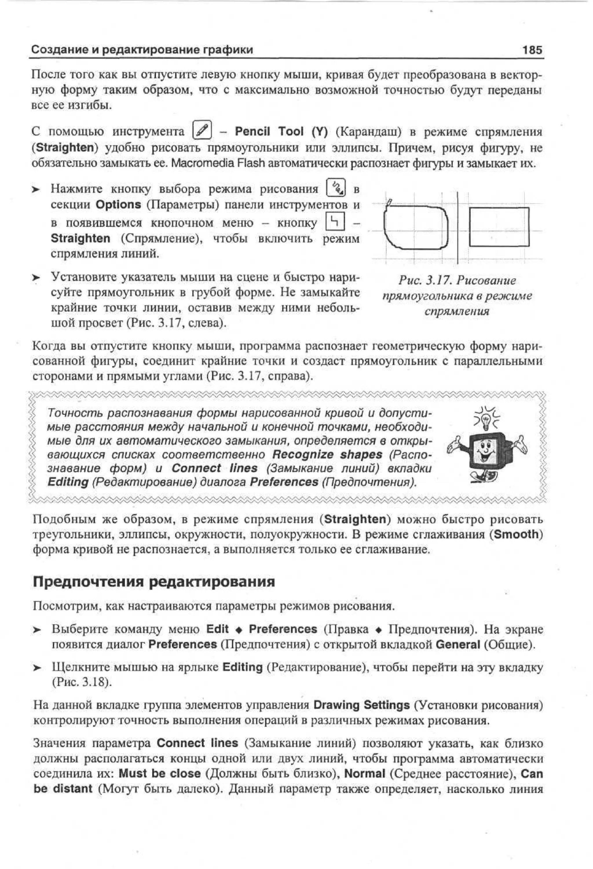 Создание и редактирование графики

185

После того как вы отпустите левую кнопку мыши, кривая будет преобразована в векторную форму таким образом, что с максимально возможной точностью будут переданы
все ее изгибы.
С помощью инструмента [^j - Pencil Tool (Y) (Карандаш) в режиме спрямления
(Straighten) удобно рисовать прямоугольники или эллипсы. Причем, рисуя фигуру, не
обязательно замыкать ее. Macromedia Flash автоматически распознает фигуры и замыкает их.
>

Нажмите кнопку выбора режима рисования [  в
секции Options (Параметры) панели инструментов и
в появившемся кнопочном меню - кнопку
Straighten (Спрямление), чтобы включить режим
спрямления линий.
Установите указатель мыши на сцене и быстро нарисуйте прямоугольник в грубой форме. Не замыкайте
крайние точки линии, оставив между ними небольшой просвет (Рис. 3.17, слева).

-в

1
1

Л,

—А

[

Рис. 3.17. Рисование
прямоугольника в режиме
спрямления

Когда вы отпустите кнопку мыши, программа распознает геометрическую форму нарисованной фигуры, соединит крайние точки и создаст прямоугольник с параллельными
сторонами и прямыми углами (Рис. 3.17, справа).
Точность распознавания формы нарисованной кривой и допустимые расстояния между начальной и конечной точками, необходимые для их автоматического замыкания, определяется в открывающихся списках соответственно Recognize shapes (Распознавание форм) и Connect lines (Замыкание линий) вкладки
Editing (Редактирование) диалога Preferences (Предпочтения).
Подобным же образом, в режиме спрямления (Straighten) можно быстро рисовать
треугольники, эллипсы, окружности, полуокружности. В режиме сглаживания (Smooth)
форма кривой не распознается, а выполняется только ее сглаживание.

Предпочтения редактирования
Посмотрим, как настраиваются параметры режимов рисования.
>

Выберите команду меню Edit • Preferences (Правка • Предпочтения). На экране
появится диалог Preferences (Предпочтения) с открытой вкладкой General (Общие).

>

Щелкните мышью на ярлыке Editing (Редактирование), чтобы перейти на эту вкладку
(Рис. 3.18).

На данной вкладке группа элементов управления Drawing Settings (Установки рисования)
контролируют точность выполнения операций в различных режимах рисования.
Значения параметра Connect lines (Замыкание линий) позволяют указать, как близко
должны располагаться концы одной или двух линий, чтобы программа автоматически
соединила их: Must be close (Должны быть близко), Normal (Среднее расстояние), Сап
be distant (Могут быть далеко). Данный параметр также определяет, насколько линия

 