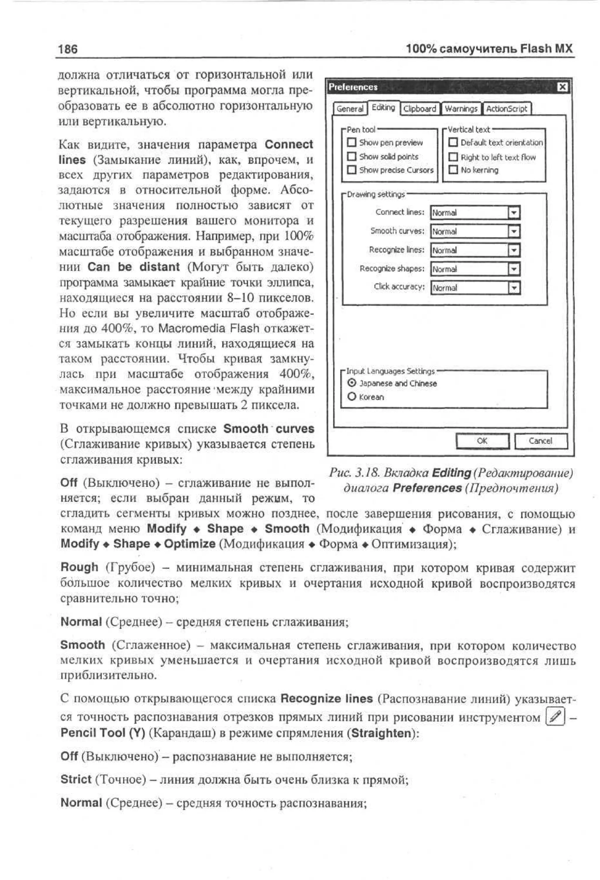 100% самоучитель Flash MX

186
должна отличаться от горизонтальной или
вертикальной, чтобы программа могла преобразовать ее в абсолютно горизонтальную
или вертикальную.
Как видите, значения параметра Connect
lines (Замыкание линий), как, впрочем, и
всех других параметров редактирования,
задаются в относительной форме. Абсолютные значения полностью зависят от
текущего разрешения вашего монитора и
масштаба отображения. Например, при 100%
масштабе отображения и выбранном значении Can be distant (Могут быть далеко)
программа замыкает крайние точки эллипса,
находящиеся на расстоянии 8-10 пикселов.
Но если вы увеличите масштаб отображения до 400%, то Macromedia Flash откажется замыкать концы линий, находящиеся на
таком расстоянии. Чтобы кривая замкнулась при масштабе отображения 400%,
максимальное расстояние'между крайними
точками не должно превышать 2 пиксела.

Pief eiences
General | Editing | clipboard | Warnings | ActionScript j
-Pen tool
^^^—^^— -Vertical text
• Default text orientation
• Show pen preview
• Show solid points
• Right to left text fbw
• Show precise Cursors D No kerning
"Drawing settings"
Connect lines: Normal

1:1

Smooth curves: Normal

El

Recognize lines: Normal
Recognize shapes: Normal

Fl

Click accuracy: Normal

PI

-Input Languages Settings © Japanese and Chinese
О Korean

В открывающемся списке Smooth curves
(Сглаживание кривых) указывается степень
сглаживания кривых:

OK

J [

Cancel

Рис. 3.18. Вкладка Editing (Редактирование)
Off (Выключено) - сглаживание не выполдиалога Preferences (Предпочтения)
няется; если выбран данный режим, то
сгладить сегменты кривых можно позднее, после завершения рисования, с помощью
команд меню Modify • Shape • Smooth (Модификация • Форма • Сглаживание) и
Modify • Shape • Optimize (Модификация • Форма • Оптимизация);

Rough (Грубое) - минимальная степень сглаживания, при котором кривая содержит
большое количество мелких кривых и очертания исходной кривой воспроизводятся
сравнительно точно;
Normal (Среднее) - средняя степень сглаживания;
Smooth (Сглаженное) - максимальная степень сглаживания, при котором количество
мелких кривых уменьшается и очертания исходной кривой воспроизводятся лишь
приблизительно.
С помощью открывающегося списка Recognize lines (Распознавание линий) указывается точность распознавания отрезков прямых линий при рисовании инструментом # Pencil Tool (Y) (Карандаш) в режиме спрямления (Straighten):
Off (Выключено) - распознавание не выполняется;
Strict (Точное) - линия должна быть очень близка к прямой;
Normal (Среднее) - средняя точность распознавания;

 