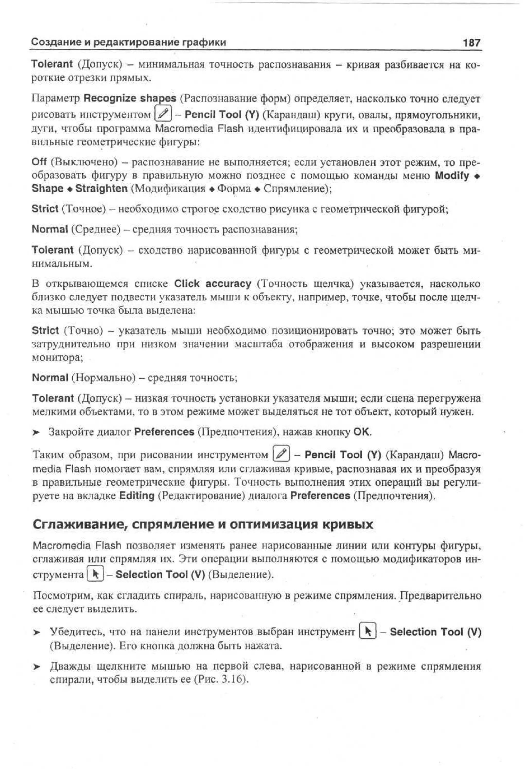 Создание и редактирование графики

187

Tolerant (Допуск) - минимальная точность распознавания - кривая разбивается на короткие отрезки прямых.
Параметр Recognize shapes (Распознавание форм) определяет, насколько точно следует
рисовать инструментом '[£] - Pencil Tool (Y) (Карандаш) круги, овалы, прямоугольники,
дуги, чтобы программа Macromedia Flash идентифицировала их и преобразовала в правильные геометрические фигуры:
Off (Выключено) - распознавание не выполняется; если установлен этот режим, то преобразовать фигуру в правильную можно позднее с помощью команды меню Modify •
Shape • Straighten (Модификация • Форма • Спрямление);
Strict (Точное) - необходимо строгое сходство рисунка с геометрической фигурой;
Normal (Среднее) - средняя точность распознавания;
Tolerant (Допуск) - сходство нарисованной фигуры с геометрической может быть минимальным.
В открывающемся списке Click accuracy (Точность щелчка) указывается, насколько
близко следует подвести указатель мыши к объекту, например, точке, чтобы после щелчка мышью точка была выделена:
Strict (Точно) - указатель мыши необходимо позиционировать точно; это может быть
затруднительно при низком значении масштаба отображения и высоком разрешении
монитора;
Normal (Нормально) - средняя точность;
Tolerant (Допуск) - низкая точность установки указателя мыши; если сцена перегружена
мелкими объектами, то в этом режиме может выделяться не тот объект, который нужен.
> Закройте диалог Preferences (Предпочтения), нажав кнопку ОК.
•
Таким образом, при рисовании инструментом ^ - Pencil Tool (Y) (Карандаш) Macromedia Flash помогает вам, спрямляя или сглаживая кривые, распознавая их и преобразуя
в правильные геометрические фигуры. Точность выполнения этих операций вы регулируете на вкладке Editing (Редактирование) диалога Preferences (Предпочтения).

Сглаживание, спрямление и оптимизация кривых
Macromedia Flash позволяет изменять ранее нарисованные линии или контуры фигуры,
сглаживая или спрямляя их. Эти операции выполняются с помощью модификаторов инструмента { k- Selection Tool (V) (Выделение).
Посмотрим, как сгладить спираль, нарисованную в режиме спрямления. Предварительно
ее следует выделить.
> Убедитесь, что на панели инструментов выбран инструмент [kj - Selection Tool (V)
•
(Выделение). Его кнопка должна быть нажата.
>

Дважды щелкните мышью на первой слева, нарисованной в режиме спрямления
спирали, чтобы выделить ее (Рис. 3.16).

 