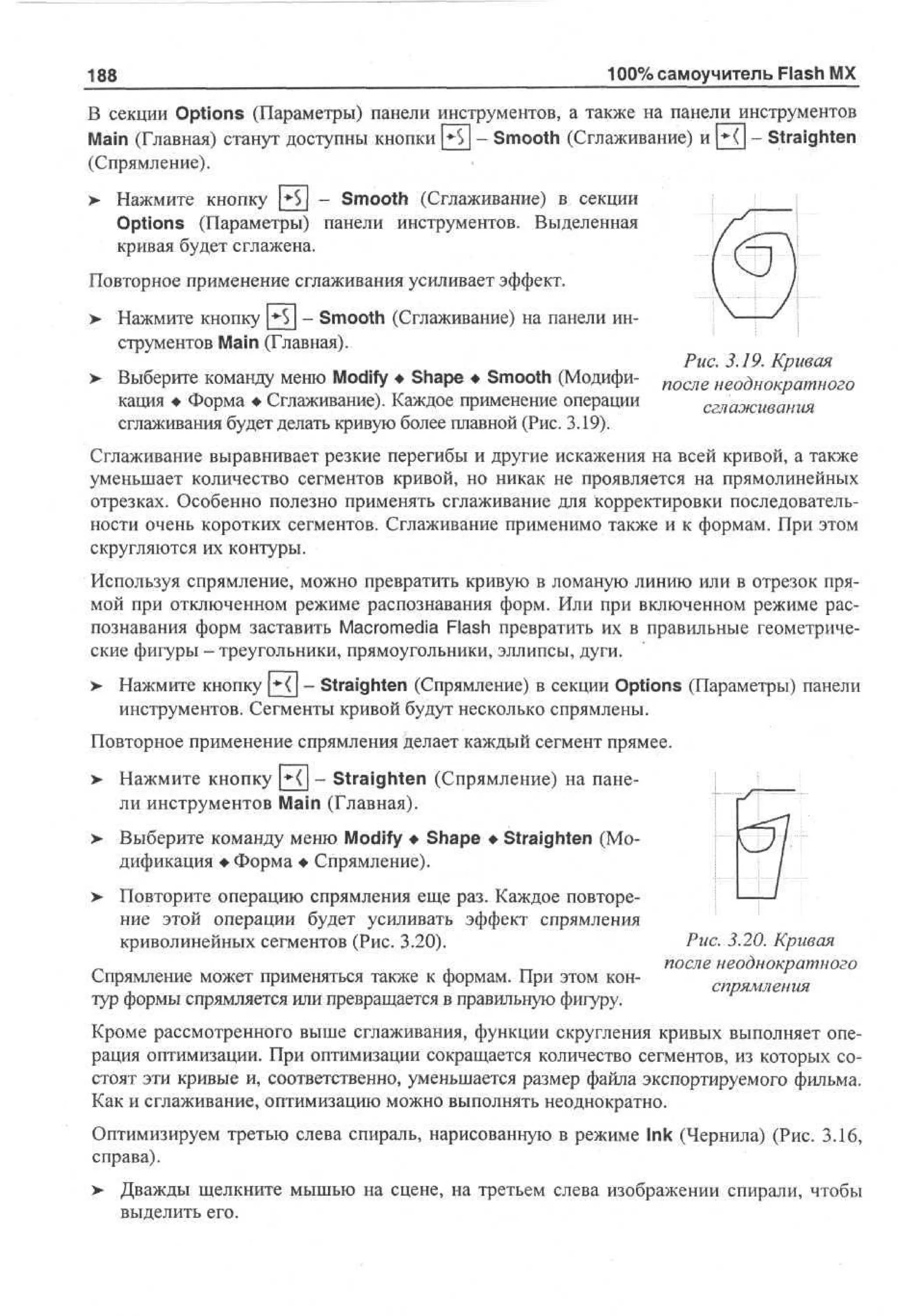 100% самоучитель Flash MX

188

В секции Options (Параметры) панели инструментов, а также на панели инструментов
Main (Главная) станут доступны кнопки [•$] - Smooth (Сглаживание) и Н] - Straighten
(Спрямление).
>

Нажмите кнопку |»$| - Smooth (Сглаживание) в секции
Options (Параметры) панели инструментов. Выделенная
кривая будет сглажена.

Повторное применение сглаживания усиливает эффект.
> Нажмите кнопку ^ - Smooth (Сглаживание) на панели ин•
струментов Main (Главная).
> Выберите команду меню Modify • Shape • Smooth (Модификация • Форма • Сглаживание). Каждое применение операции
сглаживания будет делать кривую более плавной (Рис. 3.19).

Рис. 3.19. Кривая
после неоднократного
сглаживания

Сглаживание выравнивает резкие перегибы и другие искажения на всей кривой, а также
уменьшает количество сегментов кривой, но никак не проявляется на прямолинейных
отрезках. Особенно полезно применять сглаживание для корректировки последовательности очень коротких сегментов. Сглаживание применимо также и к формам. При этом
скругляются их контуры.
Используя спрямление, можно превратить кривую в ломаную линию или в отрезок прямой при отключенном режиме распознавания форм. Или при включенном режиме распознавания форм заставить Macromedia Flash превратить их в правильные геометрические фигуры - треугольники, прямоугольники, эллипсы, дуги.
> Нажмите кнопку ^Х - Straighten (Спрямление) в секции Options (Параметры) панели
инструментов. Сегменты кривой будут несколько спрямлены.
Повторное применение спрямления делает каждый сегмент прямее.
> Нажмите кнопку |*Ч| - Straighten (Спрямление) на пане•
ли инструментов Main (Главная).
>

Выберите команду меню Modify • Shape • Straighten (Модификация • Форма • Спрямление).

> Повторите операцию спрямления еще раз. Каждое повторение этой операции будет усиливать эффект спрямления
криволинейных сегментов (Рис. 3.20).
Спрямление может применяться также к формам. При этом контур формы спрямляется или превращается в правильную фигуру.

Рис. 3.20. Кривая
после неоднократного
спрямления

Кроме рассмотренного выше сглаживания, функции скругления кривых выполняет операция оптимизации. При оптимизации сокращается количество сегментов, из которых состоят эти кривые и, соответственно, уменьшается размер файла экспортируемого фильма.
Как и сглаживание, оптимизацию можно выполнять неоднократно.
Оптимизируем третью слева спираль, нарисованную в режиме Ink (Чернила) (Рис. 3.16,
справа).
>

Дважды щелкните мышью на сцене, на третьем слева изображении спирали, чтобы
выделить его.

 
