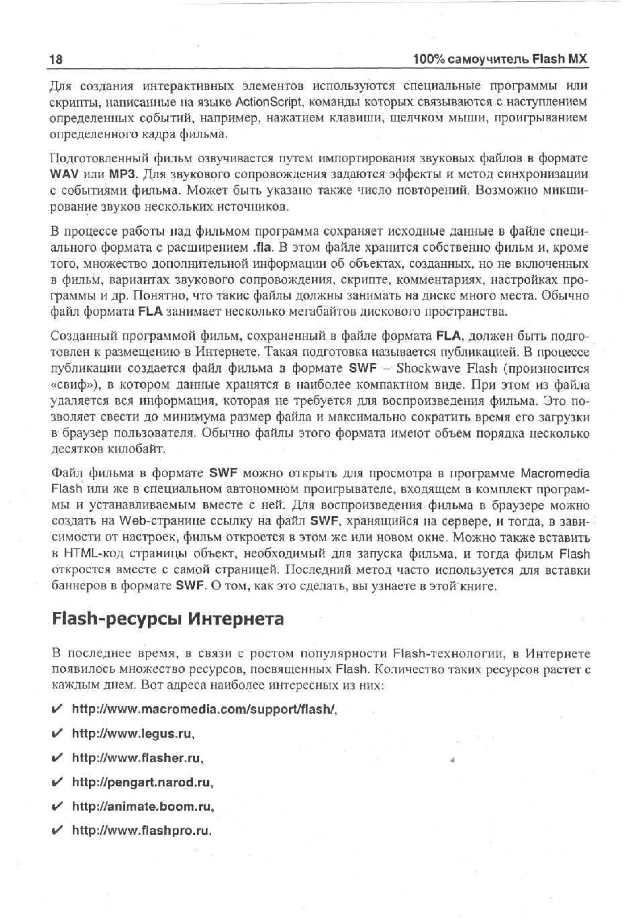 Jj|

100% самоучитель Flash MX

Для создания интерактивных элементов используются специальные программы или
скрипты, написанные на языке ActionScript, команды которых связываются с наступлением
определенных событий, например, нажатием клавиши, щелчком мыши, проигрыванием
определенного кадра фильма.
Подготовленный фильм озвучивается путем импортирования звуковых файлов в формате
WAV или МРЗ. Для звукового сопровождения задаются эффекты и метод синхронизации
с событиями фильма. Может быть указано также число повторений. Возможно микширование звуков нескольких источников.
В процессе работы над фильмом программа сохраняет исходные данные в файле специального формата с расширением .fla. В этом файле хранится собственно фильм и, кроме
того, множество дополнительной информации об объектах, созданных, но не включенных
в фильм, вариантах звукового сопровождения, скрипте, комментариях, настройках программы и др. Понятно, что такие файлы должны занимать на диске много места. Обычно
файл формата FLA занимает несколько мегабайтов дискового пространства.
Созданный программой фильм, сохраненный в файле формата FLA, должен быть подготовлен к размещению в Интернете. Такая подготовка называется публикацией. В процессе
публикации создается файл фильма в формате SWF - Shockwave Flash (произносится
«свиф»), в котором данные хранятся в наиболее компактном виде. При этом из файла
удаляется вся информация, которая не требуется для воспроизведения фильма. Это позволяет свести до минимума размер файла и максимально сократить время его загрузки
в браузер пользователя. Обычно файлы этого формата имеют объем порядка несколько
десятков килобайт.
Файл фильма в формате SWF можно открыть для просмотра в программе Macromedia
Flash или же в специальном автономном проигрывателе, входящем в комплект программы и устанавливаемым вместе с ней. Для воспроизведения фильма в браузере можно
создать на Web-странице ссылку на файл SWF, хранящийся на сервере, и тогда, в зависимости от настроек, фильм откроется в этом же или новом окне. Можно также вставить
в HTML-код страницы объект, необходимый для запуска фильма, и тогда фильм Flash
откроется вместе с самой страницей. Последний метод часто используется для вставки
баннеров в формате SWF. О том, как это сделать, вы узнаете в этой книге.

Flash-ресурсы Интернета
В последнее время, в связи с ростом популярности Flash-технологии, в Интернете
появилось множество ресурсов, посвященных Flash. Количество таких ресурсов растет с
каждым днем. Вот адреса наиболее интересных из них:
•

http://www.macromedia.com/support/flash/,

•

http://www.legus.ru,

•

http://www.flasher.ru,

•

http://pengart.narod.ru,

•

http://animate.boom.ru,

•

http://www.flashpro.ru.

«

 