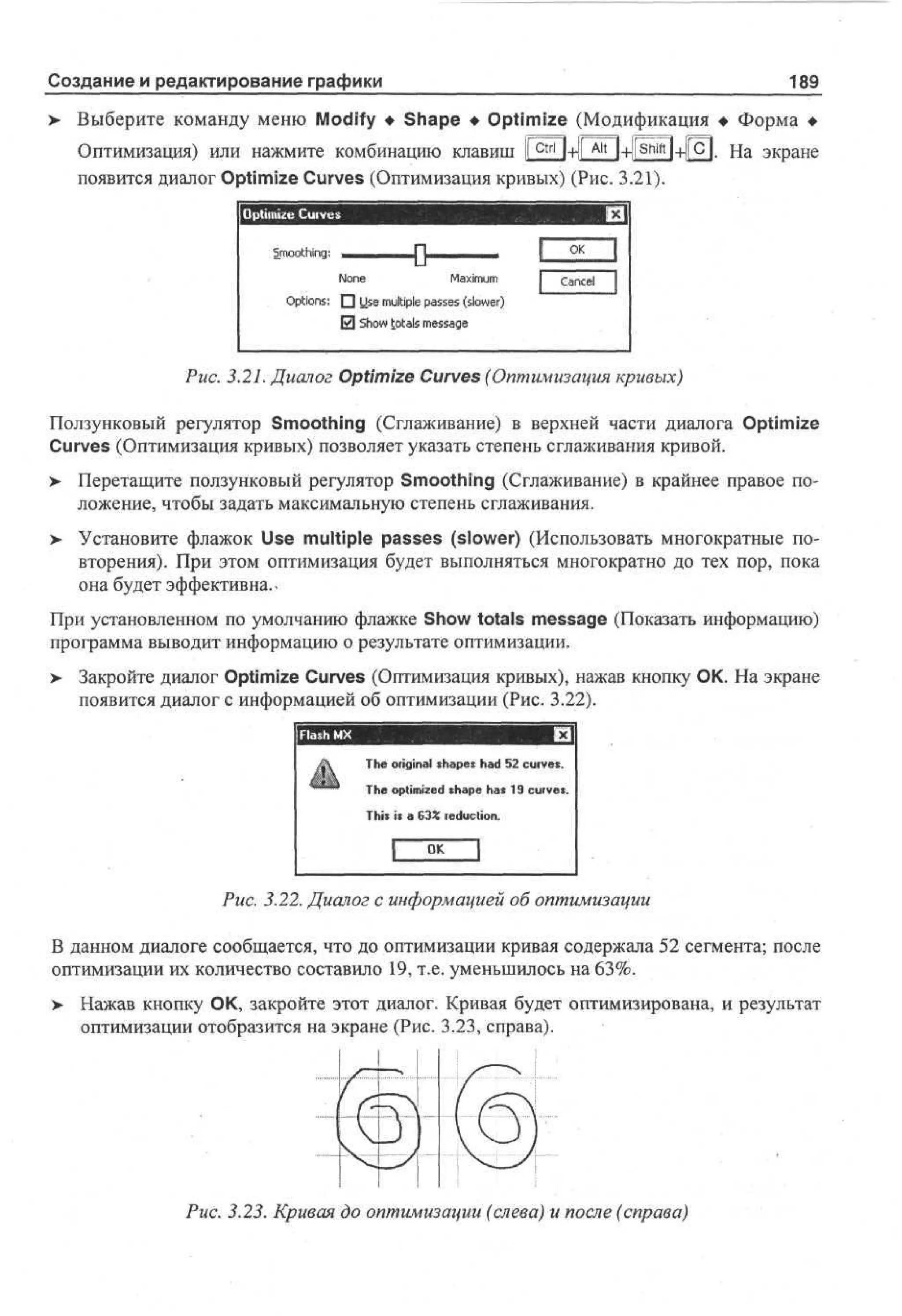 Создание и редактирование графики

189

Выберите команду меню Modify • Shape • Optimize (Модификация • Форма •
Оптимизация) или нажмите комбинацию клавиш 1Г^Г|+|| A l t l+]fshift|+[(c|. На экране
появится диалог Optimize Curves (Оптимизация кривых) (Рис. 3.21).
Optimize Curves
S otig
m oh :
n

•О-

Nn
oe
Mx u
ai m
m
O t n : • Ue m li l pse ( l w r
pi s
o
s up as s so e)
te
0 So totals msae
hw
esg

O
K
Cne
acl

Puc. 3.21. Диалог Optimize Curves (Оптимизация кривых)
Ползунковый регулятор Smoothing (Сглаживание) в верхней части диалога Optimize
Curves (Оптимизация кривых) позволяет указать степень сглаживания кривой.
> Перетащите ползунковый регулятор Smoothing (Сглаживание) в крайнее правое положение, чтобы задать максимальную степень сглаживания.
> Установите флажок Use multiple passes (slower) (Использовать многократные по•
вторения). При этом оптимизация будет выполняться многократно до тех пор, пока
она будет эффективна..
При установленном по умолчанию флажке Show totals message (Показать информацию)
программа выводит информацию о результате оптимизации.
>

Закройте диалог Optimize Curves (Оптимизация кривых), нажав кнопку ОК. На экране
появится диалог с информацией об оптимизации (Рис. 3.22).
T e original s a e h d 5 curves.
h
hps a 2
T e optimized s a e h s 1 curves.
h
hp a 9
This is a 6 % reduction.
3

O
K
Puc. 3.22. Диалог с информацией об оптимизации
В данном диалоге сообщается, что до оптимизации кривая содержала 52 сегмента; после
оптимизации их количество составило 19, т.е. уменьшилось на 63%.
>

Нажав кнопку О К, закройте этот диалог. Кривая будет оптимизирована, и результат
оптимизации отобразится на экране (Рис. 3.23, справа).

Рис. 3.23. Кривая до оптимизации (слева) и после (справа)

 