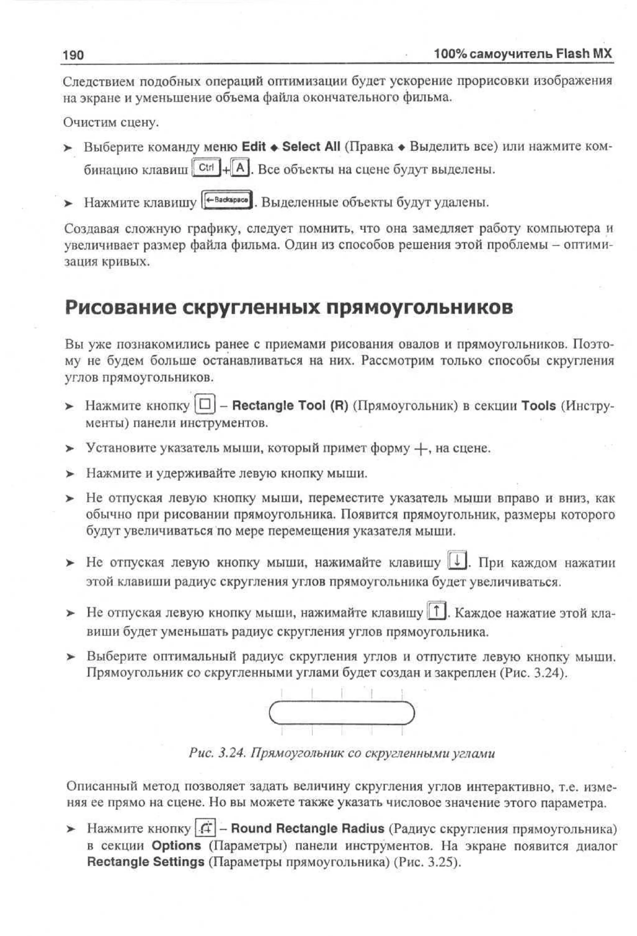 190

100% самоучитель Flash MX

Следствием подобных операций оптимизации будет ускорение прорисовки изображения
на экране и уменьшение объема файла окончательного фильма.
Очистим сцену.
> Выберите команду меню Edit • Select All (Правка • Выделить все) или нажмите ком•
бинацию клавиш I!

ctrl

l+l|A|. Все объекты на сцене будут выделены.
8

> Нажмите клавишу и*" ***""*!. Выделенные объекты будут удалены.
Создавая сложную графику, следует помнить, что она замедляет работу компьютера и
увеличивает размер файла фильма. Один из способов решения этой проблемы - оптимизация кривых.

Рисование скругленных прямоугольников
Вы уже познакомились ранее с приемами рисования овалов и прямоугольников. Поэтому не будем больше останавливаться на них. Рассмотрим только способы скругления
углов прямоугольников.
>

Нажмите кнопку | D j - Rectangle Tool (R) (Прямоугольник) в секции Tools (Инструменты) панели инструментов.

> Установите указатель мыши, который примет форму -f~> на сцене.
>- Нажмите и удерживайте левую кнопку мыши.
>

Не отпуская левую кнопку мыши, переместите указатель мыши вправо и вниз, как
обычно при рисовании прямоугольника. Появится прямоугольник, размеры которого
будут увеличиваться по мере перемещения указателя мыши.

> Не отпуская левую кнопку мыши, нажимайте клавишу y j . При каждом нажатии
•
этой клавиши радиус скругления углов прямоугольника будет увеличиваться.
> Не отпуская левую кнопку мыши, нажимайте клавишу y j . Каждое нажатие этой клавиши будет уменьшать радиус скругления углов прямоугольника.
> Выберите оптимальный радиус скругления углов и отпустите левую кнопку мыши.
Прямоугольник со скругленными углами будет создан и закреплен (Рис. 3.24).

Рис. 3.24. Прямоугольник со скругленными углами
Описанный метод позволяет задать величину скругления углов интерактивно, т.е. изменяя ее прямо на сцене. Но вы можете также указать числовое значение этого параметра.
>

Нажмите кнопку -ftj - Round Rectangle Radius (Радиус скругления прямоугольника)
в секции Options (Параметры) панели инструментов. На экране появится диалог
Rectangle Settings (Параметры прямоугольника) (Рис. 3.25).

 