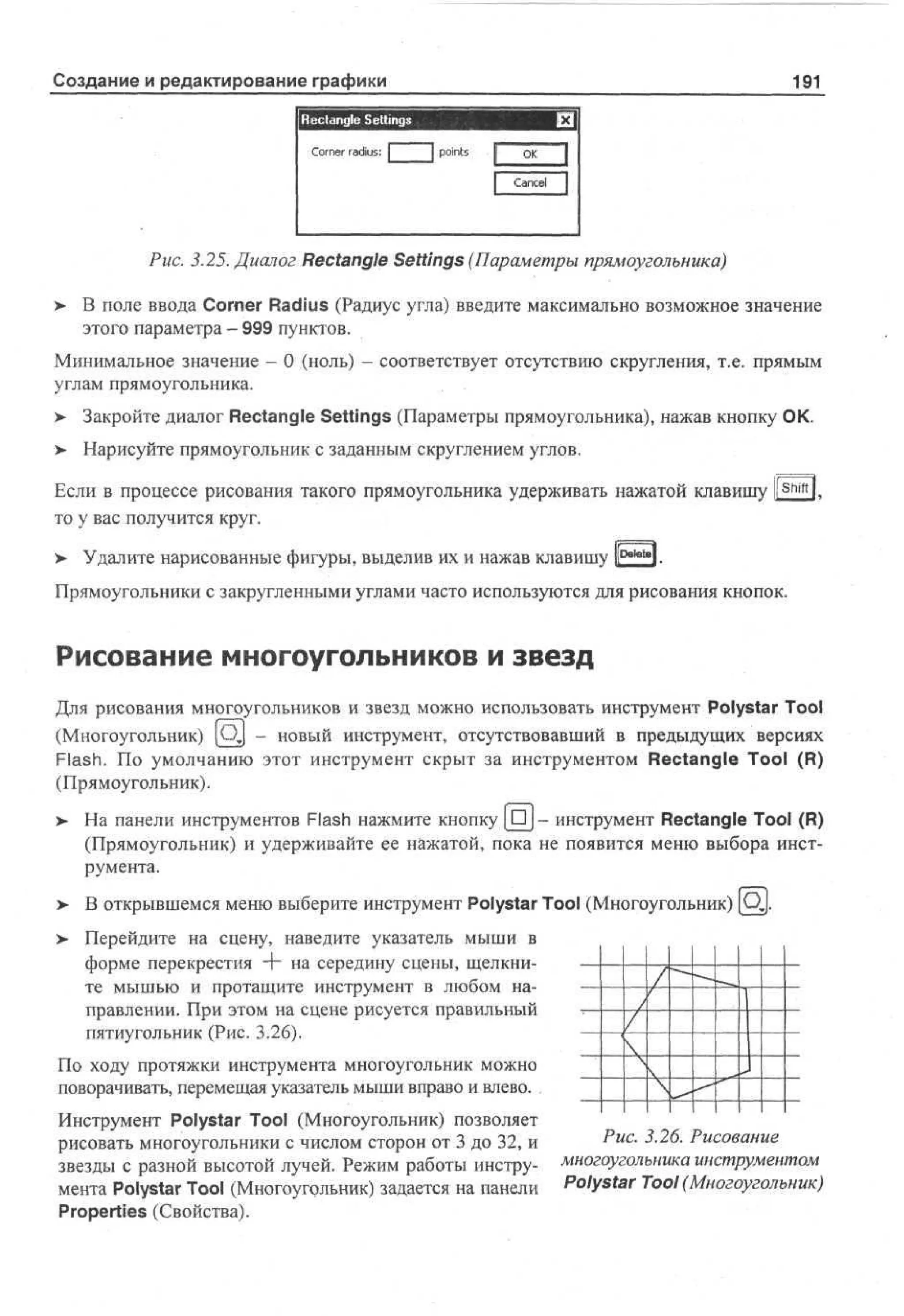 Создание и редактирование графики

191

X

Rectangle Settings
C r e radius: |
on r

|p i t
ons

j O
K

I

Cne I
acl

Рис. 3.25. Диалог Rectangle Settings (Параметры прямоугольника)
>

В поле ввода Corner Radius (Радиус угла) введите максимально возможное значение
этого параметра - 999 пунктов.

Минимальное значение - 0 (ноль) - соответствует отсутствию скругления, т.е. прямым
углам прямоугольника.
> Закройте диалог Rectangle Settings (Параметры прямоугольника), нажав кнопку ОК.
•
> Нарисуйте прямоугольник с заданным скруглением углов.
•
Если в процессе рисования такого прямоугольника удерживать нажатой клавишу l! Shift l,
то у вас получится круг.
> Удалите нарисованные фигуры, выделив их и нажав клавишу И0**"»!.
•
Прямоугольники с закругленными углами часто используются для рисования кнопок.

Рисование многоугольников и звезд
Для рисования многоугольников и звезд можно использовать инструмент Poiystar Tool
(Многоугольник) [Qj - новый инструмент, отсутствовавший в предыдущих версиях
Flash. По умолчанию этот инструмент скрыт за инструментом Rectangle Tool (R)
(Прямоугольник).
> На панели инструментов Flash нажмите кнопку [ • ] - инструмент Rectangle Tool (R)
•
(Прямоугольник) и удерживайте ее нажатой, пока не появится меню выбора инструмента.
> В открывшемся меню выберите инструмент Poiystar Tool (Многоугольник) [Qj.
> Перейдите на сцену, наведите указатель мыши в
•
форме перекрестия -Ь на середину сцены, щелкните мышью и протащите инструмент в любом направлении. При этом на сцене рисуется правильный
пятиугольник (Рис. 3.26).
По ходу протяжки инструмента многоугольник можно
поворачивать, перемещая указатель мыши вправо и влево.
Инструмент Poiystar Tool (Многоугольник) позволяет
рисовать многоугольники с числом сторон от 3 до 32, и
звезды с разной высотой лучей. Режим работы инструмента Poiystar Tool (Многоугольник) задается на панели
Properties (Свойства).

^ис- 3 26. Рисование
многоугольника инструменте
Poiystar Tool (Многоугольник)

 