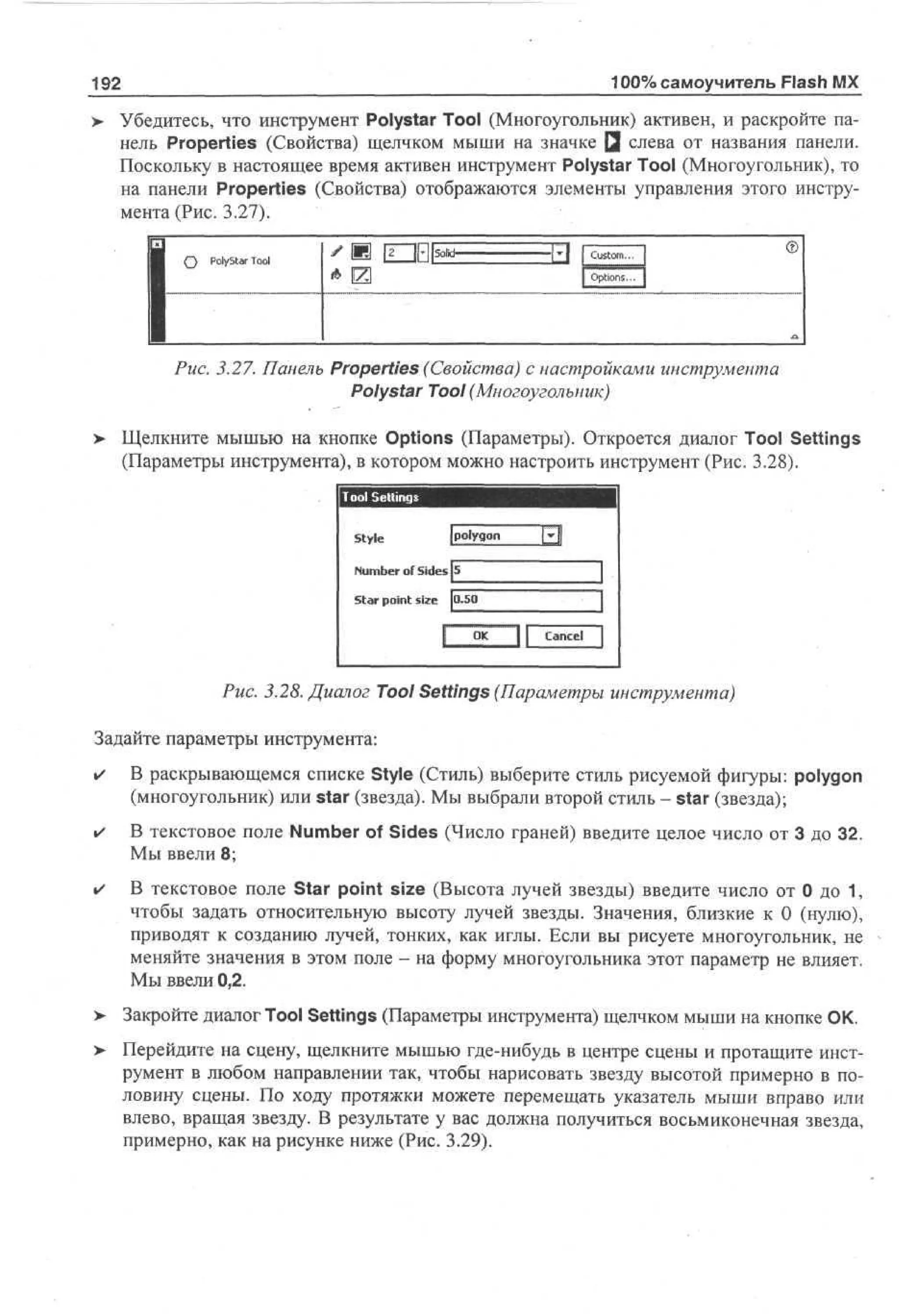 100% самоучитель Flash MX

192

Убедитесь, что инструмент Polystar Tool (Многоугольник) активен, и раскройте панель Properties (Свойства) щелчком мыши на значке Q слева от названия панели.
Поскольку в настоящее время активен инструмент Polystar Tool (Многоугольник), то
на панели Properties (Свойства) отображаются элементы управления этого инструмента (Рис. 3.27).
О

Custom..

PolyStar Tool

©

Options..

Рис. 3.27. Панель Properties (Свойства) с настройками инструмента
Polystar Tool (Многоугольник)
>

Щелкните мышью на кнопке Options (Параметры). Откроется диалог Tool Settings
(Параметры инструмента), в котором можно настроить инструмент (Рис. 3.28).

I

ITOOI Settings

Style

polygon

3

5
N m e of Sides
u br

Star point size 0.50

i

O
K

| Cancel

Puc. 3.28. Диалог Tool Settings (Параметры инструмента)
Задайте параметры инструмента:
•

В раскрывающемся списке Style (Стиль) выберите стиль рисуемой фигуры: polygon
(многоугольник) или star (звезда). Мы выбрали второй стиль - star (звезда);

•

В текстовое поле Number of Sides (Число граней) введите целое число от 3 до 32.
Мы ввели 8;

•

В текстовое поле Star point size (Высота лучей звезды) введите число от 0 до 1,
чтобы задать относительную высоту лучей звезды. Значения, близкие к 0 (нулю),
приводят к созданию лучей, тонких, как иглы. Если вы рисуете многоугольник, не
меняйте значения в этом поле - на форму многоугольника этот параметр не влияет.
Мы ввели 0,2.

>- Закройте диалог Tool Settings (Параметры инструмента) щелчком мыши на кнопке ОК.
> Перейдите на сцену, щелкните мышью где-нибудь в центре сцены и протащите инст•
румент в любом направлении так, чтобы нарисовать звезду высотой примерно в половину сцены. По ходу протяжки можете перемещать указатель мыши вправо или
влево, вращая звезду. В результате у вас должна получиться восьмиконечная звезда,
примерно, как на рисунке ниже (Рис. 3.29).

 