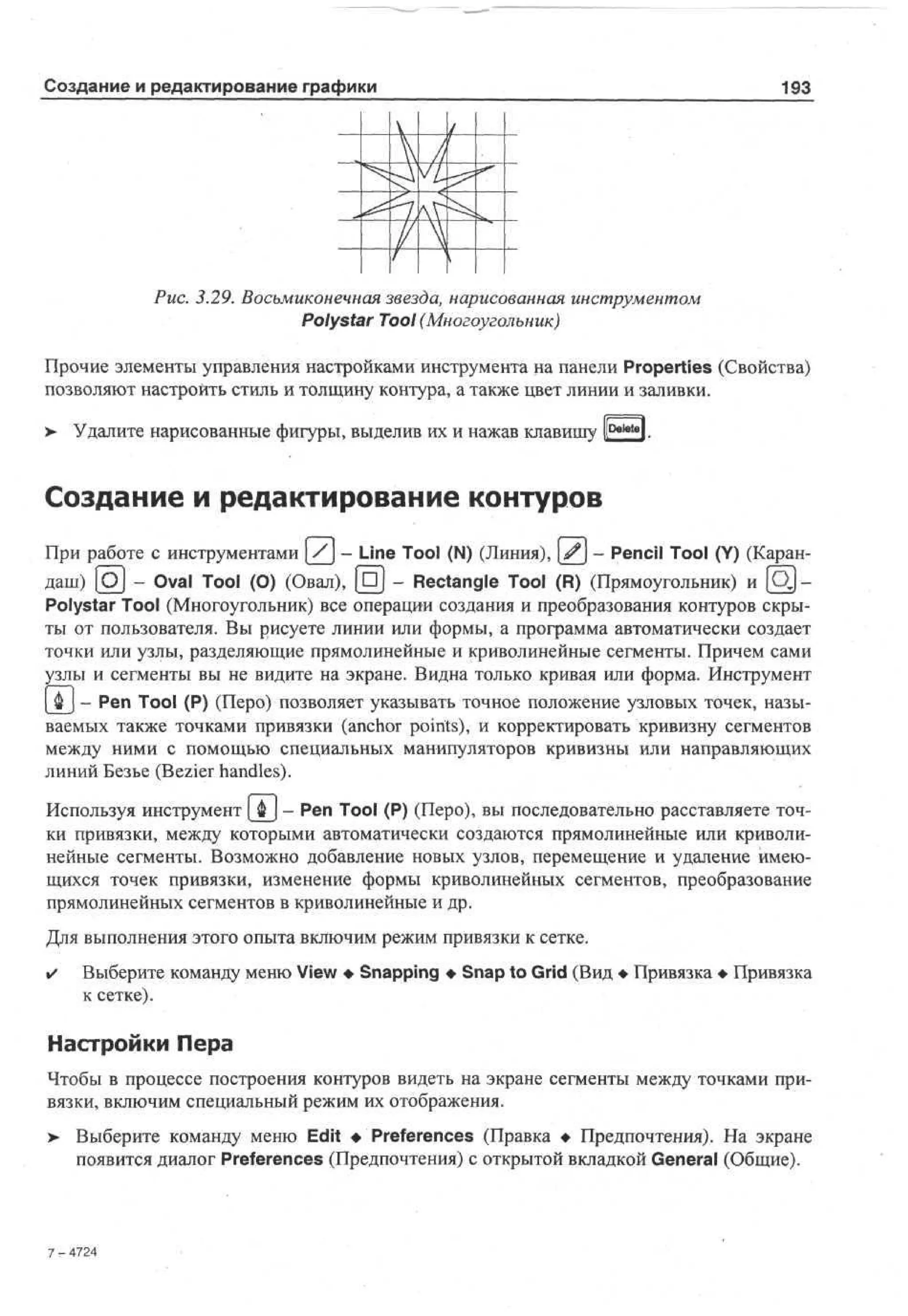 Создание и редактирование графики

193

Рис. 3.29. Восьмиконечная звезда, нарисованная инструментом
Polystar Tool (Многоугольник)
Прочие элементы управления настройками инструмента на панели Properties (Свойства)
позволяют настроить стиль и толщину контура, а также цвет линии и заливки.
>

Удалите нарисованные фигуры, выделив их и нажав клавишу lDaletol.

Создание и редактирование контуров
При работе с инструментами [/] - Line Tool (N) (Линия), [^j - Pencil Tool (Y) (Карандаш) [Oj - Oval Tool (О) (Овал), [DJ - Rectangle Tool (R) (Прямоугольник) и [ O J Polystar Tool (Многоугольник) все операции создания и преобразования контуров скрыты от пользователя. Вы рисуете линии или формы, а программа автоматически создает
точки или узлы, разделяющие прямолинейные и криволинейные сегменты. Причем сами
узлы и сегменты вы не видите на экране. Видна только кривая или форма. Инструмент
| Ф J - Pen Tool (P) (Перо) позволяет указывать точное положение узловых точек, называемых также точками привязки (anchor points), и корректировать кривизну сегментов
между ними с помощью специальных манипуляторов кривизны или направляющих
линий Безье (Bezier handles).
Используя инструмент [ &  - Pen Tool (P) (Перо), вы последовательно расставляете точки привязки, между которыми автоматически создаются прямолинейные или криволинейные сегменты. Возможно добавление новых узлов, перемещение и удаление имеющихся точек привязки, изменение формы криволинейных сегментов, преобразование
прямолинейных сегментов в криволинейные и др.
Для выполнения этого опыта включим режим привязки к сетке.
•

Выберите команду меню View • Snapping • Snap to Grid (Вид • Привязка • Привязка
к сетке).

Настройки Пера
Чтобы в процессе построения контуров видеть на экране сегменты между точками привязки, включим специальный режим их отображения.
>

Выберите команду меню Edit •Preferences (Правка • Предпочтения). На экране
появится диалог Preferences (Предпочтения) с открытой вкладкой General (Общие).

7-42
74

 