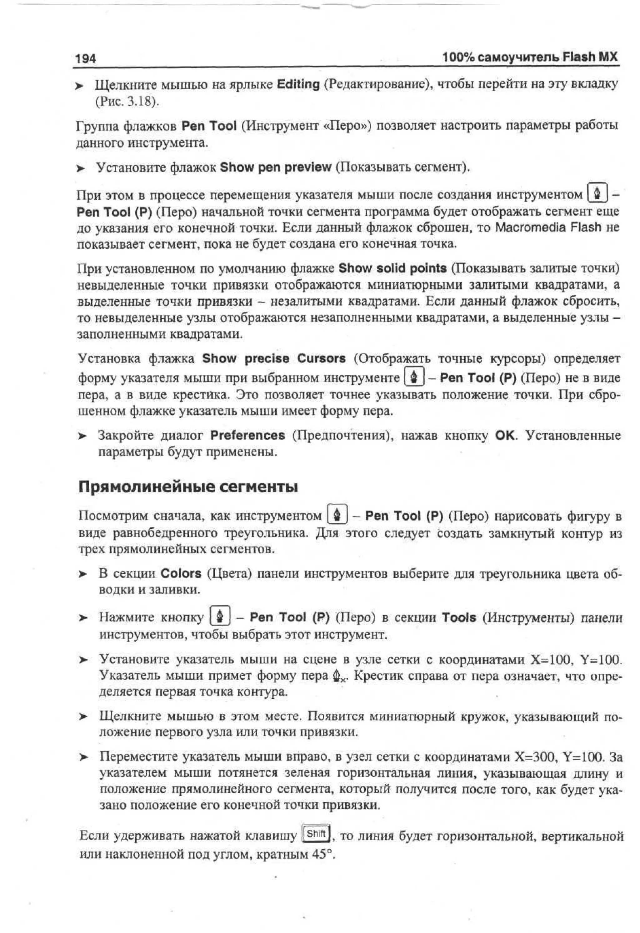 -

194
>

100% самоучитель Flash MX

Щелкните мышью на ярлыке Editing (Редактирование), чтобы перейти на эту вкладку
(Рис. 3.18).

Группа флажков Pen Tool (Инструмент «Перо») позволяет настроить параметры работы
данного инструмента.
> Установите флажок Show pen preview (Показывать сегмент).
При этом в процессе перемещения указателя мыши после создания инструментом  Ф | Pen Tool (P) (Перо) начальной точки сегмента программа будет отображать сегмент еще
до указания его конечной точки. Если данный флажок сброшен, то Macromedia Flash не
показывает сегмент, пока не будет создана его конечная точка.
При установленном по умолчанию флажке Show solid points (Показывать залитые точки)
невыделенные точки привязки отображаются миниатюрными залитыми квадратами, а
выделенные точки привязки - незалитыми квадратами. Если данный флажок сбросить,
то невыделенные узлы отображаются незаполненными квадратами, а выделенные узлы заполненными квадратами.
Установка флажка Show precise Cursors (Отображать точные курсоры) определяет
форму указателя мыши при выбранном инструменте [ ф ] - Pen Tool (P) (Перо) не в виде
пера, а в виде крестика. Это позволяет точнее указывать положение точки. При сброшенном флажке указатель мыши имеет форму пера.
> Закройте диалог Preferences (Предпочтения), нажав кнопку ОК. Установленные
параметры будут применены.

Прямолинейные сегменты
Посмотрим сначала, как инструментом {$_} - Pen Tool (P) (Перо) нарисовать фигуру в
виде равнобедренного треугольника. Для этого следует создать замкнутый контур из
трех прямолинейных сегментов.
>

В секции Colors (Цвета) панели инструментов выберите для треугольника цвета обводки и заливки.

>

Нажмите кнопку [ Ф ] - Pen Tool (P) (Перо) в секции Tools (Инструменты) панели
инструментов, чтобы выбрать этот инструмент.

> Установите указатель мыши на сцене в узле сетки с координатами Х=100, Y=100.
•
Указатель мыши примет форму пера фх. Крестик справа от пера означает, что определяется первая точка контура.
> Щелкните мышью в этом месте. Появится миниатюрный кружок, указывающий по•
ложение первого узла или точки привязки.
> Переместите указатель мыши вправо, в узел сетки с координатами Х=300, Y=100. За
указателем мыши потянется зеленая горизонтальная линия, указывающая длину и
положение прямолинейного сегмента, который получится после того, как будет указано положение его конечной точки привязки.
Если удерживать нажатой клавишу l S h i f t l. то линия будет горизонтальной, вертикальной
или наклоненной под углом, кратным 45°.

 