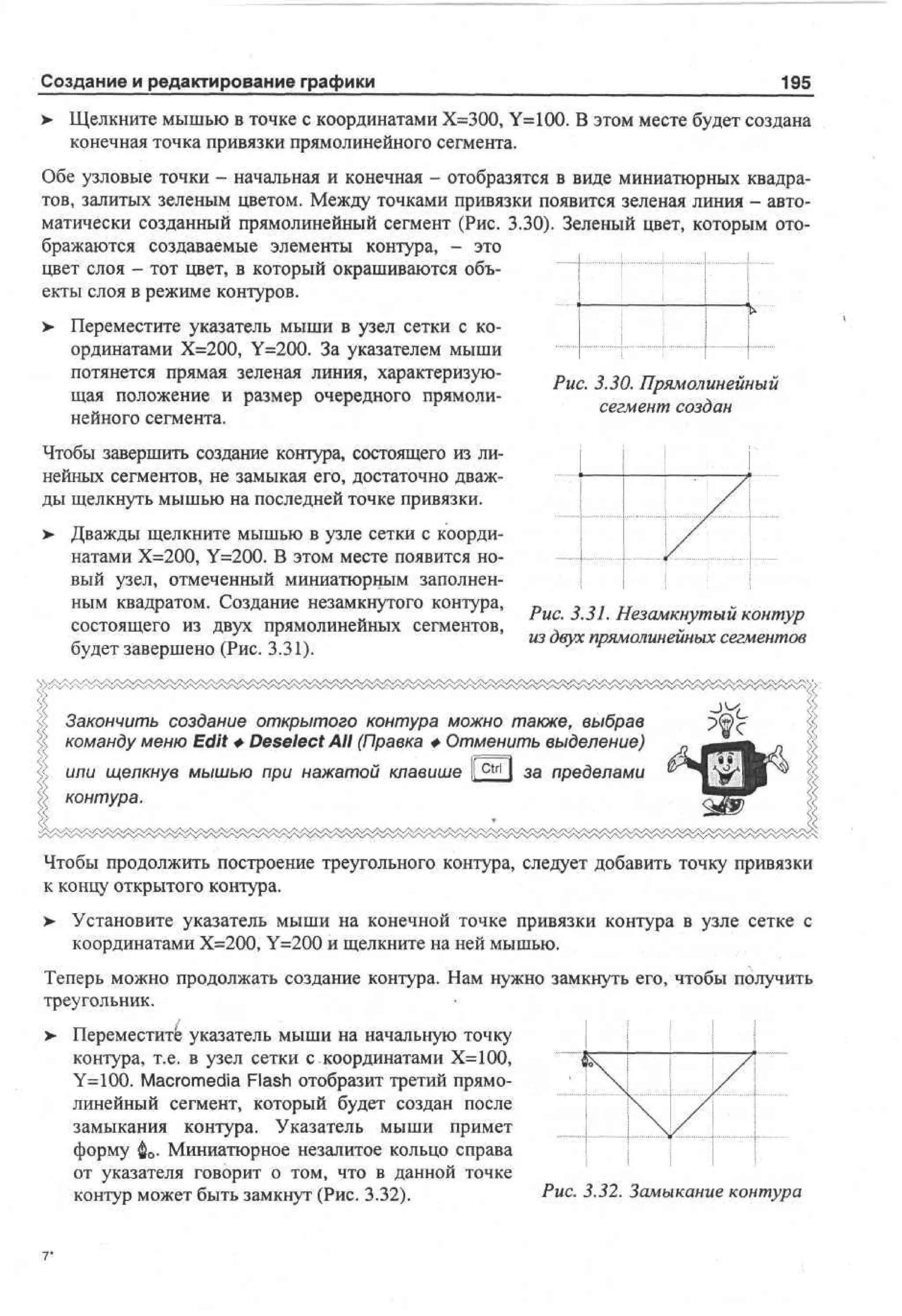 Создание и редактирование графики

195

> Щелкните мышью в точке с координатами Х=300, Y=100. В этом месте будет создана
конечная точка привязки прямолинейного сегмента.
Обе узловые точки - начальная и конечная - отобразятся в виде миниатюрных квадратов, залитых зеленым цветом. Между точками привязки появится зеленая линия - автоматически созданный прямолинейный сегмент (Рис. 3.30). Зеленый цвет, которым отображаются создаваемые элементы контура, - это
цвет слоя - тот цвет, в который окрашиваются объекты слоя в режиме контуров.
> Переместите указатель мыши в узел сетки с ко•
ординатами Х=200, Y=200. За указателем мыши
потянется прямая зеленая линия, характеризующая положение и размер очередного прямолинейного сегмента.

Рис. 3.30. Прямолинейный
сегмент создан

Чтобы завершить создание контура, состоящего из линейных сегментов, не замыкая его, достаточно дважды щелкнуть мышью на последней точке привязки.
> Дважды щелкните мышью в узле сетки с коорди•
натами Х=200, Y=200. В этом месте появится новый узел, отмеченный миниатюрным заполненным квадратом. Создание незамкнутого контура,
состоящего из двух прямолинейных сегментов,
будет завершено (Рис. 3.31).

Рис. 3.31. Незамкнутый контур
из двух прямолинейных сегментов

Закончить создание открытого контура можно также, выбрав
команду меню Edit Ф Deselect АИ (Правка Ф Отменить выделение)
или щелкнув мышью при нажатой клавише 1 c t r l I за пределами
1
контура.
Чтобы продолжить построение треугольного контура, следует добавить точку привязки
к концу открытого контура.
> Установите указатель мыши на конечной точке привязки контура в узле сетке с
•
координатами Х=200, Y=200 и щелкните на ней мышью.
Теперь можно продолжать создание контура. Нам нужно замкнуть его, чтобы получить
треугольник.
> Переместите указатель мыши на начальную точку
•
контура, т.е. в узел сетки с координатами Х=100,
Y=100. Macromedia Flash отобразит третий прямолинейный сегмент, который будет создан после
замыкания контура. Указатель мыши примет
форму ф0. Миниатюрное незалитое кольцо справа
от указателя говорит о том, что в данной точке
контур может быть замкнут (Рис. 3.32).

J




у

/

Рис. 3.32. Замыкание контура

 