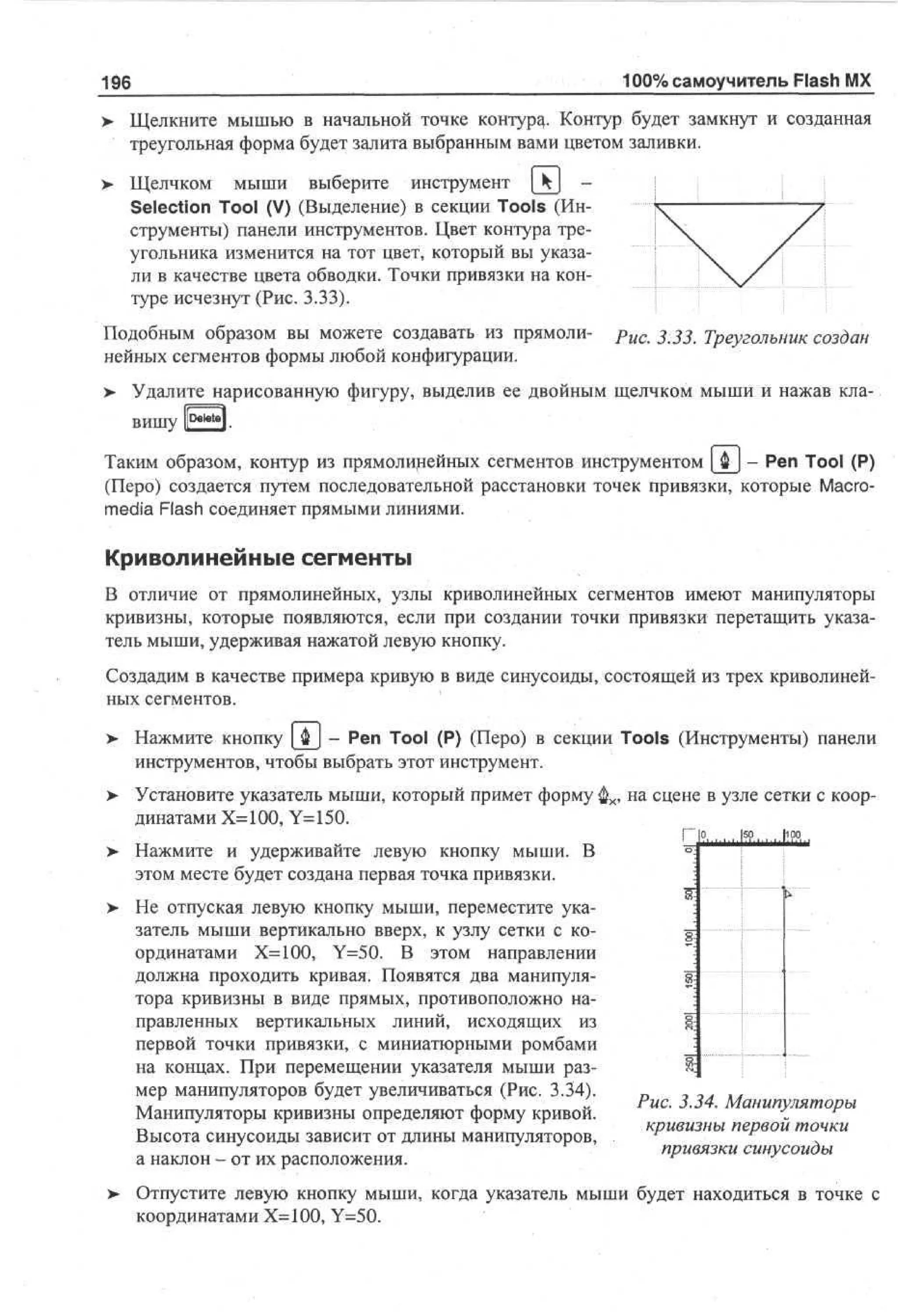 100% самоучитель Flash MX

196
>

Щелкните мышью в начальной точке контура,- Контур будет замкнут и созданная
треугольная форма будет залита выбранным вами цветом заливки.

>

Щелчком мыши выберите инструмент  k  Selection Tool (V) (Выделение) в секции Tools (Инструменты) панели инструментов. Цвет контура треугольника изменится на тот цвет, который вы указали в качестве цвета обводки. Точки привязки на контуре исчезнут (Рис. 3.33).

Подобным образом вы можете создавать из прямолинейных сегментов формы любой конфигурации.

рис

3.3 3. Треугольник создан

> Удалите нарисованную фигуру, выделив ее двойным щелчком мыши и нажав кла•
Ibeletel
вишу
Таким образом, контур из прямолинейных сегментов инструментом [ Ф | - Pen Tool (P)
(Перо) создается путем последовательной расстановки точек привязки, которые Macromedia Flash соединяет прямыми линиями.

Криволинейные сегменты
В отличие от прямолинейных, узлы криволинейных сегментов имеют манипуляторы
кривизны, которые появляются, если при создании точки привязки перетащить указатель мыши, удерживая нажатой левую кнопку.
Создадим в качестве примера кривую в виде синусоиды, состоящей из трех криволинейных сегментов.
> Нажмите кнопку [ ф J - Pen Tool (P) (Перо) в секции Tools (Инструменты) панели
•
инструментов, чтобы выбрать этот инструмент.
>

Установите указатель мыши, который примет форму фх, на сцене в узле сетки с координатами Х=100, Y=150.

|0 |0
S 10
Нажмите и удерживайте левую кнопку мыши. В
этом месте будет создана первая точка привязки.
Не отпуская левую кнопку мыши, переместите указатель мыши вертикально вверх, к узлу сетки с координатами Х=100, Y=50. В этом направлении
должна проходить кривая. Появятся два манипулятора кривизны в виде прямых, противоположно направленных вертикальных линий, исходящих из
первой точки привязки, с миниатюрными ромбами
на концах. При перемещении указателя мыши размер манипуляторов будет увеличиваться (Рис. 3.34).
Манипуляторы кривизны определяют форму кривой.
Высота синусоиды зависит от длины манипуляторов,
а наклон - от их расположения.
>

Рис. 3.34. Манипуляторы
кривизны первой точки
привязки синусоиды

Отпустите левую кнопку мыши, когда указатель мыши будет находиться в точке с
координатами Х=100, Y=50.

 