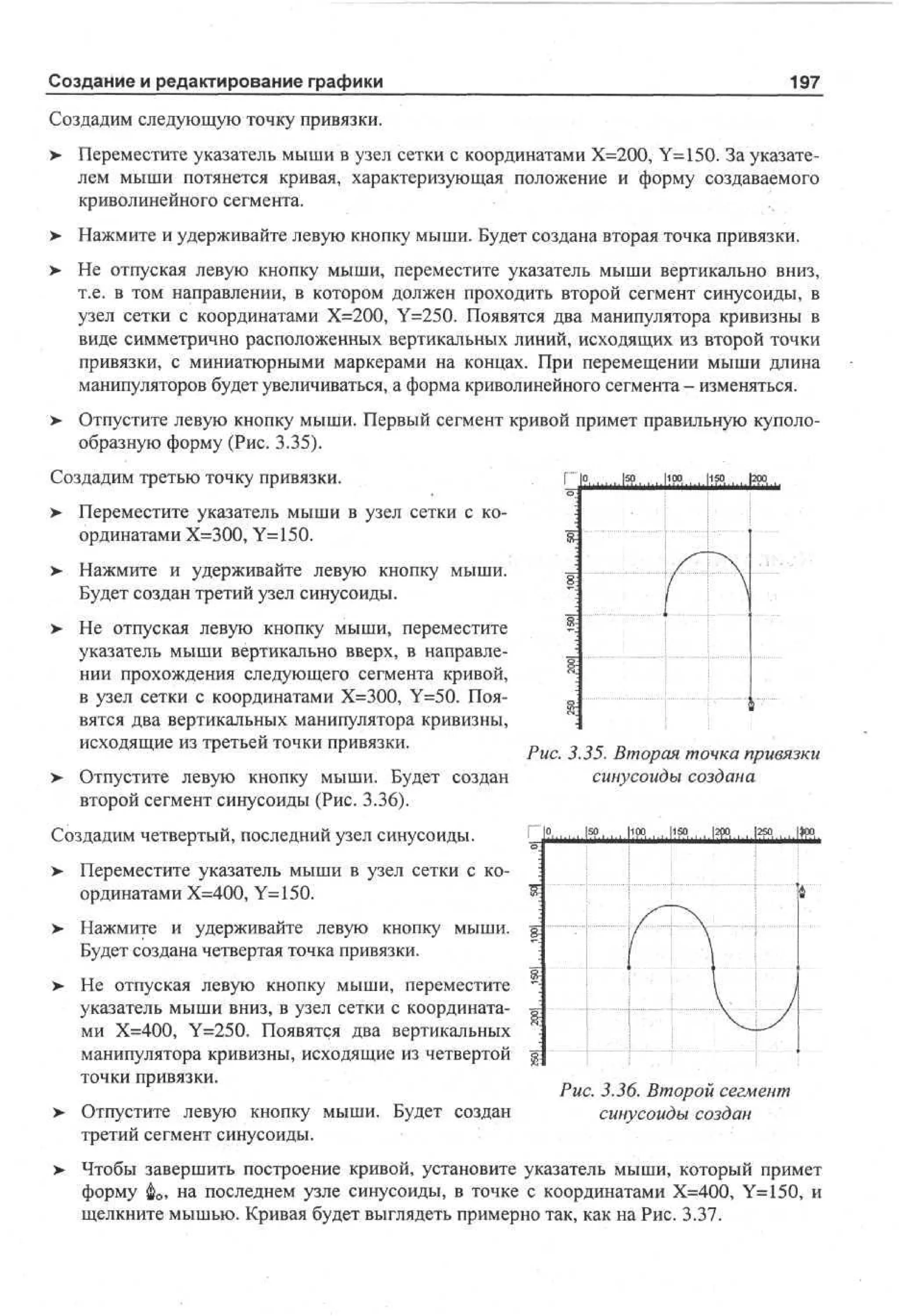 Создание и редактирование графики

197

Создадим следующую точку привязки.
> Переместите указатель мыши в узел сетки с координатами Х=200, Y=150. За указателем мыши потянется кривая, характеризующая положение и форму создаваемого
криволинейного сегмента.
>

Нажмите и удерживайте левую кнопку мыши. Будет создана вторая точка привязки.

>

Не отпуская левую кнопку мыши, переместите указатель мыши вертикально вниз,
т.е. в том направлении, в котором должен проходить второй сегмент синусоиды, в
узел сетки с координатами Х=200, Y=250. Появятся два манипулятора кривизны в
виде симметрично расположенных вертикальных линий, исходящих из второй точки
привязки, с миниатюрными маркерами на концах. При перемещении мыши длина
манипуляторов будет увеличиваться, а форма криволинейного сегмента - изменяться.

> Отпустите левую кнопку мыши. Первый сегмент кривой примет правильную куполо•
образную форму (Рис. 3.35).
Создадим третью точку привязки.

|5р

|100

10,
20

> Переместите указатель мыши в узел сетки с координатами Х=ЗОО, Y=150.
>- Нажмите и удерживайте левую кнопку мыши.
Будет создан третий узел синусоиды.
>

Не отпуская левую кнопку мыши, переместите
указатель мыши вертикально вверх, в направлении прохождения следующего сегмента кривой,
в узел сетки с координатами Х=300, Y=50. Появятся два вертикальных манипулятора кривизны,
исходящие из третьей точки привязки.

>

Отпустите левую кнопку мыши. Будет создан
второй сегмент синусоиды (Рис. 3.36).

Создадим четвертый, последний узел синусоиды.
>

Рис. 3.35. Вторая точка привязки
синусоиды создана
.|50

|1рр..„ ,,1150.

|5
20

Переместите указатель мыши в узел сетки с координатами Х=400, Y=150.

> Нажмите и удерживайте левую кнопку мыши.
Будет создана четвертая точка привязки.
>

Не отпуская левую кнопку мыши, переместите
указатель мыши вниз, в узел сетки с координатами Х=400, Y=250. Появятся два вертикальных
манипулятора кривизны, исходящие из четвертой
точки привязки.

>

Отпустите левую кнопку мыши. Будет создан
третий сегмент синусоиды.

Рис. 3.36. Второй сегмент
синусоиды создан

>- Чтобы завершить построение кривой, установите указатель мыши, который примет
форму фо, на последнем узле синусоиды, в точке с координатами Х=400, Y=150, и
щелкните мышью. Кривая будет выглядеть примерно так, как на Рис. 3.37.

 
