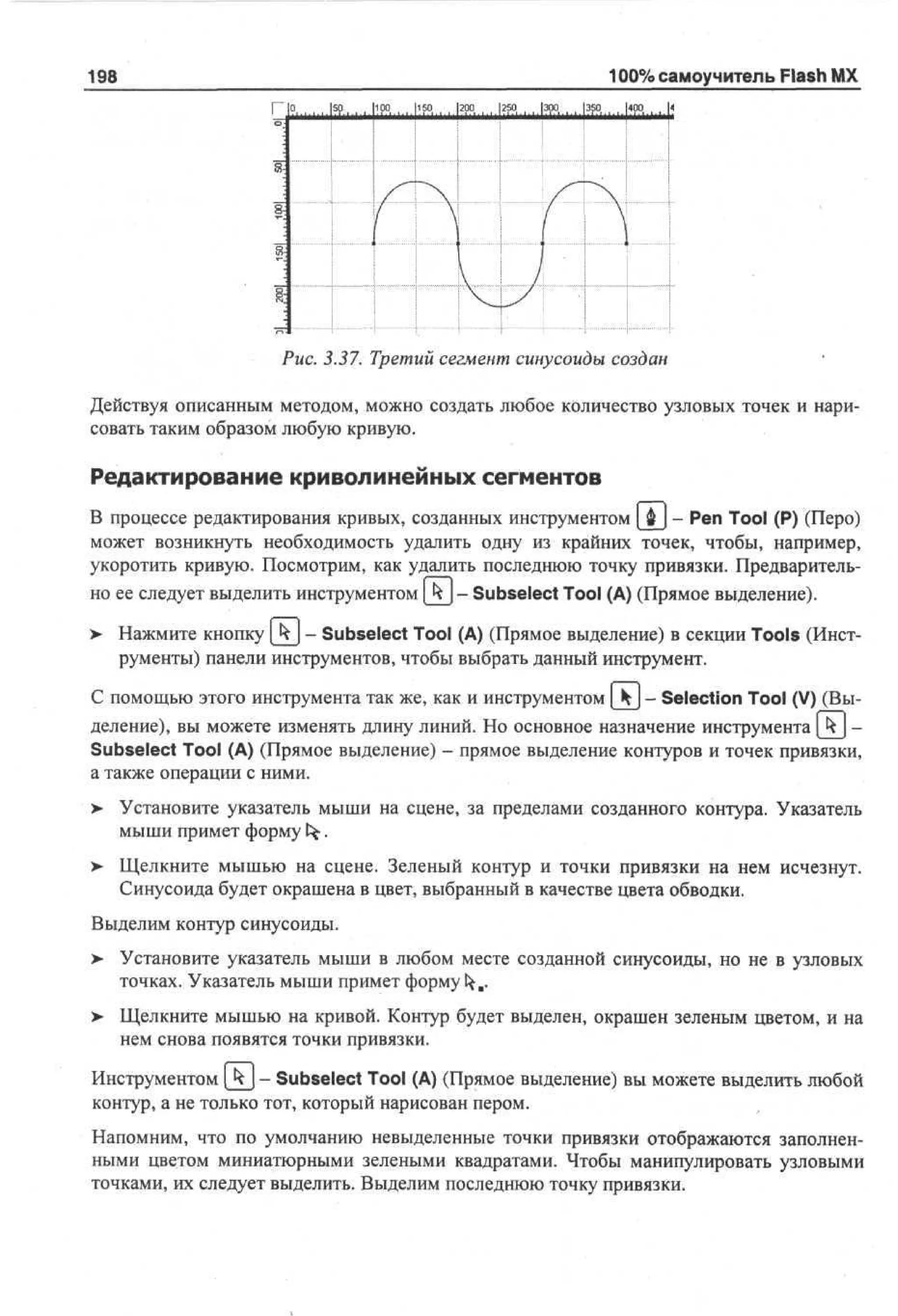 198

100% самоучитель Flash MX
Г °

|so

М Р lisp.
Р.

l?pq

1250

эра

3sq

Upq

4

Рис. 3.37. Третий сегмент синусоиды создан
Действуя описанным методом, можно создать любое количество узловых точек и нарисовать таким образом любую кривую.

Редактирование криволинейных сегментов
В процессе редактирования кривых, созданных инструментом [ ф ) - Pen Tool (Р) (Перо)
может возникнуть необходимость удалить одну из крайних точек, чтобы, например,
укоротить кривую. Посмотрим, как удалить последнюю точку привязки. Предварительно ее следует выделить инструментом [Jy - Subselect Tool (А) (Прямое выделение).
>

Нажмите кнопку k_j - Subselect Tool (А) (Прямое выделение) в секции Tools (Инструменты) панели инструментов, чтобы выбрать данный инструмент.

С помощью этого инструмента так же, как и инструментом [ k] - Selection Tool (V) (Выделение), вы можете изменять длину линий. Но основное назначение инструмента [kj Subselect Tool (А) (Прямое выделение) - прямое выделение контуров и точек привязки,
а также операции с ними.
>

Установите указатель мыши на сцене, за пределами созданного контура. Указатель
мыши примет формуfct•

>

Щелкните мышью на сцене. Зеленый контур и точки привязки на нем исчезнут.
Синусоида будет окрашена в цвет, выбранный в качестве цвета обводки.

Выделим контур синусоиды.
> Установите указатель мыши в любом месте созданной синусоиды, но не в узловых
точках. Указатель мыши примет форму ^я.
>

Щелкните мышью на кривой. Контур будет выделен, окрашен зеленым цветом, и на
нем снова появятся точки привязки.

Инструментом [kj- Subselect Tool (А) (Прямое выделение) вы можете выделить любой
контур, а не только тот, который нарисован пером.
Напомним, что по умолчанию невыделенные точки привязки отображаются заполненными цветом миниатюрными зелеными квадратами. Чтобы манипулировать узловыми
точками, их следует выделить. Выделим последнюю точку привязки.

 