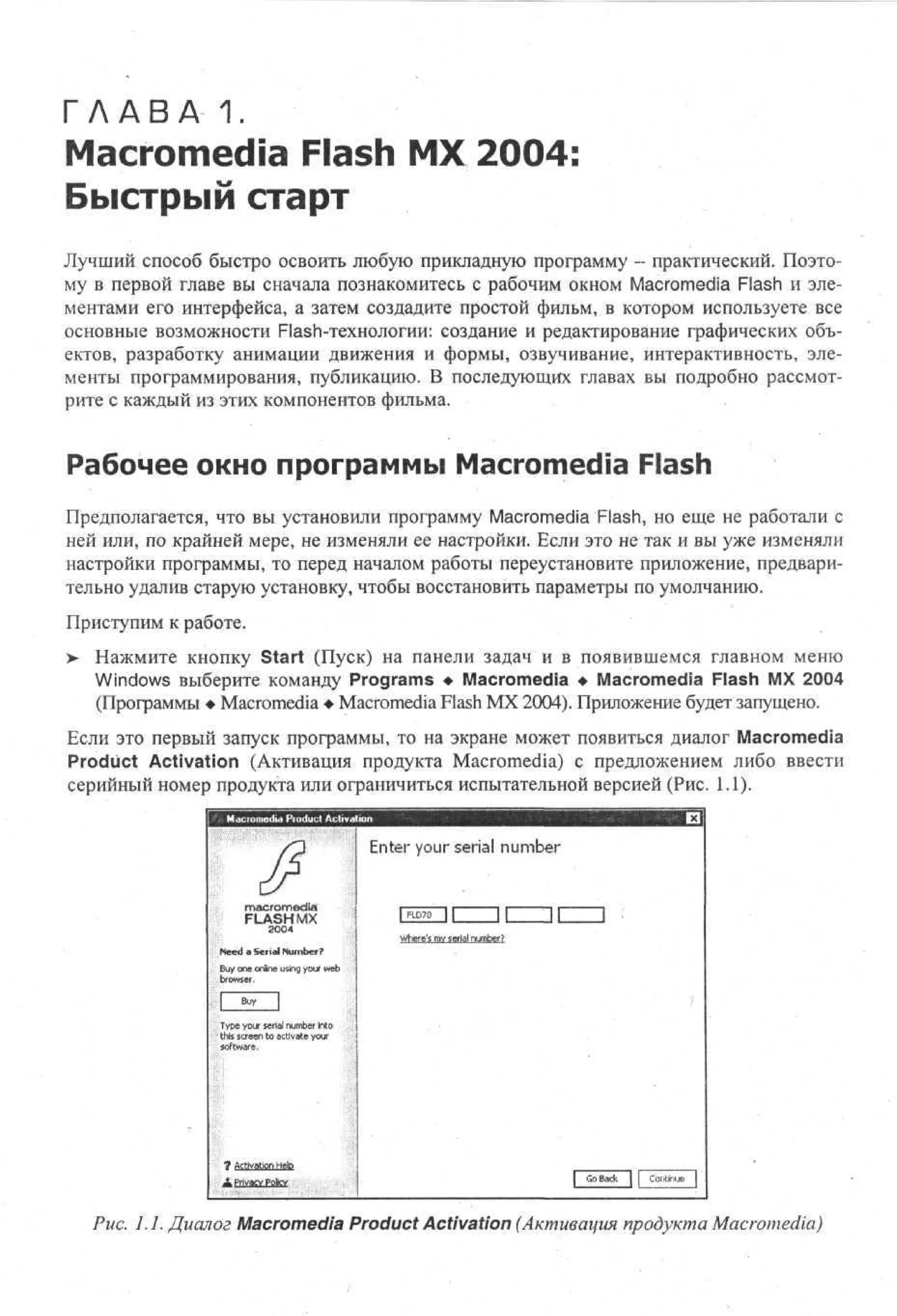 Г Л А В А - 1.
M a c r o m e d i a Flash M X 2 0 0 4 :

Быстрый старт
Лучший способ быстро освоить любую прикладную программу - практический. Поэтому в первой главе вы сначала познакомитесь с рабочим окном Macromedia Flash и элементами его интерфейса, а затем создадите простой фильм, в котором используете все
основные возможности Flash-технологии: создание и редактирование графических объектов, разработку анимации движения и формы, озвучивание, интерактивность, элементы программирования, публикацию. В последующих главах вы подробно рассмотрите с каждый из этих компонентов фильма.

Рабочее окно программы Macromedia Flash
Предполагается, что вы установили программу Macromedia Flash, но еще не работали с
ней или, по крайней мере, не изменяли ее настройки. Если это не так и вы уже изменяли
настройки программы, то перед началом работы переустановите приложение, предварительно удалив старую установку, чтобы восстановить параметры по умолчанию.
Приступим к работе.
>

Нажмите кнопку Start (Пуск) на панели задач и в появившемся главном меню
Windows выберите команду Programs • Macromedia • Macromedia Flash MX 2004
(Программы • Macromedia • Macromedia Flash MX 2004). Приложение будет запущено.

Если это первый запуск программы, то на экране может появиться диалог Macromedia
Product Activation (Активация продукта Macromedia) с предложением либо ввести
серийный номер продукта или ограничиться испытательной версией (Рис. 1.1).
ili.i P d c A tv to
o u t ci ai n
i
Enter your serial number
macromedia
FLASHMX
30
04
Need a Serial Number?
Buy one online using your' web
browser,

| FLD7Q

Wes m s r l nme
hr' v ei u br
e
a
?

Tp y u s r l nme I t
ye or ei u br no
a
t i sre t a tae yu
h c n o cv t or
s e
i
s fw r .
ot ae

Go Back

I

Co.'itiraje

Puc. 1.1. Диалог Macromedia Product Activation (Активация продукта Macromedia)

 