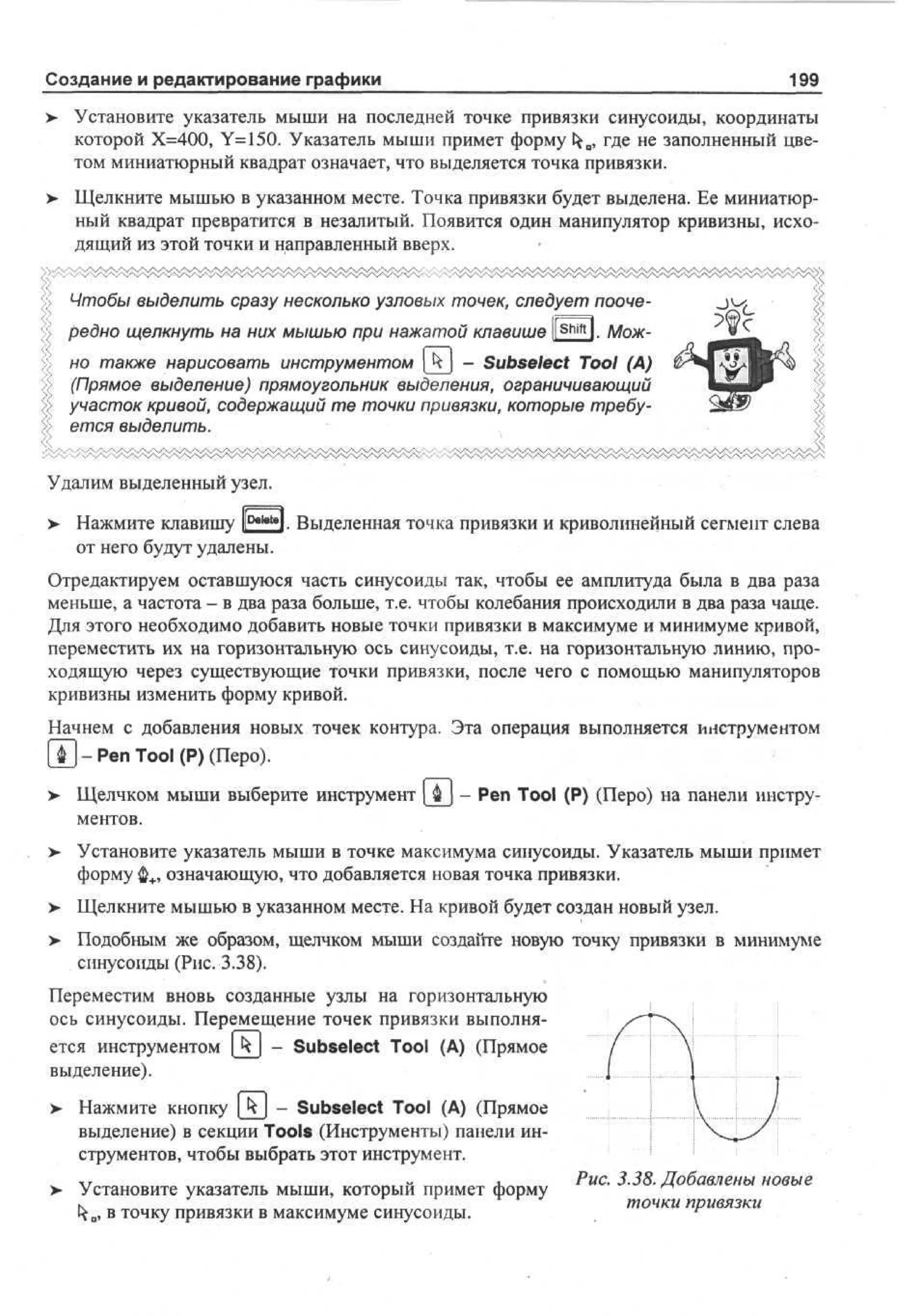 Создание и редактирование графики

199

>

Установите указатель мыши на последней точке привязки синусоиды, координаты
которой Х=400, Y=150. Указатель мыши примет форму tfro, где не заполненный цветом миниатюрный квадрат означает, что выделяется точка привязки.

>

Щелкните мышью в указанном месте. Точка привязки будет выделена. Ее миниатюрный квадрат превратится в незалитый. Появится один манипулятор кривизны, исходящий из этой точки и направленный вверх.
Чтобы выделить сразу несколько узловых точек, следует поочередно щелкнуть на них мышью при нажатой клавише |[ S h i f t l. Можно также нарисовать инструментом [kj - Subselect Tool (A)
(Прямое выделение) прямоугольник выделения, ограничивающий
участок кривой, содержащий те точки привязки, которые требуется выделить.

Удалим выделенный узел.
>

Нажмите клавишу F a l e t e i. Выделенная точка привязки и криволинейный сегмент слева
от него будут удалены.

Отредактируем оставшуюся часть синусоиды так, чтобы ее амплитуда была в два раза
меньше, а частота - в два раза больше, т.е. чтобы колебания происходили в два раза чаще.
Для этого необходимо добавить новые точки привязки в максимуме и минимуме кривой,
переместить их на горизонтальную ось синусоиды, т.е. на горизонтальную линию, проходящую через существующие точки привязки, после чего с помощью манипуляторов
кривизны изменить форму кривой.
Начнем с добавления новых точек контура. Эта операция выполняется инструментом
Щ - Pen Tool (Р) (Перо).
Щелчком мыши выберите инструмент
ментов.
>

- Pen Tool (P) (Перо) на панели инстру-

Установите указатель мыши в точке максимума синусоиды. Указатель мыши примет
форму ф+, означающую, что добавляется новая точка привязки.

> Щелкните мышью в указанном месте. На кривой будет создан новый узел.
•
>

Подобным же образом, щелчком мыши создайте новую точку привязки в минимуме
синусоиды (Рис. 3.38).

Переместим вновь созданные узлы на горизонтальную
ось синусоиды. Перемещение точек привязки выполняется инструментом [kj - Subselect Tool (А) (Прямое
выделение).
> Нажмите кнопку | k  - Subselect Tool (А) (Прямое
•
выделение) в секции Tools (Инструменты) панели инструментов, чтобы выбрать этот инструмент.
>

Установите указатель мыши, который примет форму
ка, в точку привязки в максимуме синусоиды.

Рис. 3.38. Добавлены новые
точки привязки

 