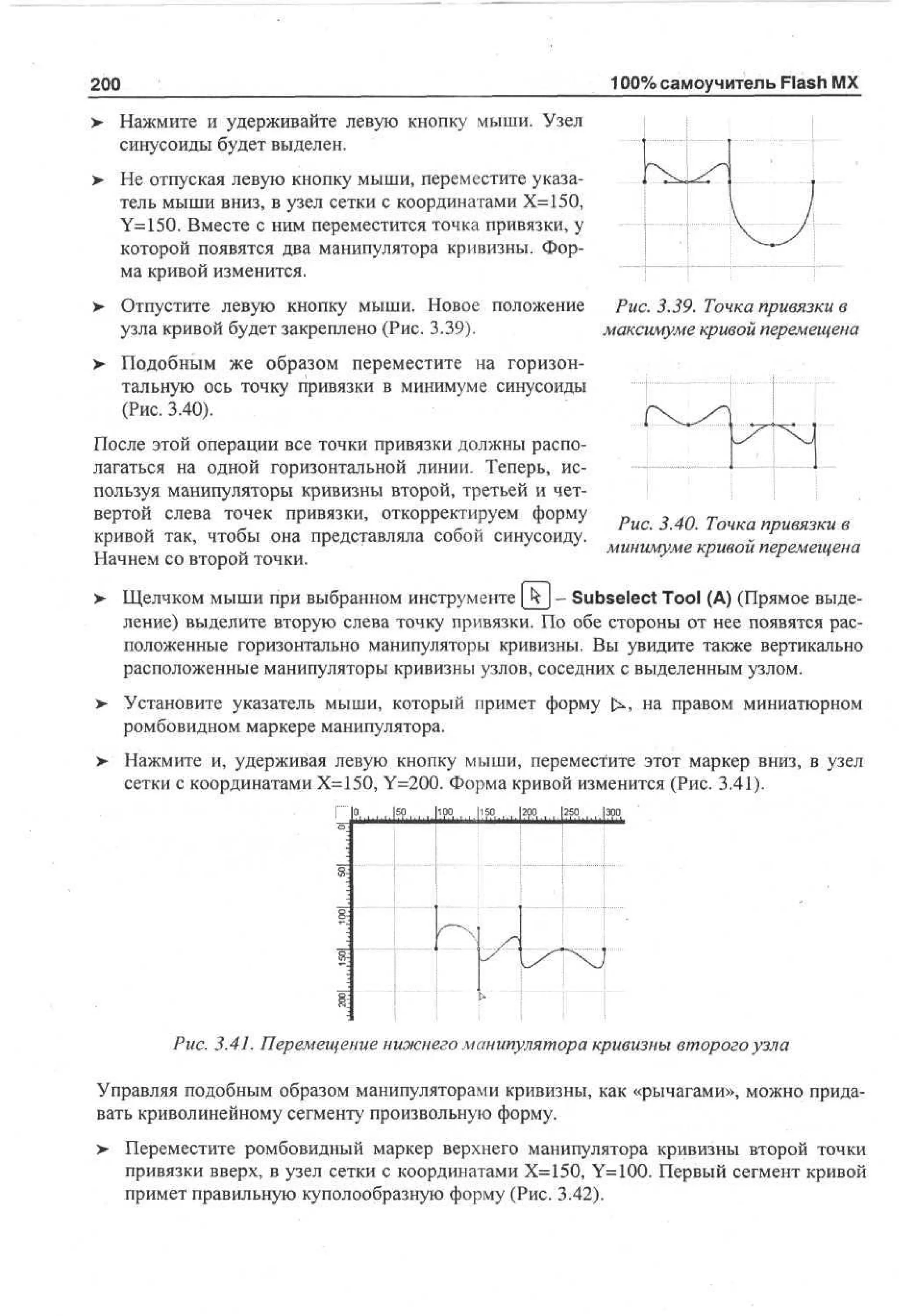 100% самоучитель Flash MX

200
>

Нажмите и удерживайте левую кнопку мыши. Узел
синусоиды будет выделен.

>

Не отпуская левую кнопку мыши, переместите указатель мыши вниз, в узел сетки с координатами Х=150,
Y=150. Вместе с ним переместится точка привязки, у
которой появятся два манипулятора кривизны. Форма кривой изменится.

> Отпустите левую кнопку мыши. Новое положение
•
Рис. 3.39. Точка привязки в
узла кривой будет закреплено (Рис. 3.39).
максимуме кривой перемещена
>

Подобным же образом переместите на горизонтальную ось точку привязки в минимуме синусоиды
(Рис. 3.40).

После этой операции все точки привязки должны располагаться на одной горизонтальной линии. Теперь, используя манипуляторы кривизны второй, третьей и четвертой слева точек привязки, откорректируем форму
кривой так, чтобы она представляла собой синусоиду.
Начнем со второй точки.

Рис. 3.40. Точка привязки в
минимуме кривой перемещена

Щелчком мыши при выбранном инструменте (Jy - Subselect Tool (А) (Прямое выделение) выделите вторую слева точку привязки. По обе стороны от нее появятся расположенные горизонтально манипуляторы кривизны. Вы увидите также вертикально
расположенные манипуляторы кривизны узлов, соседних с выделенным узлом.
Установите указатель мыши, который примет форму
ромбовидном маркере манипулятора.

на правом миниатюрном

Нажмите и, удерживая левую кнопку мыши, переместите этот маркер вниз, в узел
сетки с координатами Х=150, Y=200. Форма кривой изменится (Рис. 3.41).
... ISP. ...... hpp...... h %..... i ; ?°...... ш |эро

Рис. 3.41. Перемещение ниэюнего манипулятора кривизны второго узла
Управляя подобным образом манипуляторами кривизны, как «рычагами», можно придавать криволинейному сегменту произвольную форму.
>

Переместите ромбовидный маркер верхнего манипулятора кривизны второй точки
привязки вверх, в узел сетки с координатами Х=150, Y=100. Первый сегмент кривой
примет правильную куполообразную форму (Рис. 3.42).

 