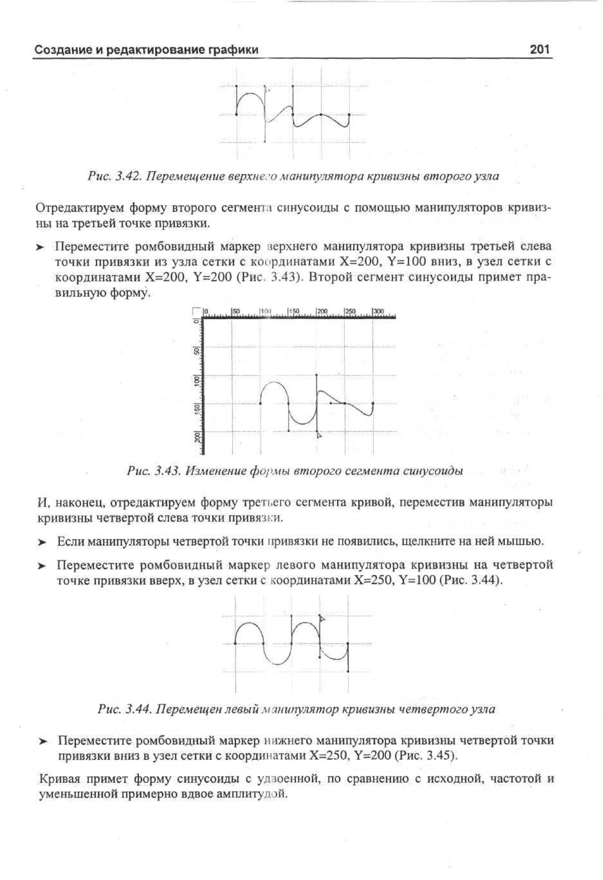 201

Создание и редактирование графики

Рис. 3.42. Перемещение верхнего манипулятора кривизны второго узла
Отредактируем форму второго сегмента синусоиды с помощью манипуляторов кривизны на третьей точке привязки.
> Переместите ромбовидный маркер верхнего манипулятора кривизны третьей слева
точки привязки из узла сетки с координатами Х=200, Y=100 вниз, в узел сетки с
координатами Х=200, Y=200 (Рис. 3.43). Второй сегмент синусоиды примет правильную форму.

Рис. 3.43. Изменение формы второго сегмента синусоиды
И, наконец, отредактируем форму третьего сегмента кривой, переместив манипуляторы
кривизны четвертой слева точки привязки.
>

Если манипуляторы четвертой точки привязки не появились, щелкните на ней мышью.

> Переместите ромбовидный маркер левого манипулятора кривизны на четвертой
точке привязки вверх, в узел сетки с координатами Х=250, Y=100 (Рис. 3.44).

{

;
t>. I

4
Рис. 3.44. Перемещен левый манипулятор кривизны четвертого узла
>

Переместите ромбовидный маркер нижнего манипулятора кривизны четвертой точки
привязки вниз в узел сетки с координатами Х=250, Y=200 (Рис. 3.45).

Кривая примет форму синусоиды с удвоенной, по сравнению с исходной, частотой и
уменьшенной примерно вдвое амплитудой.

 