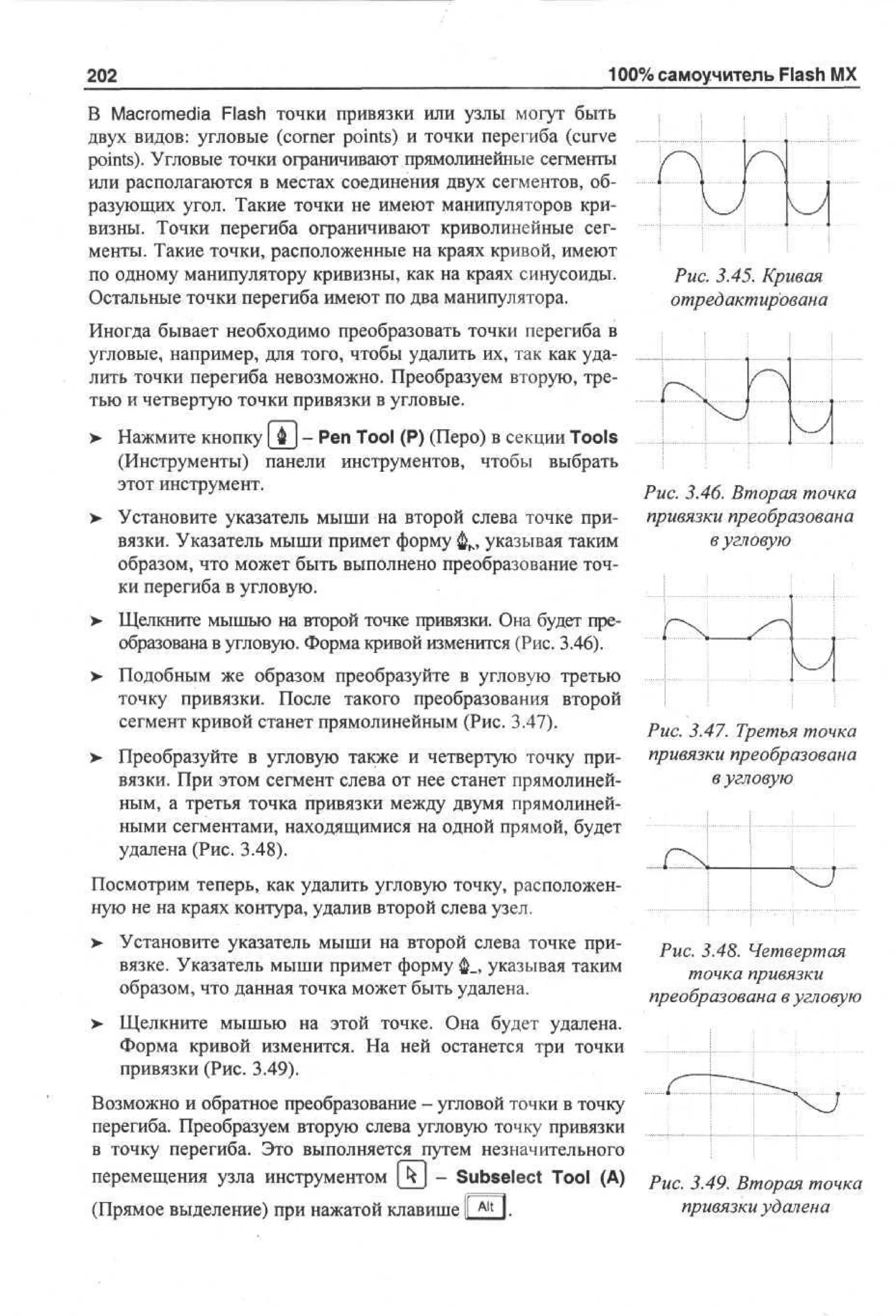202

100% самоучитель Flash MX

В Macromedia Flash точки привязки или узлы могут быть
двух видов: угловые (comer points) и точки перегиба (curve
points). Угловые точки ограничивают прямолинейные сегменты
или располагаются в местах соединения двух сегментов, образующих угол. Такие точки не имеют манипуляторов кривизны. Точки перегиба ограничивают криволинейные сегменты. Такие точки, расположенные на краях кривой, имеют
по одному манипулятору кривизны, как на краях синусоиды.
Остальные точки перегиба имеют по два манипулятора.

Рис. 3.45. Кривая
отредактирована

Иногда бывает необходимо преобразовать точки перегиба в
угловые, например, для того, чтобы удалить их, так как удалить точки перегиба невозможно. Преобразуем вторую, третью и четвертую точки привязки в угловые.
> Нажмите кнопку [ Ф ] - Pen Tool (P) (Перо) в секции Tools
(Инструменты) панели инструментов, чтобы выбрать
этот инструмент.
Рис. 3.46. Вторая точка
> Установите указатель мыши на второй слева точке при- привязки преобразована
в угловую
вязки. Указатель мыши примет форму ф м указывая таким
образом, что может быть выполнено преобразование точки перегиба в угловую.
> Щелкните мышью на второй точке привязки. Она будет преобразована в угловую. Форма кривой изменится (Рис. 3.46).
> Подобным же образом преобразуйте в угловую третью
точку привязки. После такого преобразования второй
сегмент кривой станет прямолинейным (Рис. 3.47).
> Преобразуйте в угловую также и четвертую точку привязки. При этом сегмент слева от нее станет прямолинейным, а третья точка привязки между двумя прямолинейными сегментами, находящимися на одной прямой, будет
удалена (Рис. 3.48).

Рис. 3.47. Третья точка
привязки преобразована
в угловую

Посмотрим теперь, как удалить угловую точку, расположенную не на краях контура, удалив второй слева узел.
> Установите указатель мыши на второй слева точке при•
вязке. Указатель мыши примет форму ф_, указывая таким
образом, что данная точка может быть удалена.

Рис. 3.48. Четвертая
точка привязки
преобразована в угловую

> Щелкните мышью на этой точке. Она будет удалена.
Форма кривой изменится. На ней останется три точки
привязки (Рис. 3.49).
Возможно и обратное преобразование - угловой точки в точку
перегиба. Преобразуем вторую слева угловую точку привязки
в точку перегиба. Это выполняется путем незначительного
перемещения узла инструментом (j*J - Subselect Tool (A)
(Прямое выделение) при нажатой клавише I Alt I.

Рис. 3.49. Вторая точка
привязки удалена

 