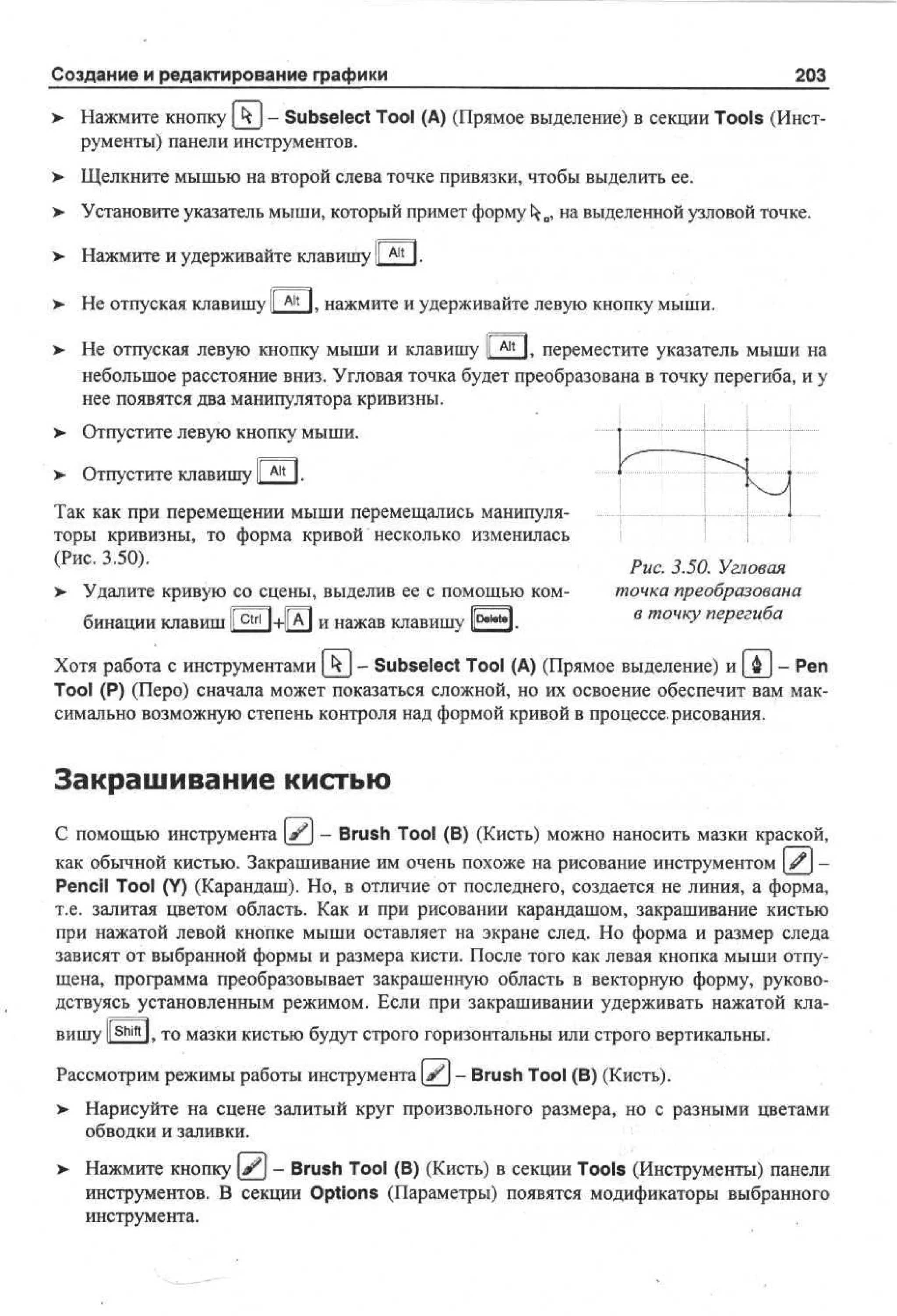 Создание и редактирование графики

203

> Нажмите кнопку [ к ] - Subselect Tool (А) (Прямое выделение) в секции Tools (Инструменты) панели инструментов.
> Щелкните мышью на второй слева точке привязки, чтобы выделить ее.
> Установите указатель мыши, который примет формуfcfco, на выделенной узловой точке.
> Нажмите и удерживайте клавишу I Alt I.
> Не отпуская клавишу |[ Alt I. нажмите и удерживайте левую кнопку мыши.
> Не отпуская левую кнопку мыши и клавишу [ГАМ. переместите указатель мыши на
небольшое расстояние вниз. Угловая точка будет преобразована в точку перегиба, и у
нее появятся два манипулятора кривизны.
> Отпустите левую кнопку мыши.
> Отпустите клавишу I Alt 1.
I
Так как при перемещении мыши перемещались манипуляторы кривизны, то форма кривой несколько изменилась
< Р и с - 3 - 5 °)> Удалите кривую со сцены, выделив ее с помощью комбинации клавиш В + Ш и нажав клавишу Е Э -

Рис. 3.50. Угловая
точка преобразована
пе егиба
* т°Чку
Р

Хотя работа с инструментами kj - Subselect Tool (А) (Прямое выделение) и [ ф ] - Реп
Tool (P) (Перо) сначала может показаться сложной, но их освоение обеспечит вам максимально возможную степень контроля над формой кривой в процессе, рисования.

Закрашивание кистью
С помощью инструмента [^j - Brush Tool (В) (Кисть) можно наносить мазки краской,
как обычной кистью. Закрашивание им очень похоже на рисование инструментом £j Pencil Tool (Y) (Карандаш). Но, в отличие от последнего, создается не линия, а форма,
т.е. залитая цветом область. Как и при рисовании карандашом, закрашивание кистью
при нажатой левой кнопке мыши оставляет на экране след. Но форма и размер следа
зависят от выбранной формы и размера кисти. После того как левая кнопка мыши отпущена, программа преобразовывает закрашенную область в векторную форму, руководствуясь установленным режимом. Если при закрашивании удерживать нажатой клавишу ll S h i f t ]. то мазки кистью будут строго горизонтальны или строго вертикальны.
Рассмотрим режимы работы инструмента | ^ j - Brush Tool (В) (Кисть).
> Нарисуйте на сцене залитый круг произвольного размера, но с разными цветами
обводки и заливки.
>• Нажмите кнопку Jj - Brush Tool (В) (Кисть) в секции Tools (Инструменты) панели
инструментов. В секции Options (Параметры) появятся модификаторы выбранного
инструмента.

 