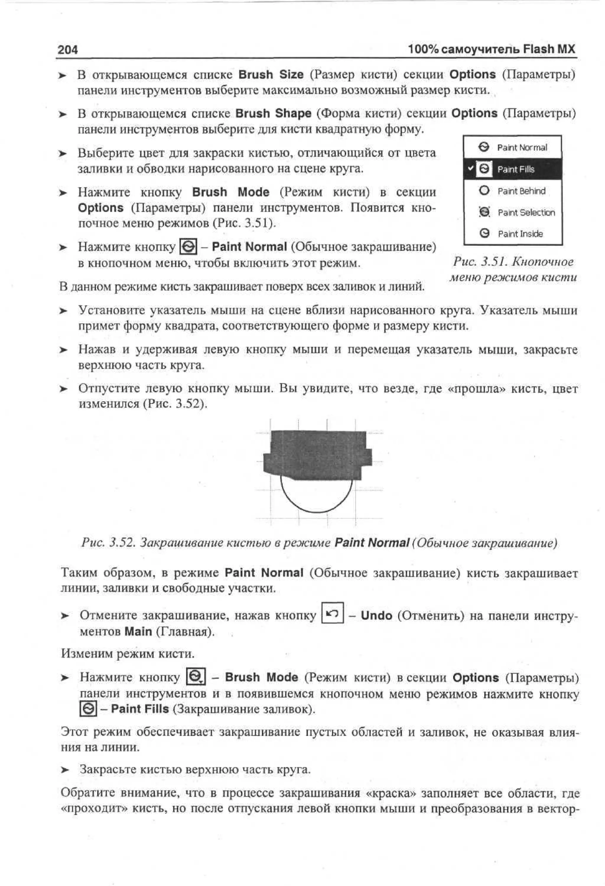 100% самоучитель Flash MX

204

В открывающемся списке Brush Size (Размер кисти) секции Options (Параметры)
панели инструментов выберите максимально возможный размер кисти.
В открывающемся списке Brush Shape (Форма кисти) секции Options (Параметры)
панели инструментов выберите для кисти квадратную форму.
> Выберите цвет для закраски кистью, отличающийся от цвета
заливки и обводки нарисованного на сцене круга.

Paint Normal

> Нажмите кнопку Brush Mode (Режим кисти) в секции
•
Options (Параметры) панели инструментов. Появится кнопочное меню режимов (Рис. 3.51).

0 Paint Behind

> Нажмите кнопку | # J - Paint Normal (Обычное закрашивание)
•
в кнопочном меню, чтобы включить этот режим.
В данном режиме кисть закрашивает поверх всех заливок и линий.

'©' Paint Selection
0 Paint Inside
Puc. 3.51. Кнопочное
меню режимов кисти

Установите указатель мыши на сцене вблизи нарисованного круга. Указатель мыши
примет форму квадрата, соответствующего форме и размеру кисти.
Нажав и удерживая левую кнопку мыши и перемещая указатель мыши, закрасьте
верхнюю часть круга.
Отпустите левую кнопку мыши. Вы увидите, что везде, где «прошла» кисть, цвет
изменился (Рис. 3.52).

Рис. 3.52. Закрашивание кистью в режиме Paint Normal (Обычное закрашивание)
Таким образом, в режиме Paint Normal (Обычное закрашивание) кисть закрашивает
линии, заливки и свободные участки.
> Отмените закрашивание, нажав кнопку
ментов Main (Главная).

- Undo (Отменить) на панели инстру-

Изменим режим кисти.
>

Нажмите кнопку [Ц] - Brush Mode (Режим кисти) в секции Options (Параметры)
панели инструментов и в появившемся кнопочном меню режимов нажмите кнопку
[Щ] — Paint Fills (Закрашивание заливок).

Этот режим обеспечивает закрашивание пустых областей и заливок, не оказывая влияния на линии.
> Закрасьте кистью верхнюю часть круга.
•
Обратите внимание, что в процессе закрашивания «краска» заполняет все области, где
«проходит» кисть, но после отпускания левой кнопки мыши и преобразования в вектор-

 