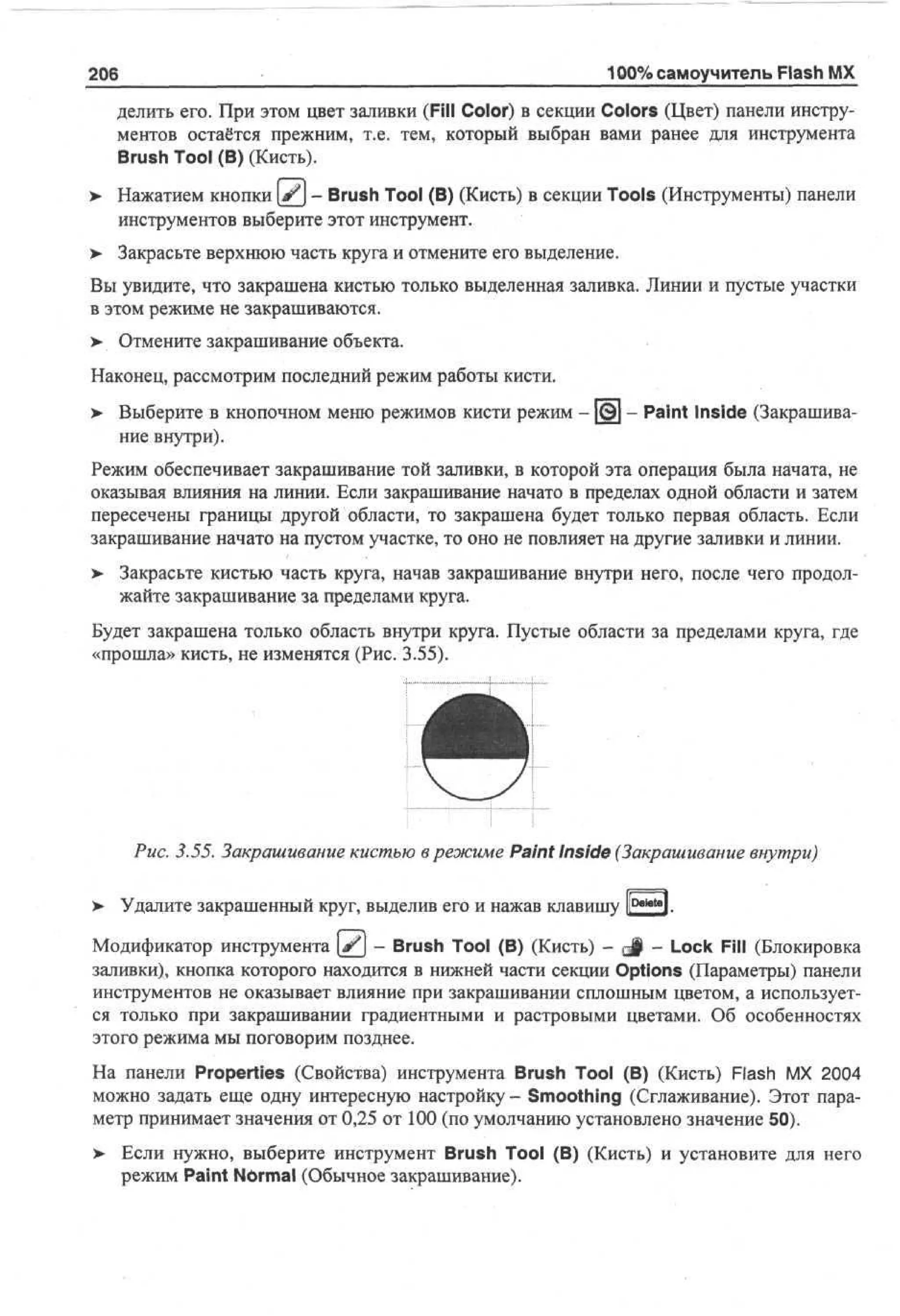 206

100% самоучитель Flash MX

делить его. При этом цвет заливки (Fill Color) в секции Colors (Цвет) панели инструментов остаётся прежним, т.е. тем, который выбран вами ранее для инструмента
Brush Tool (В) (Кисть).
> Нажатием кнопки (jjfj - Brush Tool (В) (Кисть) в секции Tools (Инструменты) панели
•
инструментов выберите этот инструмент.
> Закрасьте верхнюю часть круга и отмените его выделение.
Вы увидите, что закрашена кистью только выделенная заливка. Линии и пустые участки
в этом режиме не закрашиваются.
> Отмените закрашивание объекта.
•
Наконец, рассмотрим последний режим работы кисти.
> Выберите в кнопочном меню режимов кисти режим - [©] - Paint Inside (Закрашива•
ние внутри).
Режим обеспечивает закрашивание той заливки, в которой эта операция была начата, не
оказывая влияния на линии. Если закрашивание начато в пределах одной области и затем
пересечены границы другой области, то закрашена будет только первая область. Если
закрашивание начато на пустом участке, то оно не повлияет на другие заливки и линии.
>- Закрасьте кистью часть круга, начав закрашивание внутри него, после чего продолжайте закрашивание за пределами круга.
Будет закрашена только область внутри круга. Пустые области за пределами круга, где
«прошла» кисть, не изменятся (Рис. 3.55).

Рис. 3.55. Закрашивание кистью в режиме Paint Inside (Закрашивание внутри)
> Удалите закрашенный круг, выделив его и нажав клавишу Р—"I.
Модификатор инструмента ( # j - Brush Tool (В) (Кисть) - g§ - Lock Fill (Блокировка
заливки), кнопка которого находится в нижней части секции Options (Параметры) панели
инструментов не оказывает влияние при закрашивании сплошным цветом, а используется только при закрашивании градиентными и растровыми цветами. Об особенностях
этого режима мы поговорим позднее.
На панели Properties (Свойства) инструмента Brush Tool (В) (Кисть) Flash MX 2004
можно задать еще одну интересную настройку - Smoothing (Сглаживание). Этот параметр принимает значения от 0,25 от 100 (по умолчанию установлено значение 50).
> Если нужно, выберите инструмент Brush Tool (В) (Кисть) и установите для него
режим Paint Normal (Обычное закрашивание).

 