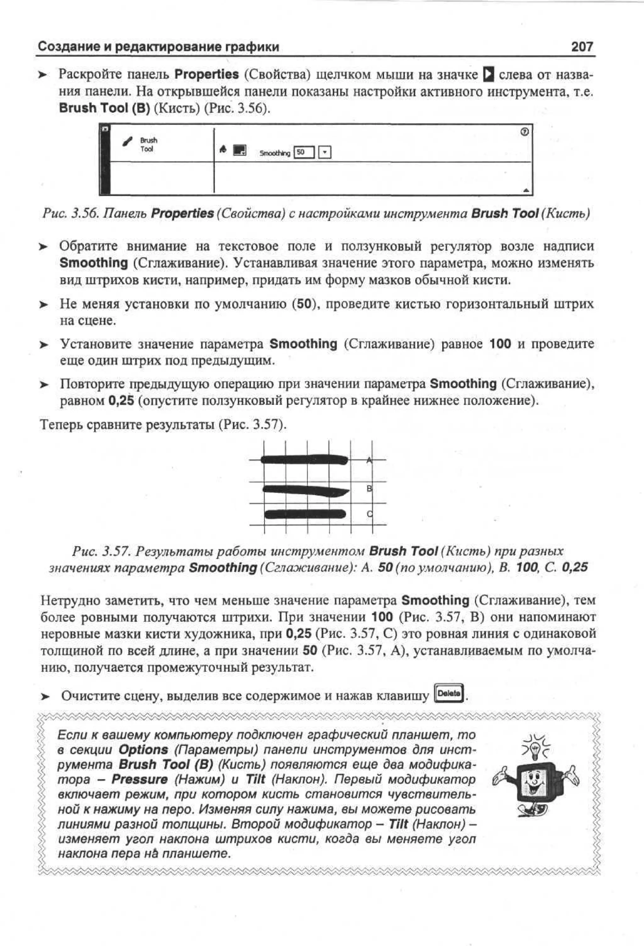 Создание и редактирование графики

207

> Раскройте панель Properties (Свойства) щелчком мыши на значке Q слева от названия панели. На открывшейся панели показаны настройки активного инструмента, т.е.
Brush Tool (В) (Кисть) (Рис. 3.56).
/>

1

©

Brush

' - ' . - • '

*

И

Smoothing fJO

| f*|
~~

Рис. 3.56. Панель Properties (Свойства) с настройками инструмента Brush Tool (Кисть)
>

Обратите внимание на текстовое поле и ползунковый регулятор возле надписи
Smoothing (Сглаживание). Устанавливая значение этого параметра, можно изменять
вид штрихов кисти, например, придать им форму мазков обычной кисти.

> Не меняя установки по умолчанию (50), проведите кистью горизонтальный штрих
на сцене.
> Установите значение параметра Smoothing (Сглаживание) равное 100 и проведите
еще один штрих под предыдущим.
>- Повторите предыдущую операцию при значении параметра Smoothing (Сглаживание),
равном 0,25 (опустите ползунковый регулятор в крайнее нижнее положение).
Теперь сравните результаты (Рис. 3.57).

Рис. 3.57. Результаты работы инструментом Brush Tool (Кисть) при разных
значениях параметра Smoothing (Сглаживание): А. 50 (по умолчанию), В. 100, С. 0,25
Нетрудно заметить, что чем меньше значение параметра Smoothing (Сглаживание), тем
более ровными получаются штрихи. При значении 100 (Рис. 3.57, В) они напоминают
неровные мазки кисти художника, при 0,25 (Рис. 3.57, С) это ровная линия с одинаковой
толщиной по всей длине, а при значении 50 (Рис. 3.57, А), устанавливаемым по умолчанию, получается промежуточный результат.
> Очистите сцену, выделив все содержимое и нажав клавишу l[Del*tel.
Если к вашему компьютеру подключен графический планшет, то
в секции Options (Параметры) панели инструментов для инструмента Brush Tool (В) (Кисть) появляются еще два модификатора - Pressure (Нажим) и Tilt (Наклон). Первый модификатор
включает режим, при котором кисть становится чувствительной к нажиму на перо. Изменяя силу нажима, вы можете рисовать
линиями разной толщины. Второй модификатор - Tilt (Наклон) изменяет угол наклона штрихов кисти, когда вы меняете угол
наклона пера не планшете.

 