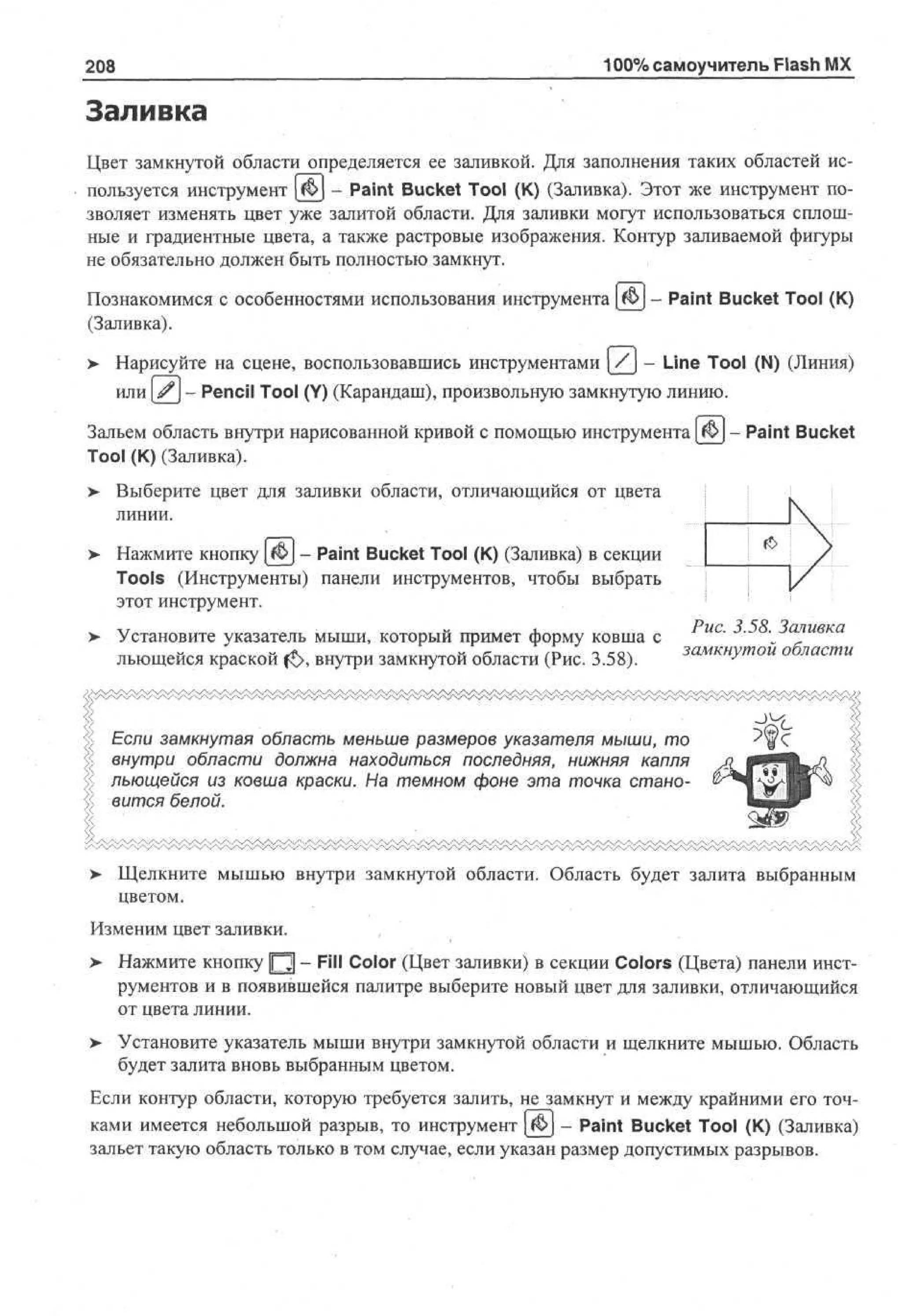 100% самоучитель Flash MX

208

Заливка
Цвет замкнутой области определяется ее заливкой. Для заполнения таких областей используется инструмент {&} - Paint Bucket Tool (К) (Заливка). Этот же инструмент позволяет изменять цвет уже залитой области. Для заливки могут использоваться сплошные и градиентные цвета, а также растровые изображения. Контур заливаемой фигуры
не обязательно должен быть полностью замкнут.
Познакомимся с особенностями использования инструмента
(Заливка).

- Paint Bucket Tool (К)

> Нарисуйте на сцене, воспользовавшись инструментами [/J - Line Tool (N) (Линия)
•
или # - Pencil Tool (Y) (Карандаш), произвольную замкнутую линию.
Зальем область внутри нарисованной кривой с помощью инструмента
Tool (К) (Заливка).

- Paint Bucket

> Выберите цвет для заливки области, отличающийся от цвета
•
линии.
Нажмите кнопку [ivj - Paint Bucket Tool (К) (Заливка) в секции
Tools (Инструменты) панели инструментов, чтобы выбрать
этот инструмент.
Установите указатель мыши, который примет форму ковша с
льющейся краской f£>, внутри замкнутой области (Рис. 3.58).

Рис. 3.58. Заливка
замкнутой области

Если замкнутая область меньше размеров указателя мыши, то
внутри области должна находиться последняя, нижняя капля
льющейся из ковша краски. На темном фоне эта точка становится белой.

>

Щелкните мышью внутри замкнутой области. Область будет залита выбранным
цветом.

Изменим цвет заливки.
> Нажмите кнопку [Q] - Fill Color (Цвет заливки) в секции Colors (Цвета) панели инструментов и в появившейся палитре выберите новый цвет для заливки, отличающийся
от цвета линии.
>

Установите указатель мыши внутри замкнутой области и щелкните мышью. Область
будет залита вновь выбранным цветом.

Если контур области, которую требуется залить, не замкнут и между крайними его точками имеется небольшой разрыв, то инструмент $> - Paint Bucket Tool (К) (Заливка)
зальет такую область только в том случае, если указан размер допустимых разрывов.

 