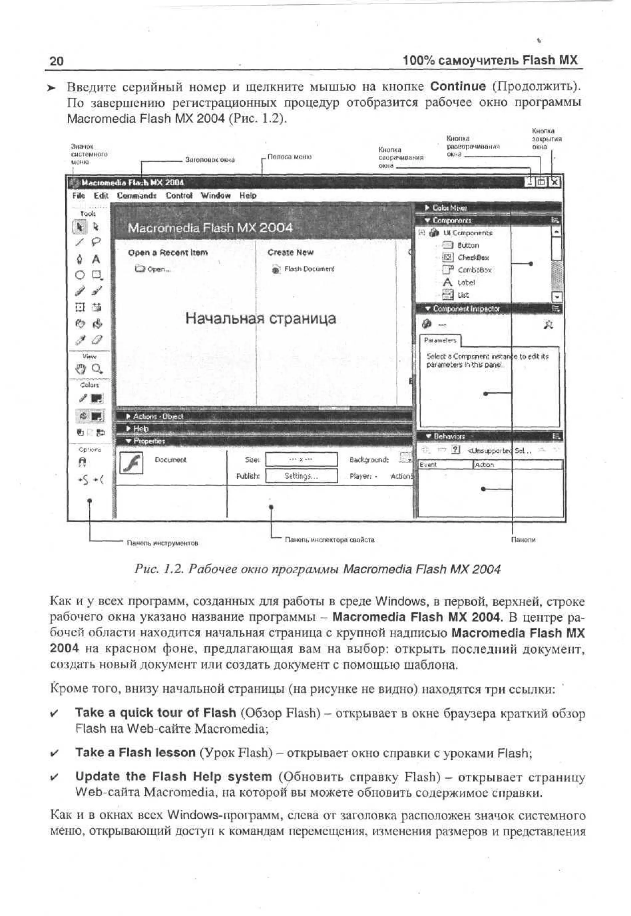 100% самоучитель Flash MX

20

> Введите серийный номер и щелкните мышью на кнопке Continue (Продолжить).
По завершению регистрационных процедур отобразится рабочее окно программы
Macromedia Flash MX 2004 (Рис. 1.2).
Значок
системного
меню

Кнопка
сворачивания
окна _ _ _ _ _ _

. Заголовок окна

J

Кнопка
разворачивания
окна

Кнопка
закрытия
окна

Maciomedia Cld^h MX ШЫ

Начальная страница

Панель инструментов

Панепь инспектора свойств

Рис. 1.2. Рабочее окно программы Macromedia Flash MX 2004
Как и у всех программ, созданных для работы в среде Windows, в первой, верхней, строке
рабочего окна указано название программы - Macromedia Flash MX 2004. В центре рабочей области находится начальная страница с крупной надписью Macromedia Flash MX
2004 на красном фоне, предлагающая вам на выбор: открыть последний документ,
создать новый документ или создать документ с помощью шаблона.
Кроме того, внизу начальной страницы (на рисунке не видно) находятся три ссылки:
•

Take a quick tour of Flash (Обзор Flash) - открывает в окне браузера краткий обзор
Flash на Web-сайте Macromedia;

•

Take a Flash lesson (Урок Flash) - открывает окно справки с уроками Flash;

•

Update the Flash Help system (Обновить справку Flash) - открывает страницу
Web-сайта Macromedia, на которой вы можете обновить содержимое справки.

Как и в окнах всех Windows-программ, слева от заголовка расположен значок системного
меню, открывающий доступ к командам перемещения, изменения размеров и представления

 