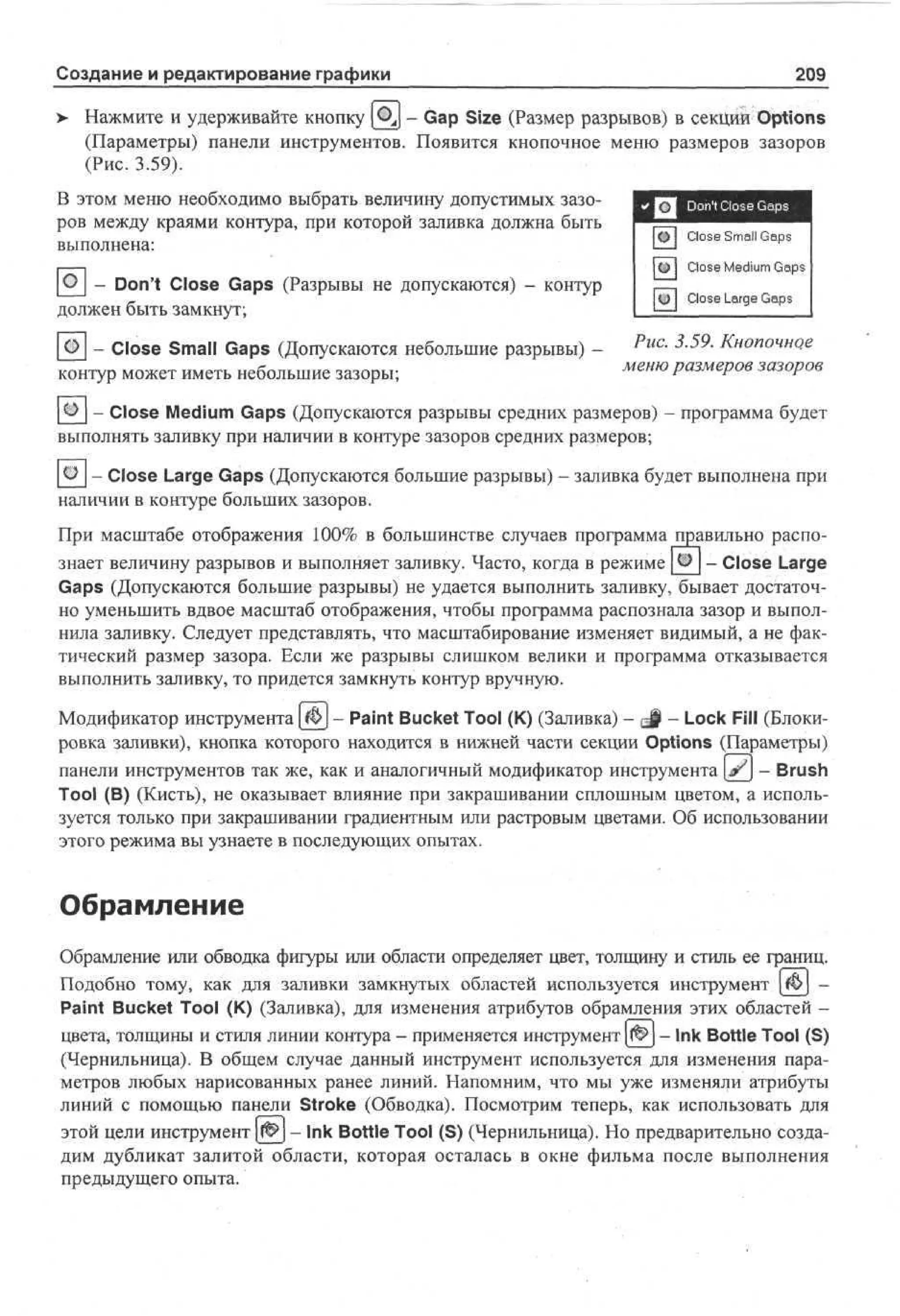 Создание и редактирование графики
>

209

Нажмите и удерживайте кнопку ( i y - Gap Size (Размер разрывов) в секций Options
(Параметры) панели инструментов. Появится кнопочное меню размеров зазоров
(Рис. 3.59).

В этом меню необходимо выбрать величину допустимых зазоров между краями контура, при которой заливка должна быть
выполнена:

О - Don't Close Gaps (Разрывы не допускаются) - контур
должен быть замкнут;

Close Small G p
as
Close M d m G p
ei
u as
Close Large G p
as

- Close Small Gaps (Допускаются небольшие разрывы) - Рис. 3.59. Кнопочное
меню размеров зазоров
контур может иметь небольшие зазоры;
- Close Medium Gaps (Допускаются разрывы средних размеров) - программа будет
выполнять заливку при наличии в контуре зазоров средних размеров;
- Close Large Gaps (Допускаются большие разрывы) - заливка будет выполнена при
наличии в контуре больших зазоров.
При масштабе отображения 100% в большинстве случаев программа правильно распознает величину разрывов и выполняет заливку. Часто, когда в режиме ®_ - Close Large
Gaps (Допускаются большие разрывы) не удается выполнить заливку, бывает достаточно уменьшить вдвое масштаб отображения, чтобы программа распознала зазор и выполнила заливку. Следует представлять, что масштабирование изменяет видимый, а не фактический размер зазора. Если же разрывы слишком велики и программа отказывается
выполнить заливку, то придется замкнуть контур вручную.
Модификатор инструмента [Ф] - Paint Bucket Tool (К) (Заливка) - gf - Lock Fill (Блокировка заливки), кнопка которого находится в нижней части секции Options (Параметры)
панели инструментов так же, как и аналогичный модификатор инструмента а?} - Brush
Tool (В) (Кисть), не оказывает влияние при закрашивании сплошным цветом, а используется только при закрашивании градиентным или растровым цветами. Об использовании
этого режима вы узнаете в последующих опытах.

Обрамление
Обрамление или обводка фигуры или области определяет цвет, толщину и стиль ее границ.
Подобно тому, как для заливки замкнутых областей используется инструмент $> Paint Bucket Tool (К) (Заливка), для изменения атрибутов обрамления этих областей цвета, толщины и стиля линии контура - применяется инструмент 0 - Ink Bottle Tool (S)
(Чернильница). В общем случае данный инструмент используется для изменения параметров любых нарисованных ранее линий. Напомним, что мы уже изменяли атрибуты
линий с помощью панели Stroke (Обводка). Посмотрим теперь, как использовать для
этой цели инструмент 0 - Ink Bottle Tool (S) (Чернильница). Но предварительно создадим дубликат залитой области, которая осталась в окне фильма после выполнения
предыдущего опыта.

 