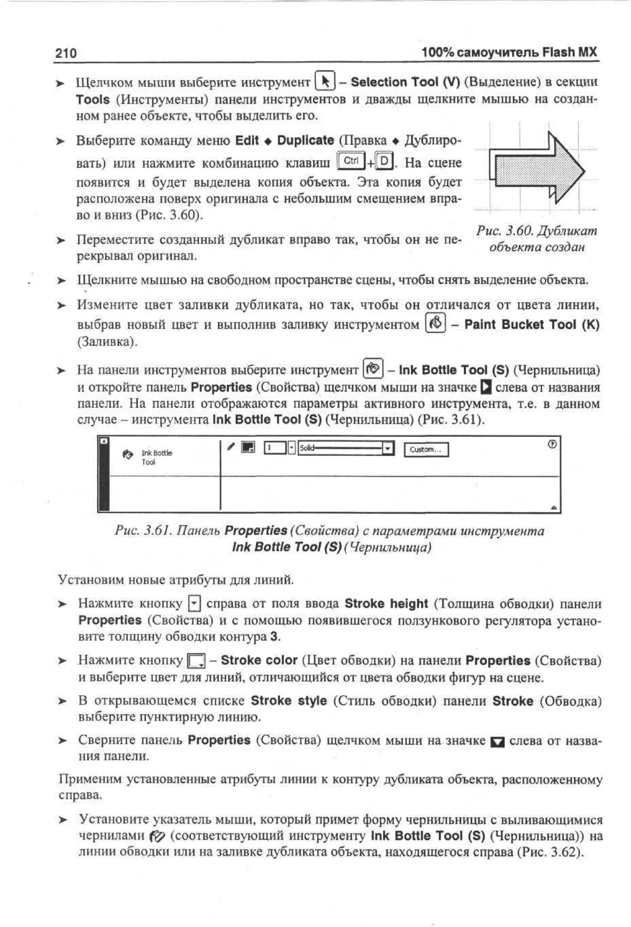 100% самоучитель Flash MX

210

Щелчком мыши выберите инструмент [kj - Selection Tool (V) (Выделение) в секции
Tools (Инструменты) панели инструментов и дважды щелкните мышью на созданном ранее объекте, чтобы выделить его.
Выберите команду меню Edit • Duplicate (Правка • Дублировать) или нажмите комбинацию клавиш |[ c t r | ]+l[D|. На сцене
появится и будет выделена копия объекта. Эта копия будет
расположена поверх оригинала с небольшим смещением вправо и вниз (Рис. 3.60).
Переместите созданный дубликат вправо так, чтобы он не перекрывал оригинал.

- 3-60. Дубликат

>

Щелкните мышью на свободном пространстве сцены, чтобы снять выделение объекта.

>

Измените цвет заливки дубликата, но так, чтобы он отличался от цвета линии,
выбрав новый цвет и выполнив заливку инструментом [ $ ) - Paint Bucket Tool (К)
(Заливка).

>

На панели инструментов выберите инструмент f& - Ink Bottle Tool (S) (Чернильница)
и откройте панель Properties (Свойства) щелчком мыши на значке Q слева от названия
панели. На панели отображаются параметры активного инструмента, т.е. в данном
случае - инструмента Ink Bottle Tool (S) (Чернильница) (Рис. 3.61).
Ink Bottle
Tool

®

Рис. 3.61. Панель Properties (Свойства) с параметрами инструмента
Ink Bottle Tool (S) (Чернильница)
Установим новые атрибуты для линий.
> Нажмите кнопку 0 справа от поля ввода Stroke height (Толщина обводки) панели
•
Properties (Свойства) и с помощью появившегося ползункового регулятора установите толщину обводки контура 3.
>

Нажмите кнопку Щ - Stroke color (Цвет обводки) на панели Properties (Свойства)
и выберите цвет для линий, отличающийся от цвета обводки фигур на сцене.

>

В открывающемся списке Stroke style (Стиль обводки) панели Stroke (Обводка)
выберите пунктирную линию.

>

Сверните панель Properties (Свойства) щелчком мыши на значке Q слева от названия панели.

Применим установленные атрибуты линии к контуру дубликата объекта, расположенному
справа.
> Установите указатель мыши, который примет форму чернильницы с выливающимися
•
чернилами ($? (соответствующий инструменту Ink Bottle Tool (S) (Чернильница)) на
линии обводки или на заливке дубликата объекта, находящегося справа (Рис. 3.62).

 