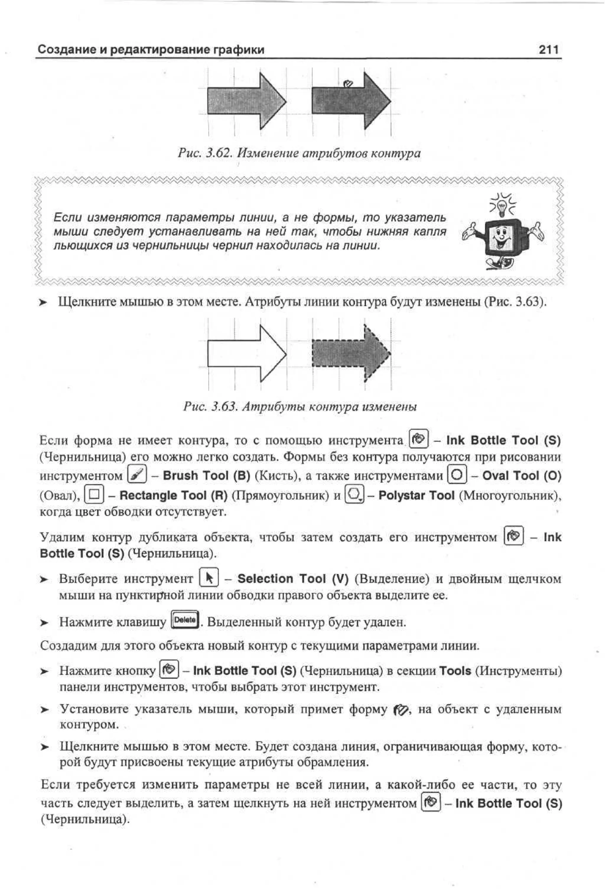 Создание и редактирование графики

211

Рис. 3.62. Изменение атрибутов контура
V^^X^^4/^4^V^A^4^4^v^^y/

Если изменяются параметры линии, а не формы, то указатель
мыши следует устанавливать на ней так, чтобы нижняя капля
льющихся из чернильницы чернил находилась на линии.

>

Щелкните мышью в этом месте. Атрибуты линии контура будут изменены (Рис. 3.63).

Рис. 3.63. Атрибуты контура изменены
Если форма не имеет контура, то с помощью инструмента,|<Ф| - Ink Bottle Tool (S)
(Чернильница) его можно легко создать. Формы без контура получаются при рисовании
инструментом (J?J - Brush Tool (В) (Кисть), а также инструментами [OJ - Oval Tool (О)
(Овал), [ n j - Rectangle Tool (R) (Прямоугольник) и [Qj - Polystar Tool (Многоугольник),
когда цвет обводки отсутствует.
Удалим контур дубликата объекта, чтобы затем создать его инструментом
Bottle Tool (S) (Чернильница).

- Ink

> Выберите инструмент [kj - Selection Tool (V) (Выделение) и двойным щелчком
мыши на пунктирной линии обводки правого объекта выделите ее.
>

Нажмите клавишу l D e l e t 8 ]. Выделенный контур будет удален.

Создадим для этого объекта новый контур с текущими параметрами линии.
>

Нажмите кнопку (& — Ink Bottle Tool (S) (Чернильница) в секции Tools (Инструменты)
панели инструментов, чтобы выбрать этот инструмент.

>- Установите указатель мыши, который примет форму f^, на объект с удаленным
контуром.
> Щелкните мышью в этом месте. Будет создана линия, ограничивающая форму, которой будут присвоены текущие атрибуты обрамления.
Если требуется изменить параметры не всей линии, а какой-либо ее части, то эту
часть следует выделить, а затем щелкнуть на ней инструментом (fj^J - Ink Bottle Tool (S)
(Чернильница).

 