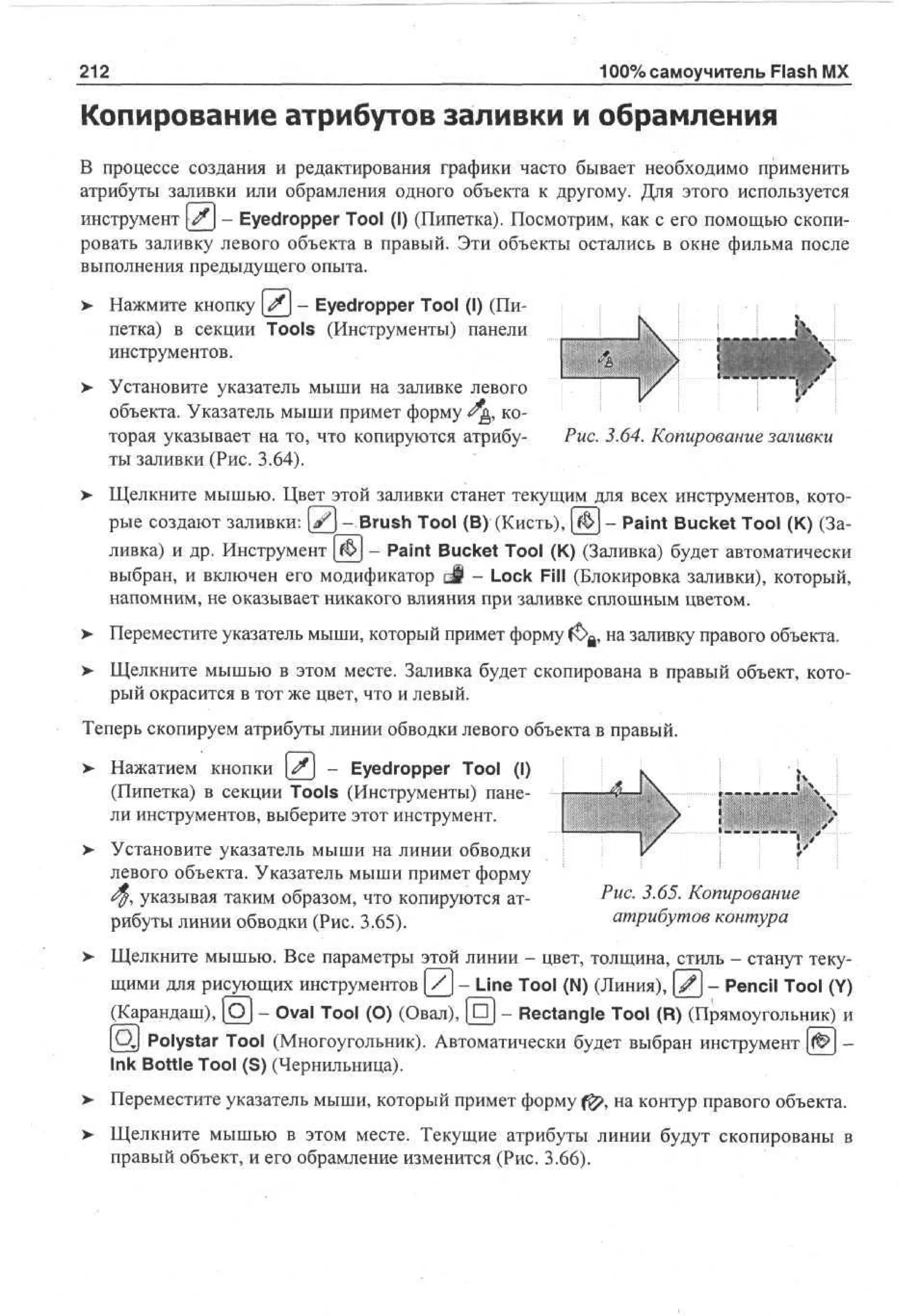 100% самоучитель Flash MX

212

Копирование атрибутов заливки и обрамления
В процессе создания и редактирования графики часто бывает необходимо применить
атрибуты заливки или обрамления одного объекта к другому. Для этого используется
инструмент # - Eyedropper Tool (I) (Пипетка). Посмотрим, как с его помощью скопировать заливку левого объекта в правый. Эти объекты остались в окне фильма после
выполнения предыдущего опыта.
>

Нажмите кнопку # - Eyedropper Tool (I) (Пипетка) в секции Tools (Инструменты) панели
инструментов.

>

Установите указатель мыши на заливке левого
объекта. Указатель мыши примет форму <?&, которая указывает на то, что копируются атрибуРис. 3.64. Копирование заливки
ты заливки (Рис. 3.64).

> Щелкните мышью. Цвет этой заливки станет текущим для всех инструментов, кото•
рые создают заливки: [ f j - Brush Tool (В) (Кисть), | Ж | - Paint Bucket Tool (К) (Заливка) и др. Инструмент [$J - Paint Bucket Tool (К) (Заливка) будет автоматически
выбран, и включен его модификатор о§ - Lock Fill (Блокировка заливки), который,
напомним, не оказывает никакого влияния при заливке сплошным цветом.
> Переместите указатель мыши, который примет форму ft>a, на заливку правого объекта.
•
> Щелкните мышью в этом месте. Заливка будет скопирована в правый объект, кото•
рый окрасится в тот же цвет, что и левый.
Теперь скопируем атрибуты линии обводки левого объекта в правый.
>

Нажатием кнопки # - Eyedropper Tool (I)
(Пипетка) в секции Tools (Инструменты) панели инструментов, выберите этот инструмент.

> Установите указатель мыши на линии обводки
•
левого объекта. Указатель мыши примет форму
<$, указывая таким образом, что копируются атрибуты линии обводки (Рис. 3.65).

i



:
1

/

Рис. 3.65. Копирование
атрибутов контура

Щелкните мышью. Все параметры этой линии - цвет, толщина, стиль - станут текущими для рисующих инструментов У - Line Tool (N) (Линия), ( 2 - Pencil Tool (Y)
(Карандаш), (C3J - Oval Tool (О) (Овал), ( п ) - Rectangle Tool (R) (Прямоугольник) и
[Qj Polystar Tool (Многоугольник). Автоматически будет выбран инструмент [&} Ink Bottle Tool (S) (Чернильница).
Переместите указатель мыши, который примет форму f^>, на контур правого объекта.
Щелкните мышью в этом месте. Текущие атрибуты линии будут скопированы в
правый объект, и его обрамление изменится (Рис. 3.66).

 