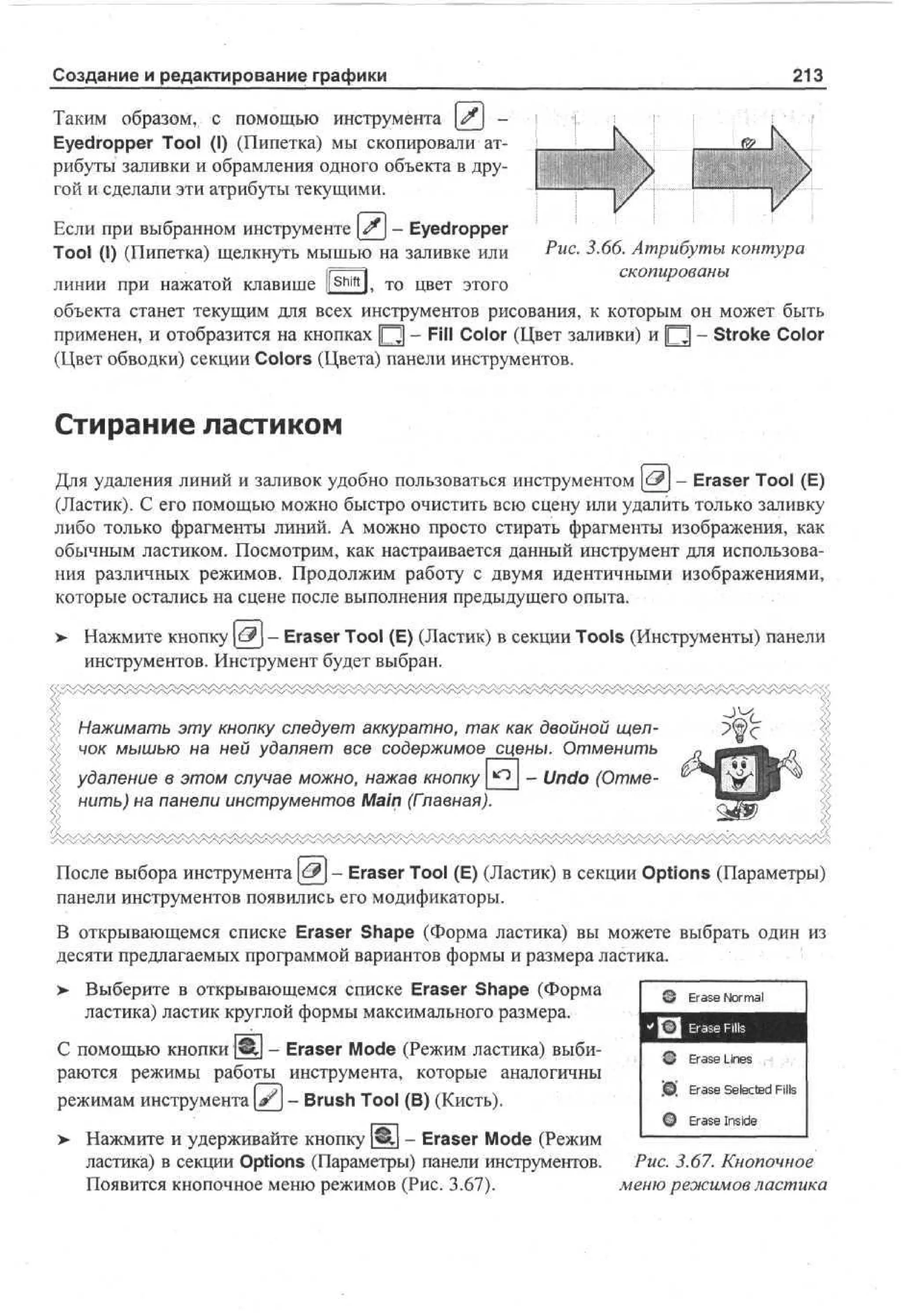 Создание и редактирование графики

213

Таким образом, с помощью инструмента | ^ j Eyedropper Tool (I) (Пипетка) мы скопировали атрибуты заливки и обрамления одного объекта в другой и сделали эти атрибуты текущими.
Если при выбранном инструменте £_ - Eyedropper
Tool (I) (Пипетка) щелкнуть мышью на заливке или
Shift

Рис. 3.66. Атрибуты контура
скопированы

линии при нажатой клавише li l, то цвет этого
объекта станет текущим для всех инструментов рисования, к которым он может быть
применен, и отобразится на кнопках |~Т] - Fill Color (Цвет заливки) и |О] - Stroke Color
(Цвет обводки) секции Colors (Цвета) панели инструментов.

Стирание ластиком
Для удаления линий и заливок удобно пользоваться инструментом <-& - Eraser Tool (E)
(Ластик). С его помощью можно быстро очистить всю сцену или удалить только заливку
либо только фрагменты линий. А можно просто стирать фрагменты изображения, как
обычным ластиком. Посмотрим, как настраивается данный инструмент для использования различных режимов. Продолжим работу с двумя идентичными изображениями,
которые остались на сцене после выполнения предыдущего опыта.
> Нажмите кнопку €$ - Eraser Tool (E) (Ластик) в секции Tools (Инструменты) панели
•
инструментов. Инструмент будет выбран.

Нажимать эту кнопку следует аккуратно, так как двойной щелчок мышью на ней удаляет все содержимое сцены. Отменить
удаление в этом случае можно, нажав кнопку
нить) на панели инструментов Main (Главная).

- Undo (Отме-

После выбора инструмента | ^ J - Eraser Tool (E) (Ластик) в секции Options (Параметры)
панели инструментов появились его модификаторы.
В открывающемся списке Eraser Shape (Форма ластика) вы можете выбрать один из
десяти предлагаемых программой вариантов формы и размера ластика.
> Выберите в открывающемся списке Eraser Shape (Форма
ластика) ластик круглой формы максимального размера.
С помощью кнопки 1<И| - Eraser Mode (Режим ластика) выбираются режимы работы инструмента, которые аналогичны
режимам инструмента [ # j - Brush Tool (В) (Кисть).

Ea e N r a
r s om l
Ea e Ln s
rs i e
'0. Ea e Selected Fils
rs
ф

Erase Inside

> Нажмите и удерживайте кнопку щ - Eraser Mode (Режим
ластика) в секции Options (Параметры) панели инструментов.
Puc. 3.67. Кнопочное
Появится кнопочное меню режимов (Рис. 3.67).
меню режимов ластика

 