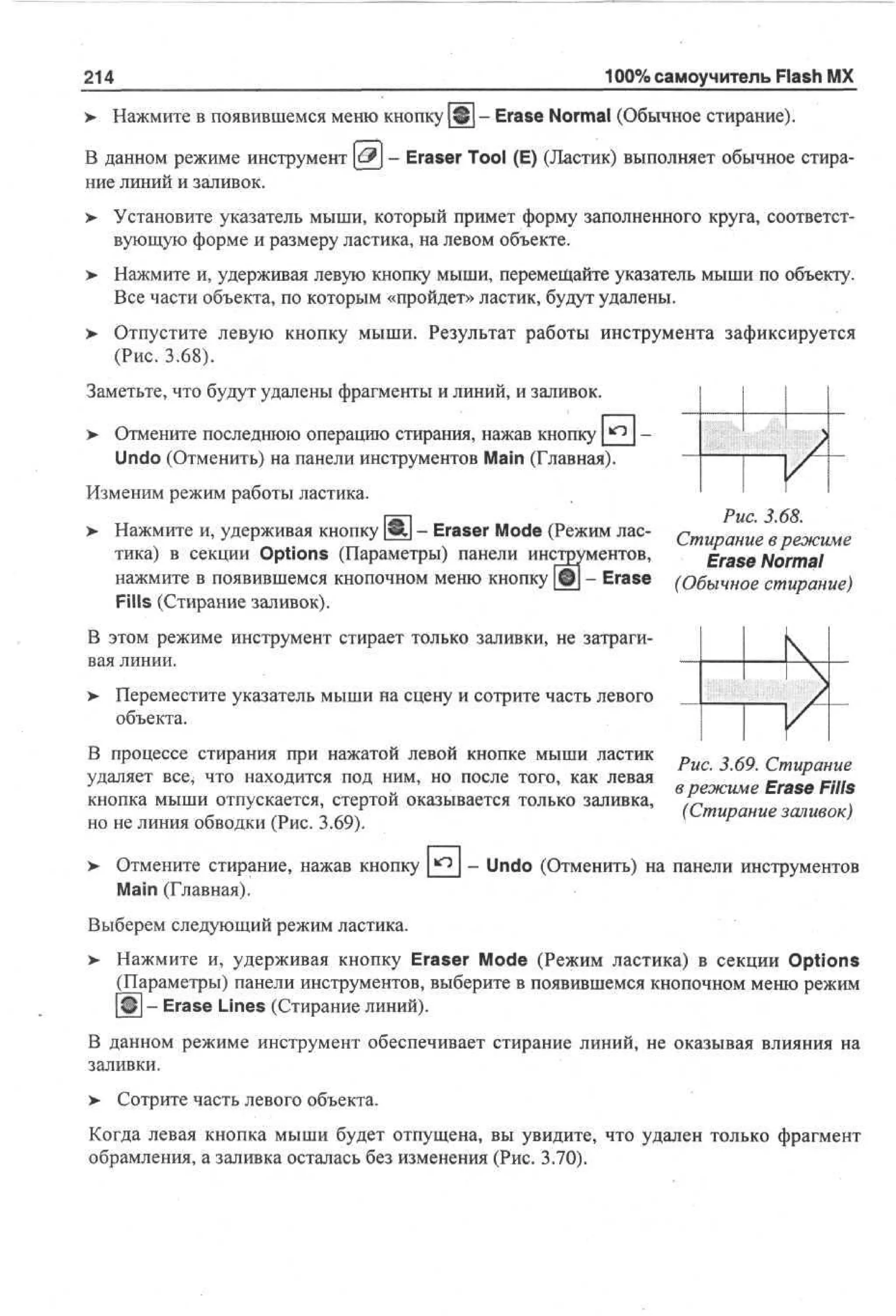100% самоучитель Flash MX

214
>

Нажмите в появившемся меню кнопку Щ - Erase Normal (Обычное стирание).

В данном режиме инструмент & - Eraser Tool (E) (Ластик) выполняет обычное стирание линий и заливок.
>

Установите указатель мыши, который примет форму заполненного круга, соответствующую форме и размеру ластика, на левом объекте.

>

Нажмите и, удерживая левую кнопку мыши, перемещайте указатель мыши по объекту.
Все части объекта, по которым «пройдет» ластик, будут удалены.

> Отпустите левую кнопку мыши. Результат работы инструмента зафиксируется
•
(Рис. 3.68).
Заметьте, что будут удалены фрагменты и линий, и заливок.
>

Отмените последнюю операцию стирания, нажав кнопку
Undo (Отменить) на панели инструментов Main (Главная).

Изменим режим работы ластика.
>

Нажмите и, удерживая кнопку [|8у - Eraser Mode (Режим ластика) в секции Options (Параметры) панели инструментов,
нажмите в появившемся кнопочном меню кнопку (©] - Erase
Fills (Стирание заливок).

Рис. 3.68.
Стирание в режиме
Erase Normal
(Обычное стирание)

В этом режиме инструмент стирает только заливки, не затрагивая линии.
> Переместите указатель мыши на сцену и сотрите часть левого
объекта.
В процессе стирания при нажатой левой кнопке мыши ластик
удаляет все* что находится под ним, но после того, как левая
кнопка мыши отпускается, стертой оказывается только заливка,
но не линия обводки (Рис. 3.69).
Отмените стирание, нажав кнопку
Main (Главная).

Рис. 3.69. Стирание
в режиме Erase Fills
(Стирание заливок)

- Undo (Отменить) на панели инструментов

Выберем следующий режим ластика.
>

Нажмите и, удерживая кнопку Eraser Mode (Режим ластика) в секции Options
(Параметры) панели инструментов, выберите в появившемся кнопочном меню режим
Щ - Erase Lines (Стирание линий).

В данном режиме инструмент обеспечивает стирание линий, не оказывая влияния на
заливки.
>

Сотрите часть левого объекта.

Когда левая кнопка мыши будет отпущена, вы увидите, что удален только фрагмент
обрамления, а заливка осталась без изменения (Рис. 3.70).

 