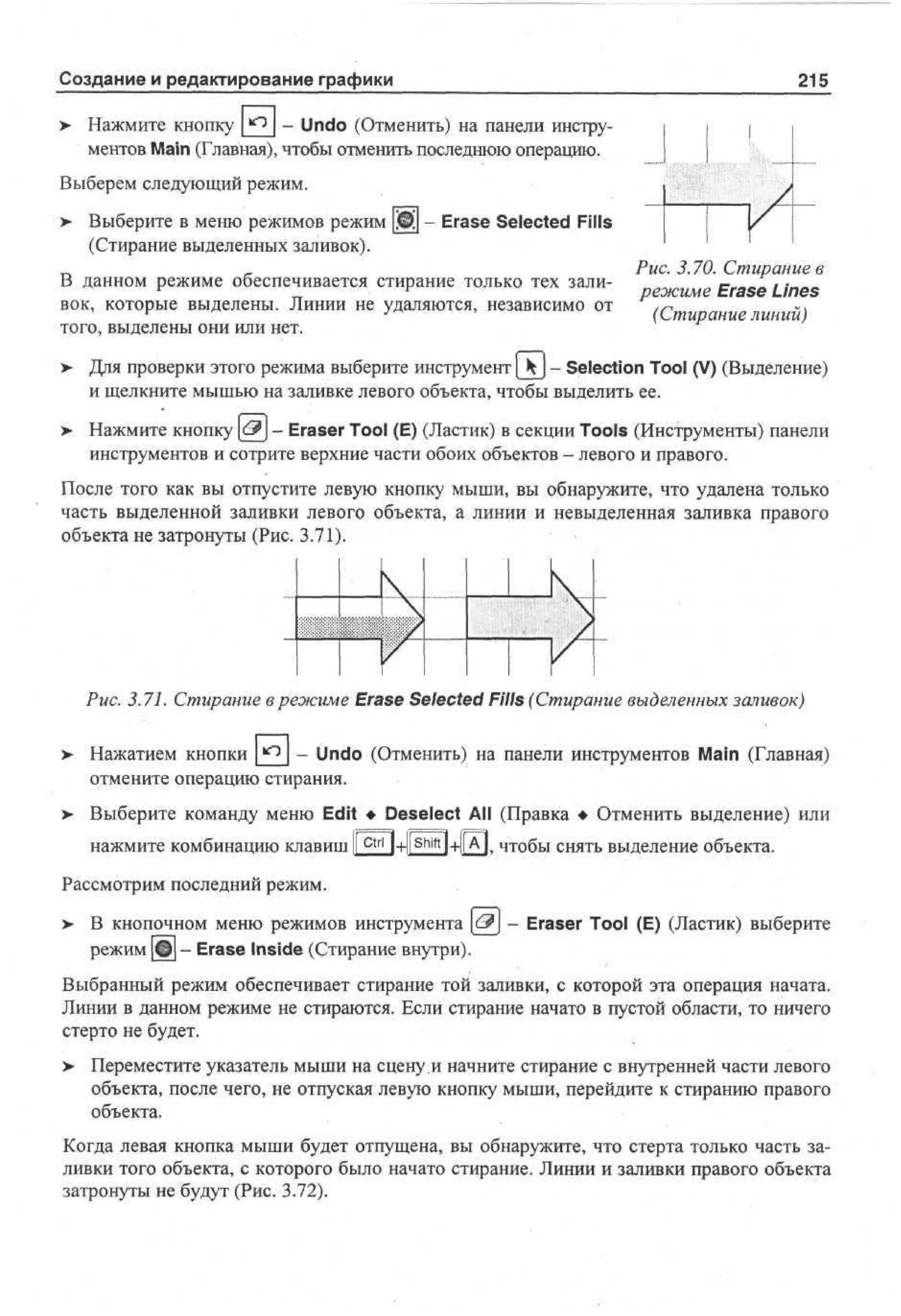 Создание и редактирование графики

215

> Нажмите кнопку |_^2_| ~ Undo (Отменить) на панели инструНажмите кнопку
Undo (Отменить) на панели инстру
ментов Main (Главная), чтобы отменить последнюю операцию.
Выберем следующий режим.
>

Выберите в меню режимов режим 0д - Erase Selected Fills
(Стирание выделенных заливок).

В данном режиме обеспечивается стирание только тех заливок, которые выделены. Линии не удаляются, независимо от
того, выделены они или нет.

Рис. 3.70. Стирание в
режиме Erase Lines
(Стирание линий)

>

Для проверки этого режима выберите инструмент [ ^ j - Selection Tool (V) (Выделение)
и щелкните мышью на заливке левого объекта, чтобы выделить ее.

>

Нажмите кнопку &] - Eraser Tool (E) (Ластик) в секции Tools (Инструменты) панели
инструментов и сотрите верхние части обоих объектов - левого и правого.

После того как вы отпустите левую кнопку мыши, вы обнаружите, что удалена только
часть выделенной заливки левого объекта, а линии и невыделенная заливка правого
объекта не затронуты (Рис. 3.71).

11
1

к
1

к

Рис. 3.71. Стирание в режиме Erase Selected Fills (Стирание выделенных заливок)
>

Нажатием КНОПКИ
- Undo (Отменить) на панели инструментов Main (Главная)
отмените операцию стирания.

>

Выберите команду меню Edit • Deselect All (Правка • Отменить выделение) или
нажмите комбинацию клавиш I c t r l
I

1+[[А|. чтобы снять выделение объекта.

Рассмотрим последний режим.
>

В кнопочном меню режимов инструмента <-& - Eraser Tool (E) (Ластик) выберите
режим Щ - Erase Inside (Стирание внутри).

Выбранный режим обеспечивает стирание той заливки, с которой эта операция начата.
Линии в данном режиме не стираются. Если стирание начато в пустой области, то ничего
стерто не будет.
> Переместите указатель мыши на сцену и начните стирание с внутренней части левого
•
объекта, после чего, не отпуская левую кнопку мыши, перейдите к стиранию правого
объекта.
Когда левая кнопка мыши будет отпущена, вы обнаружите, что стерта только часть заливки того объекта, с которого было начато стирание. Линии и заливки правого объекта
затронуты не будут (Рис. 3.72).

 