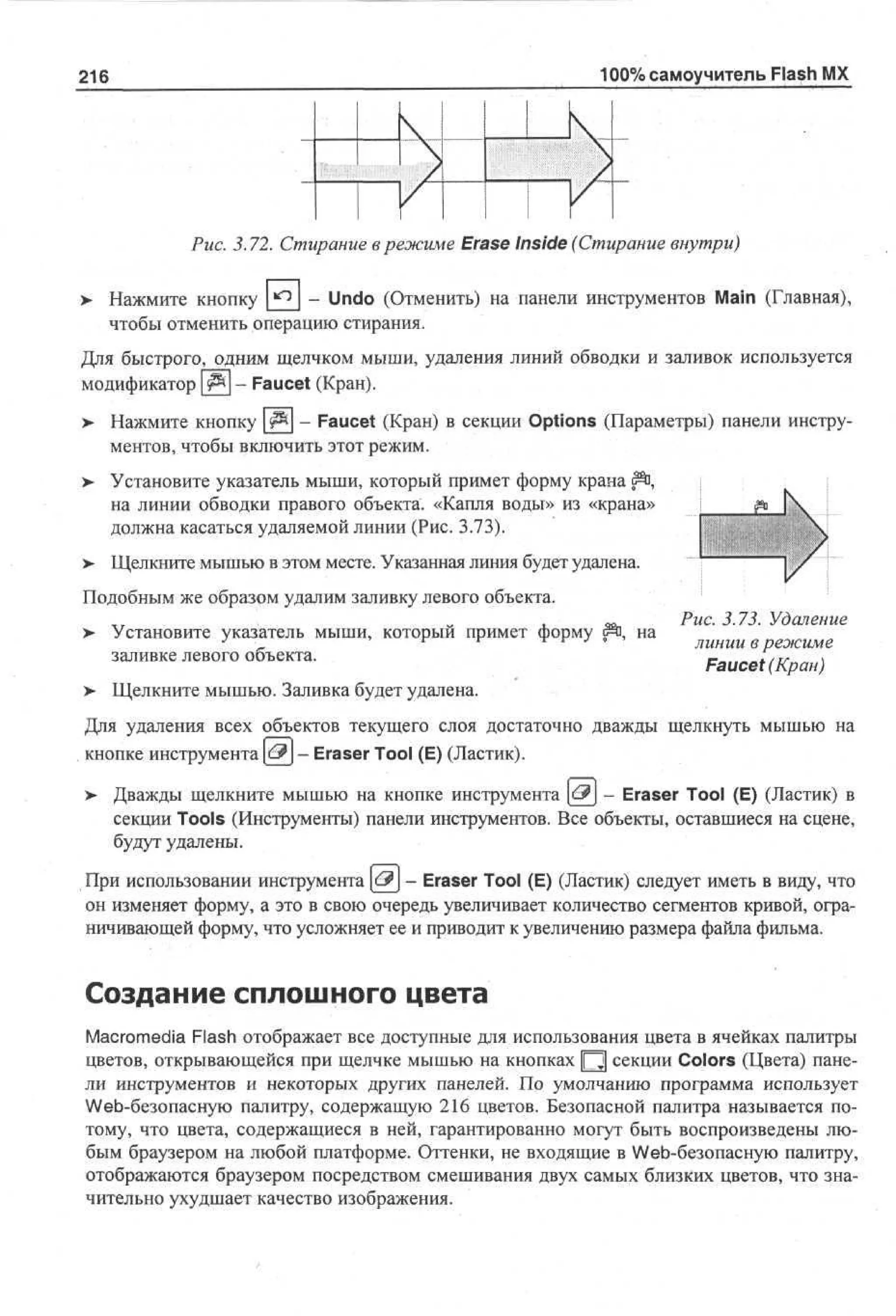 100% самоучитель Flash MX

216

Рис. 3.72. Стирание в режиме Erase Inside (Стирание внутри)
>

Нажмите кнопку *° - Undo (Отменить) на панели инструментов Main (Главная),
чтобы отменить операцию стирания.

Для быстрого, одним щелчком мыши, удаления линий обводки и заливок используется
модификатор |#%| - Faucet (Кран).
> Нажмите кнопку | ^ | - Faucet (Кран) в секции Options (Параметры) панели инструментов, чтобы включить этот режим.
> Установите указатель мыши, который примет форму крана ^ ,
на линии обводки правого объекта. «Капля воды» из «крана»
должна касаться удаляемой линии (Рис. 3.73).
>

Щелкните мышью в этом месте. Указанная линия будет удалена.

Подобным же образом удалим заливку левого объекта.
>

Установите указатель мыши, который примет форму йп, на
заливке левого объекта.

>

Рис. 3.73. Удаление
линии в режиме
Faucet (Кран)

Щелкните мышью. Заливка будет удалена.

Для удаления всех объектов текущего слоя достаточно дважды щелкнуть мышью на
кнопке инструмента [еР] - Eraser Tool (E) (Ластик).
>- Дважды щелкните мышью на кнопке инструмента [£3j - Eraser Tool (E) (Ластик) в
секции Tools (Инструменты) панели инструментов. Все объекты, оставшиеся на сцене,
будут удалены.
При использовании инструмента [<£?J - Eraser Tool (E) (Ластик) следует иметь в виду, что
он изменяет форму, а это в свою очередь увеличивает количество сегментов кривой, ограничивающей форму, что усложняет ее и приводит к увеличению размера файла фильма.

Создание сплошного цвета
Macromedia Flash отображает все доступные для использования цвета в ячейках палитры
цветов, открывающейся при щелчке мышью на кнопках Щ секции Colors (Цвета) панели инструментов и некоторых других панелей. По умолчанию программа использует
Web-безопасную палитру, содержащую 216 цветов. Безопасной палитра называется потому, что цвета, содержащиеся в ней, гарантированно могут быть воспроизведены любым браузером на любой платформе. Оттенки, не входящие в Web-безопасную палитру,
отображаются браузером посредством смешивания двух самых близких цветов, что значительно ухудшает качество изображения.

 