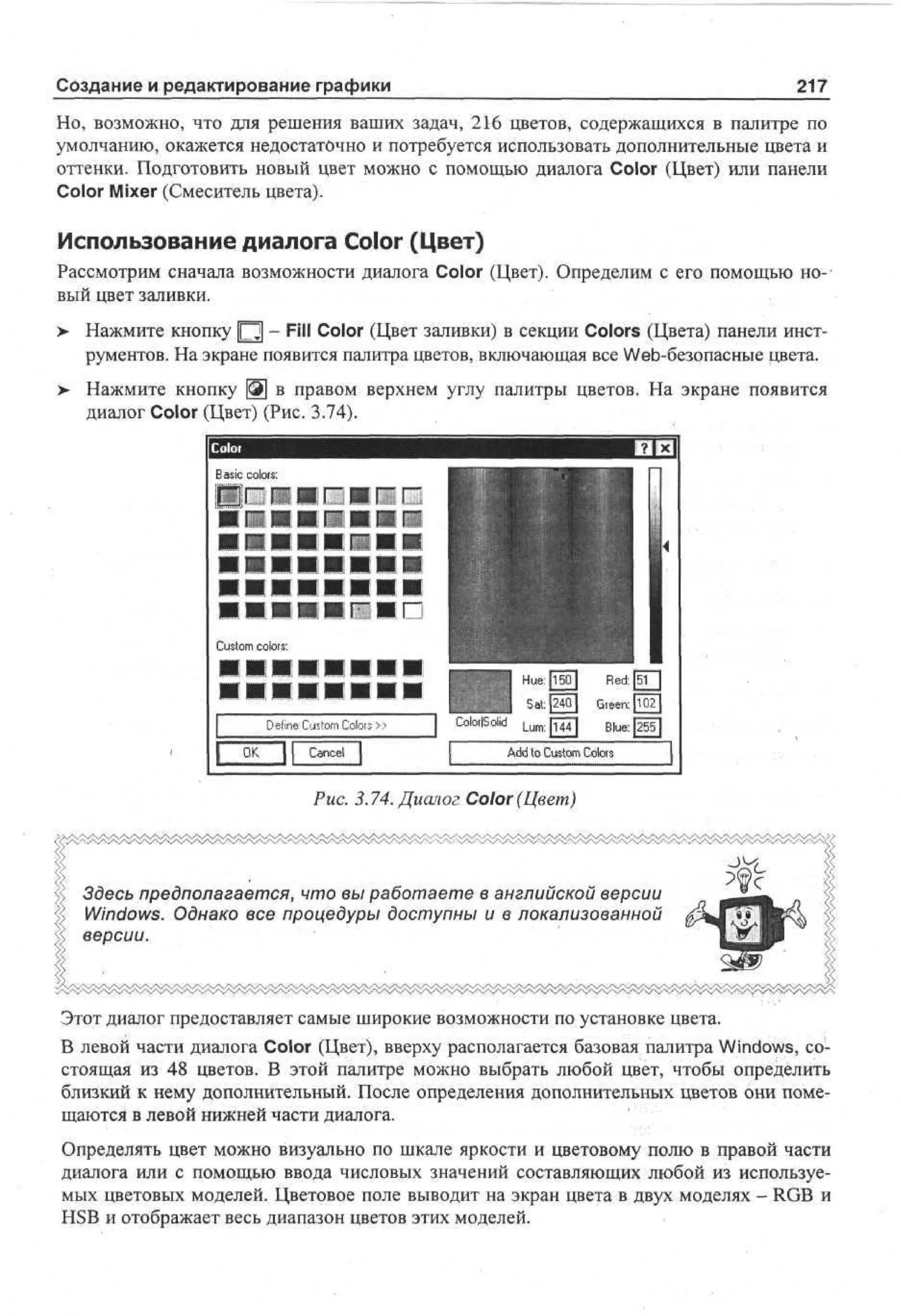 Создание и редактирование графики

217

Но, возможно, что для решения ваших задач, 216 цветов, содержащихся в палитре по
умолчанию, окажется недостаточно и потребуется использовать дополнительные цвета и
оттенки. Подготовить новый цвет можно с помощью диалога Color (Цвет) или панели
Color Mixer (Смеситель цвета).

Использование диалога Color (Цвет)
Рассмотрим сначала возможности диалога Color (Цвет). Определим с его помощью новый цвет заливки.
> Нажмите кнопку Ц - Fill Color (Цвет заливки) в секции Colors (Цвета) панели инструментов. На экране появится палитра цветов, включающая все Web-безопасные цвета.
> Нажмите кнопку Щ в правом верхнем углу палитры цветов. На экране появится
диалог Color (Цвет) (Рис. 3.74).
B s colors:
ai
c

••••••Md

•••яигиг
Ct co:
u or
s ls
o
m
• •••••••
Dn Co Co»
ee um or
f s ls
i t
O Cne
K acl

1 7

1

__
_
1 He0 Rd
u5 e:
:
1: r n T
1 S4 Ge:o
a
t
20 e T
| CMo |m [4] Be [5]
o Sl _ : 14 u: 25
du
i
l
Ad t Co Clr
d o um os
s o
t

Рис. 3.74. Диалог Color (Цвет)

Здесь предполагается, что вы работаете в английской версии
Windows. Однако все процедуры доступны и в локализованной
версии.

Этот диалог предоставляет самые широкие возможности по установке цвета.
В левой части диалога Color (Цвет), вверху располагается базовая палитра Windows, состоящая из 48 цветов. В этой палитре можно выбрать любой цвет, чтобы определить
близкий к нему дополнительный. После определения дополнительных цветов они помещаются в левой нижней части диалога.
Определять цвет можно визуально по шкале яркости и цветовому полю в правой части
диалога или с помощью ввода числовых значений составляющих любой из используемых цветовых моделей. Цветовое поле выводит на экран цвета в двух моделях - RGB и
HSB и отображает весь диапазон цветов этих моделей.

 