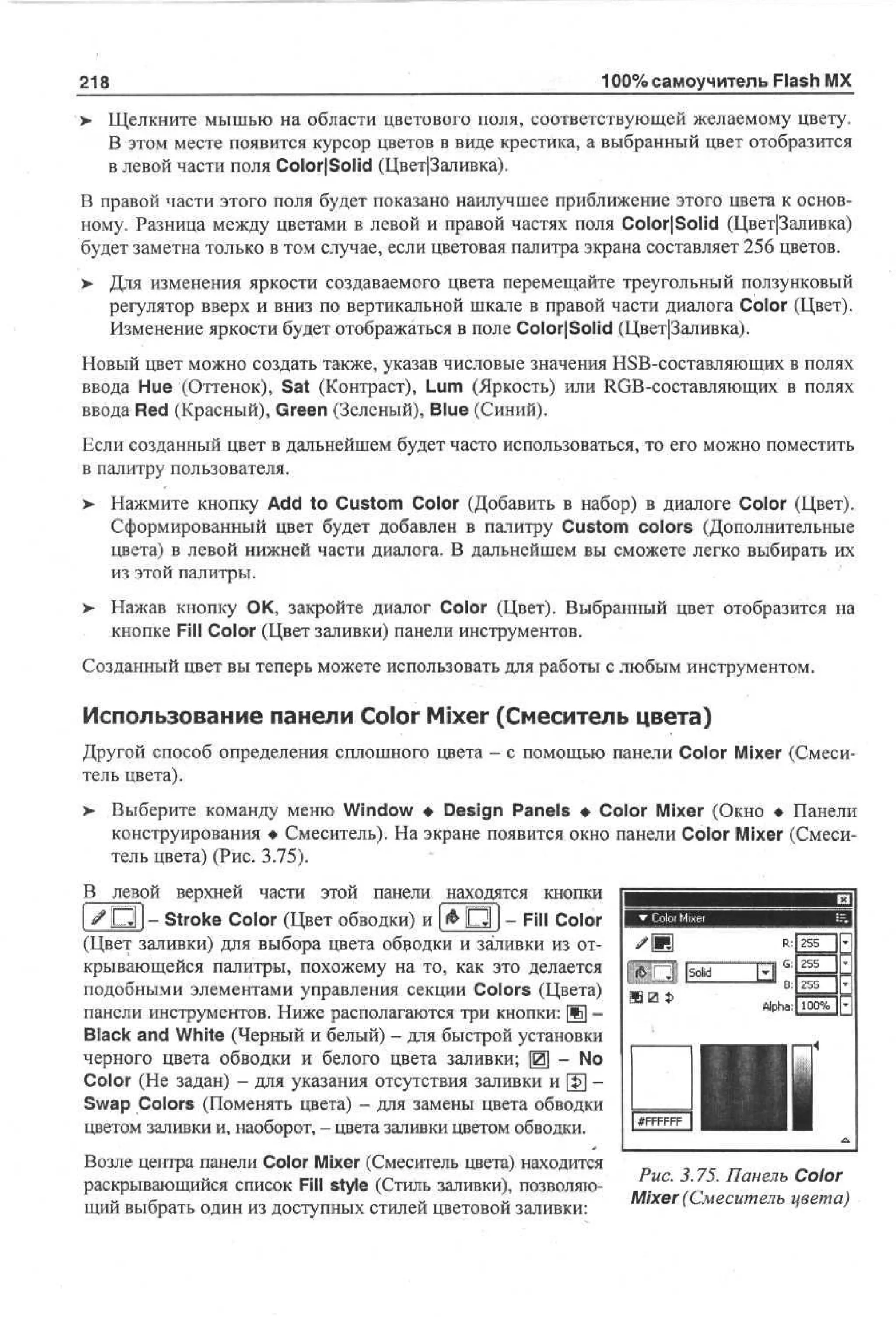 218
>

100% самоучитель Flash MX

Щелкните мышью на области цветового поля, соответствующей желаемому цвету.
В этом месте появится курсор цветов в виде крестика, а выбранный цвет отобразится
в левой части поля Color|Solid (Цвет|3аливка).

В правой части этого поля будет показано наилучшее приближение этого цвета к основному. Разница между цветами в левой и правой частях поля ColorjSolid (Цвет|3аливка)
будет заметна только в том случае, если цветовая палитра экрана составляет 256 цветов.
> Для изменения яркости создаваемого цвета перемещайте треугольный ползунковый
регулятор вверх и вниз по вертикальной шкале в правой части диалога Color (Цвет).
Изменение яркости будет отображаться в поле Color|Solid (Цвет|3аливка).
Новый цвет можно создать также, указав числовые значения HSB-составляющих в полях
ввода Hue (Оттенок), Sat (Контраст), Lum (Яркость) или RGB-составляющих в полях
ввода Red (Красный), Green (Зеленый), Blue (Синий).
Если созданный цвет в дальнейшем будет часто использоваться, то его можно поместить
в палитру пользователя.
>

Нажмите кнопку Add to Custom Color (Добавить в набор) в диалоге Color (Цвет).
Сформированный цвет будет добавлен в палитру Custom colors (Дополнительные
цвета) в левой нижней части диалога. В дальнейшем вы сможете легко выбирать их
из этой палитры.

>

Нажав кнопку О К, закройте диалог Color (Цвет). Выбранный цвет отобразится на
кнопке Fill Color (Цвет заливки) панели инструментов.

Созданный цвет вы теперь можете использовать для работы с любым инструментом.

Использование панели Color Mixer (Смеситель цвета)
Другой способ определения сплошного цвета - с помощью панели Color Mixer (Смеситель цвета).
>

Выберите команду меню Window • Design Panels • Color Mixer (Окно • Панели
конструирования • Смеситель). На экране появится окно панели Color Mixer (Смеситель цвета) (Рис. 3.75).

В левой верхней части этой панели находятся кнопки
[ j ^ O l ] - Stroke Color (Цвет обводки) и | & О I - Fill Color
(Цвет заливки) для выбора цвета обводки и заливки из открывающейся палитры, похожему на то, как это делается
подобными элементами управления секции Colors (Цвета)
панели инструментов. Ниже располагаются три кнопки: Щ Black and White (Черный и белый) - для быстрой установки
черного цвета обводки и белого цвета заливки; Щ - No
Color (Не задан) - для указания отсутствия заливки и [$] Swap Colors (Поменять цвета) - для замены цвета обводки
цветом заливки и, наоборот, - цвета заливки цветом обводки.
Возле центра панели Color Mixer (Смеситель цвета) находится
раскрывающийся список Fill style (Стиль заливки), позволяющий выбрать один из доступных стилей цветовой заливки:

Рис. 3.75. Панель Color
Mixer (Смеситель цвета)

 