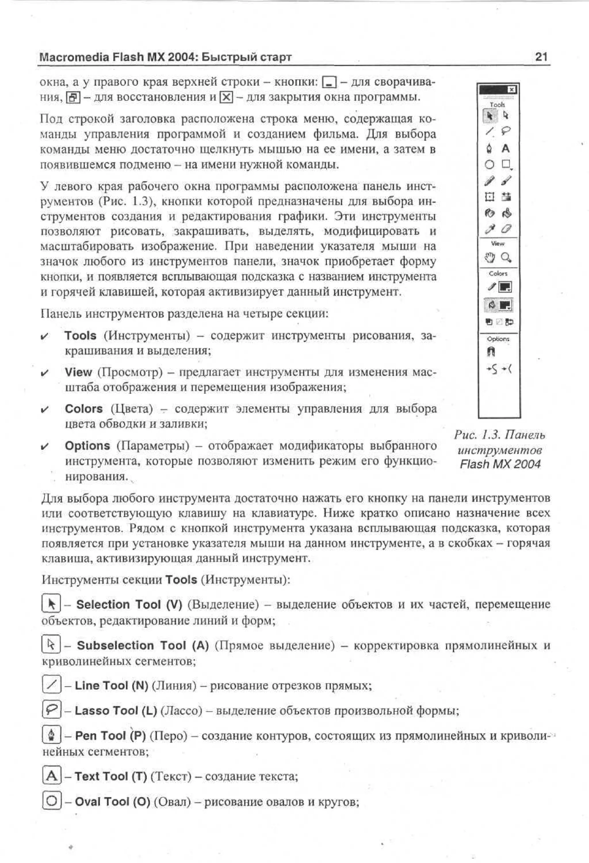 Macromedia Flash MX 2004: Быстрый старт

21

окна, а у правого края верхней строки - кнопки: [Г] - для сворачивания, & - для восстановления и х - для закрытия окна программы.

To
os
l

Под строкой заголовка расположена строка меню, содержащая команды управления программой и созданием фильма. Для выбора
команды меню достаточно щелкнуть мышью на ее имени, а затем в
появившемся подменю - на имени нужной команды.

/

й А

о

У левого края рабочего окна программы расположена панель инструментов (Рис. 1.3), кнопки которой предназначены для выбора инструментов создания и редактирования графики. Эти инструменты
позволяют рисовать, закрашивать, выделять, модифицировать и
масштабировать изображение. При наведении указателя мыши на
значок любого из инструментов панели, значок приобретает форму
кнопки, и появляется всплывающая подсказка с названием инструмента
и горячей клавишей, которая активизирует данный инструмент.

в

Co
or
ls

т

Tools (Инструменты) - содержит инструменты рисования, закрашивания и выделения;

•

View (Просмотр) - предлагает инструменты для изменения масштаба отображения и перемещения изображения;

•

Colors (Цвета) - содержит элементы управления для выбора
цвета обводки и заливки;

•

Options (Параметры) - отображает модификаторы выбранного
инструмента, которые позволяют изменить режим его функцио. нирования.ч

«$

V
e
i

Панель инструментов разделена на четыре секции:
•

D

Otn
ps
o

н
*
S

Рис. 1.3. Панель
инструментов
Flash MX 2004

Для выбора любого инструмента достаточно нажать его кнопку на панели инструментов
или соответствующую клавишу на клавиатуре. Ниже кратко описано назначение всех
инструментов. Рядом с кнопкой инструмента указана всплывающая подсказка, которая
появляется при установке указателя мыши на данном инструменте, а в скобках - горячая
клавиша, активизирующая данный инструмент.
Инструменты секции Tools (Инструменты):
| k- Selection Tool (V) (Выделение) - выделение объектов и их частей, перемещение
объектов, редактирование линий и форм;
- Subselection Tool (А) (Прямое выделение) - корректировка прямолинейных и
криволинейных сегментов;
/-

Line Tool (N) (Линия) - рисование отрезков прямых;

| Р ] - Lasso Tool (L) (Лассо) - выделение объектов произвольной формы;
| ф J - Pen Tool (P) (Перо) - создание контуров, состоящих из прямолинейных и криволинейных сегментов;
[А] - Text Tool (T) (Текст) - создание текста;
[О] - Oval Tool (О) (Овал) - рисование овалов и кругов;

 