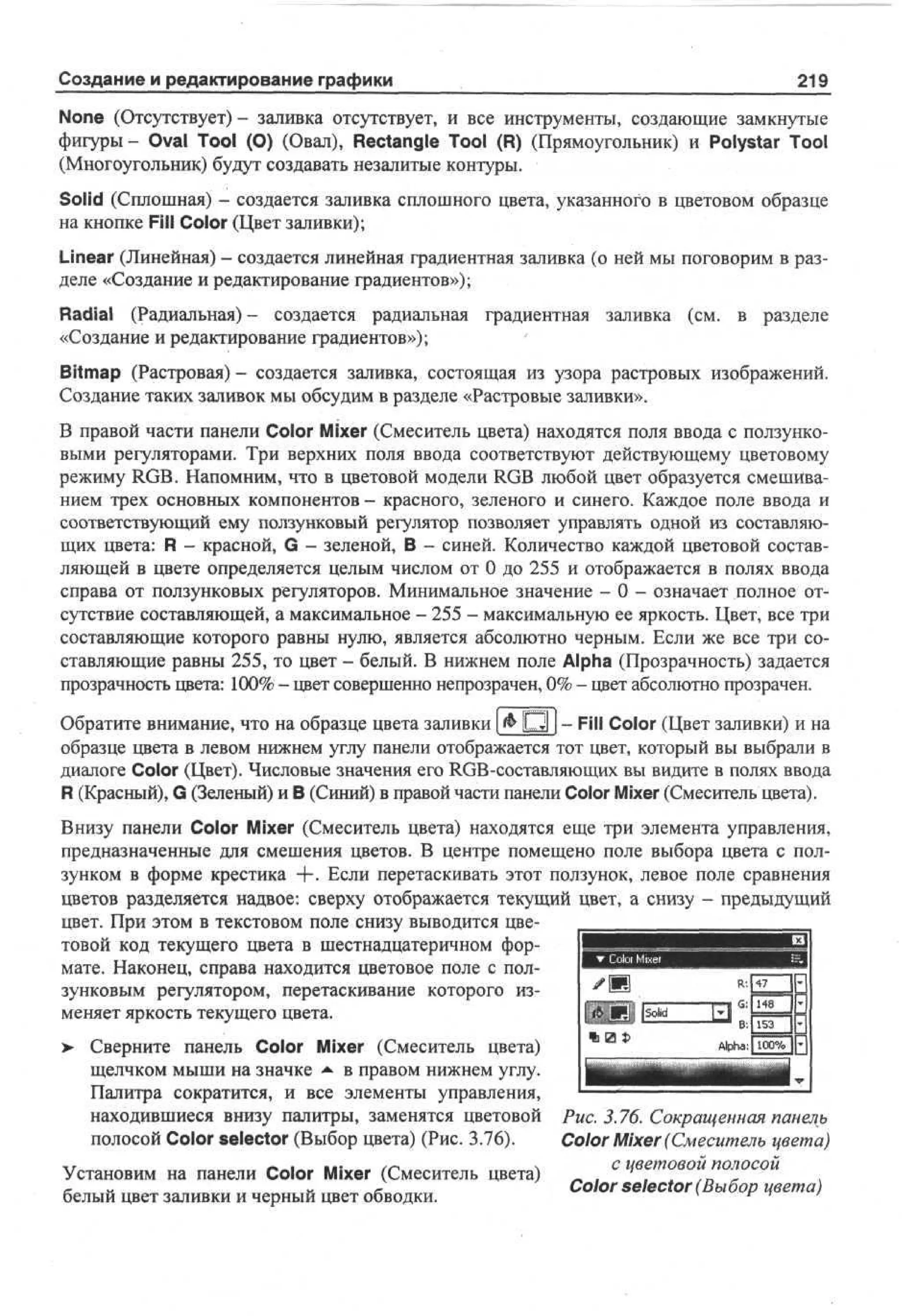 Создание и редактирование графики

219

None (Отсутствует) - заливка отсутствует, и все инструменты, создающие замкнутые
фигуры- Oval Tool (О) (Овал), Rectangle Tool (R) (Прямоугольник) и Polystar Tool
(Многоугольник) будут создавать незалитые контуры.
Solid (Сплошная) - создается заливка сплошного цвета, указанного в цветовом образце
на кнопке Fill Color (Цвет заливки);
Linear (Линейная) - создается линейная градиентная заливка (о ней мы поговорим в разделе «Создание и редактирование градиентов»);
Radial (Радиальная) - создается радиальная градиентная заливка (см. в разделе
«Создание и редактирование градиентов»);
Bitmap (Растровая) - создается заливка, состоящая из узора растровых изображений.
Создание таких заливок мы обсудим в разделе «Растровые заливки».
В правой части панели Color Mixer (Смеситель цвета) находятся поля ввода с ползунковыми регуляторами. Три верхних поля ввода соответствуют действующему цветовому
режиму RGB. Напомним, что в цветовой модели RGB любой цвет образуется смешиванием трех основных компонентов - красного, зеленого и синего. Каждое поле ввода и
соответствующий ему ползунковый регулятор позволяет управлять одной из составляющих цвета: R - красной, G - зеленой, В - синей. Количество каждой цветовой составляющей в цвете определяется целым числом от 0 до 255 и отображается в полях ввода
справа от ползунковых регуляторов. Минимальное значение - 0 - означает полное отсутствие составляющей, а максимальное - 255 - максимальную ее яркость. Цвет, все три
составляющие которого равны нулю, является абсолютно черным. Если же все три составляющие равны 255, то цвет - белый. В нижнем поле Alpha (Прозрачность) задается
прозрачность цвета: 100% - цвет совершенно непрозрачен, 0% - цвет абсолютно прозрачен.
Обратите внимание, что на образце цвета заливки [ & О 1 j - Fill Color (Цвет заливки) и на
образце цвета в левом нижнем углу панели отображается тот цвет, который вы выбрали в
диалоге Color (Цвет). Числовые значения его RGB-составляющих вы видите в полях ввода
R (Красный), G (Зеленый) и В (Синий) в правой части панели Color Mixer (Смеситель цвета).
Внизу панели Color Mixer (Смеситель цвета) находятся еще три элемента управления,
предназначенные для смешения цветов. В центре помещено поле выбора цвета с ползунком в форме крестика + . Если перетаскивать этот ползунок, левое поле сравнения
цветов разделяется надвое: сверху отображается текущий цвет, а снизу - предыдущий
цвет. При этом в текстовом поле снизу выводится цветовой код текущего цвета в шестнадцатеричном формате. Наконец, справа находится цветовое поле с ползунковым регулятором, перетаскивание которого изменяет яркость текущего цвета.
Сверните панель Color Mixer (Смеситель цвета)
щелчком мыши на значке •• в правом нижнем углу.
*
Палитра сократится, и все элементы управления,
находившиеся внизу палитры, заменятся цветовой Рис. 3.76. Сокращенная панель
полосой Color selector (Выбор цвета) (Рис. 3.76).
Color Mixer (Смеситель цвета)
с цветовой полосой
Установим на панели Color Mixer (Смеситель цвета)
Color selector (Выбор цвета)
белый цвет заливки и черный цвет обводки.

>

 