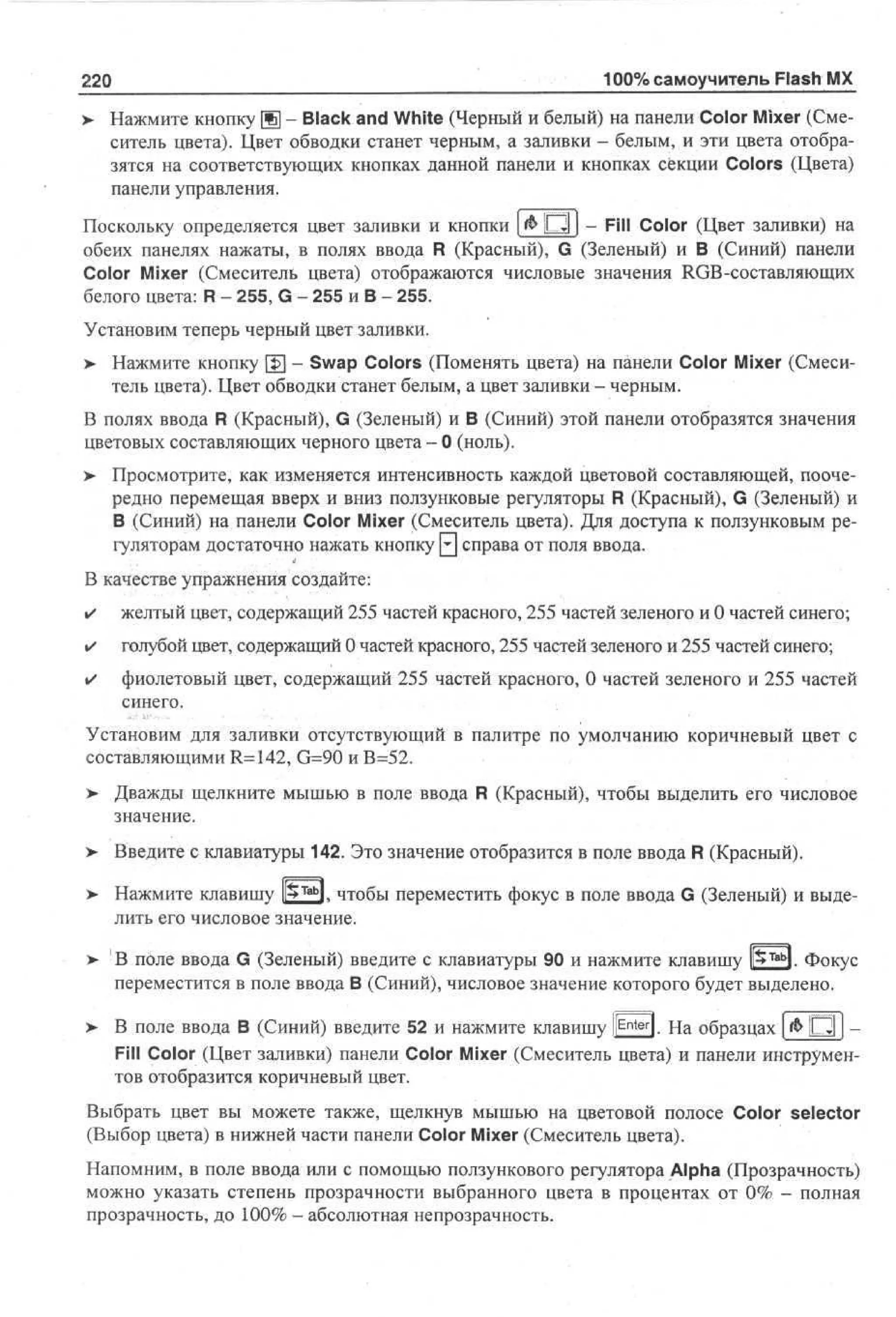 220
>

100% самоучитель Flash MX

Нажмите кнопку Щ - Black and White (Черный и белый) на панели Color Mixer (Смеситель цвета). Цвет обводки станет черным, а заливки - белым, и эти цвета отобразятся на соответствующих кнопках данной панели и кнопках секции Colors (Цвета)
панели управления.

Поскольку определяется цвет заливки и кнопки | & П | - Fill Color (Цвет заливки) на
обеих панелях нажаты, в полях ввода R (Красный), G (Зеленый) и В (Синий) панели
Color Mixer (Смеситель цвета) отображаются числовые значения RGB-составляющих
белого цвета: R - 255, G - 255 и В - 255.
Установим теперь черный цвет заливки.
> Нажмите кнопку [J>] - Swap Colors (Поменять цвета) на панели Color Mixer (Смеситель цвета). Цвет обводки станет белым, а цвет заливки - черным.
В полях ввода R (Красный), G (Зеленый) и В (Синий) этой панели отобразятся значения
цветовых составляющих черного цвета - 0 (ноль).
> Просмотрите, как изменяется интенсивность каждой цветовой составляющей, поочередно перемещая вверх и вниз ползунковые регуляторы R (Красный), G (Зеленый) и
В (Синий) на панели Color Mixer (Смеситель цвета). Для доступа к ползунковым регуляторам достаточно нажать кнопку 0 справа от поля ввода.
В качестве упражнения создайте:
•

желтый цвет, содержащий 255 частей красного, 255 частей зеленого и 0 частей синего;

•

голубой цвет, содержащий 0 частей красного, 255 частей зеленого и 255 частей синего;

•

фиолетовый цвет, содержащий 255 частей красного, 0 частей зеленого и 255 частей
синего.

Установим для заливки отсутствующий в палитре по умолчанию коричневый цвет с
составляющими R=142, G=90 и В=52.
>

Дважды щелкните мышью в поле ввода R (Красный), чтобы выделить его числовое
значение.

> Введите с клавиатуры 142. Это значение отобразится в поле ввода R (Красный).
•
> Нажмите клавишу lfcTabl. чтобы переместить фокус в поле ввода G (Зеленый) и выделить его числовое значение.
>

В поле ввода G (Зеленый) введите с клавиатуры 90 и нажмите клавишу lfcTabl. Фокус
переместится в поле ввода В (Синий), числовое значение которого будет выделено.

>

В поле ввода В (Синий) введите 52 и нажмите клавишу l E n t e r l. На образцах [ & Ю ] Fill Color (Цвет заливки) панели Color Mixer (Смеситель цвета) и панели инструментов отобразится коричневый цвет.

Выбрать цвет вы можете также, щелкнув мышью на цветовой полосе Color selector
(Выбор цвета) в нижней части панели Color Mixer (Смеситель цвета).
Напомним, в поле ввода или с помощью ползункового регулятора Alpha (Прозрачность)
можно указать степень прозрачности выбранного цвета в процентах от 0% - полная
прозрачность, до 100% — абсолютная непрозрачность.

 