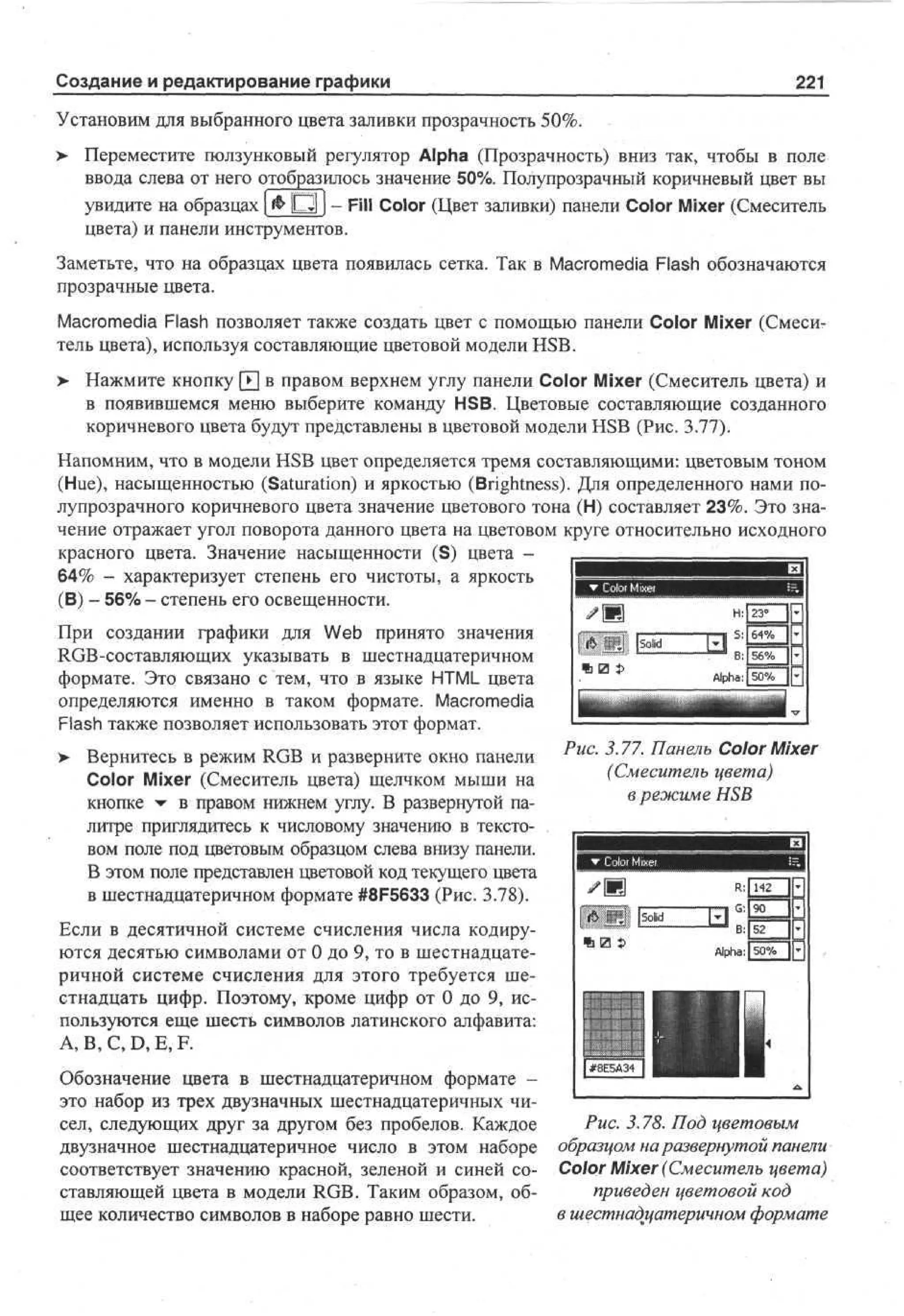 Создание и редактирование графики

221

Установим для выбранного цвета заливки прозрачность 50%.
> Переместите ползунковый регулятор Alpha (Прозрачность) вниз так, чтобы в поле
•
ввода слева от него отобразилось значение 50%. Полупрозрачный коричневый цвет вы
увидите на образцах ( & P I J - Fill Color (Цвет заливки) панели Color Mixer (Смеситель
цвета) и панели инструментов.
Заметьте, что на образцах цвета появилась сетка. Так в Macromedia Flash обозначаются
прозрачные цвета.
Macromedia Flash позволяет также создать цвет с помощью панели Color Mixer (Смеситель цвета), используя составляющие цветовой модели HSB.
>

Нажмите кнопку [•] в правом верхнем углу панели Color Mixer (Смеситель цвета) и
в появившемся меню выберите команду HSB. Цветовые составляющие созданного
коричневого цвета будут представлены в цветовой модели HSB (Рис. 3.77).

Напомним, что в модели HSB цвет определяется тремя составляющими: цветовым тоном
(Hue), насыщенностью (Saturation) и яркостью (Brightness). Для определенного нами полупрозрачного коричневого цвета значение цветового тона (Н) составляет 23%. Это значение отражает угол поворота данного цвета на цветовом круге относительно исходного
красного цвета. Значение насыщенности (S) цвета 64% - характеризует степень его чистоты, а яркость
(В) - 56% - степень его освещенности.
При создании графики для Web принято значения
RGB-составляющих указывать в шестнадцатеричном
формате. Это связано с тем, что в языке HTML цвета
определяются именно в таком формате. Macromedia
Flash также позволяет использовать этот формат.
> Вернитесь в режим RGB и разверните окно панели
•
Color Mixer (Смеситель цвета) щелчком мыши на
кнопке • в правом нижнем углу. В развернутой палитре приглядитесь к числовому значению в текстовом поле под цветовым образцом слева внизу панели.
В этом поле представлен цветовой код текущего цвета
в шестнадцатеричном формате #8F5633 (Рис. 3.78).

Рис. 3.77. Панель Color Mixer
(Смеситель цвета)
в режиме HSB

Если в десятичной системе счисления числа кодируются десятью символами от 0 до 9, то в шестнадцатеричной системе счисления для этого требуется шестнадцать цифр. Поэтому, кроме цифр от 0 до 9, используются еще шесть символов латинского алфавита:
А, В, С, D, E, F.
Обозначение цвета в шестнадцатеричном формате это набор из трех двузначных шестнадцатеричных чисел, следующих друг за другом без пробелов. Каждое
двузначное шестнадцатеричное число в этом наборе
соответствует значению красной, зеленой и синей составляющей цвета в модели RGB. Таким образом, общее количество символов в наборе равно шести.

Рис. 3.78. Под цветовым
образцом на развернутой панели
Color Mixer (Смеситель цвета)
приведен цветовой код
в шестнадцатеричном формате

 