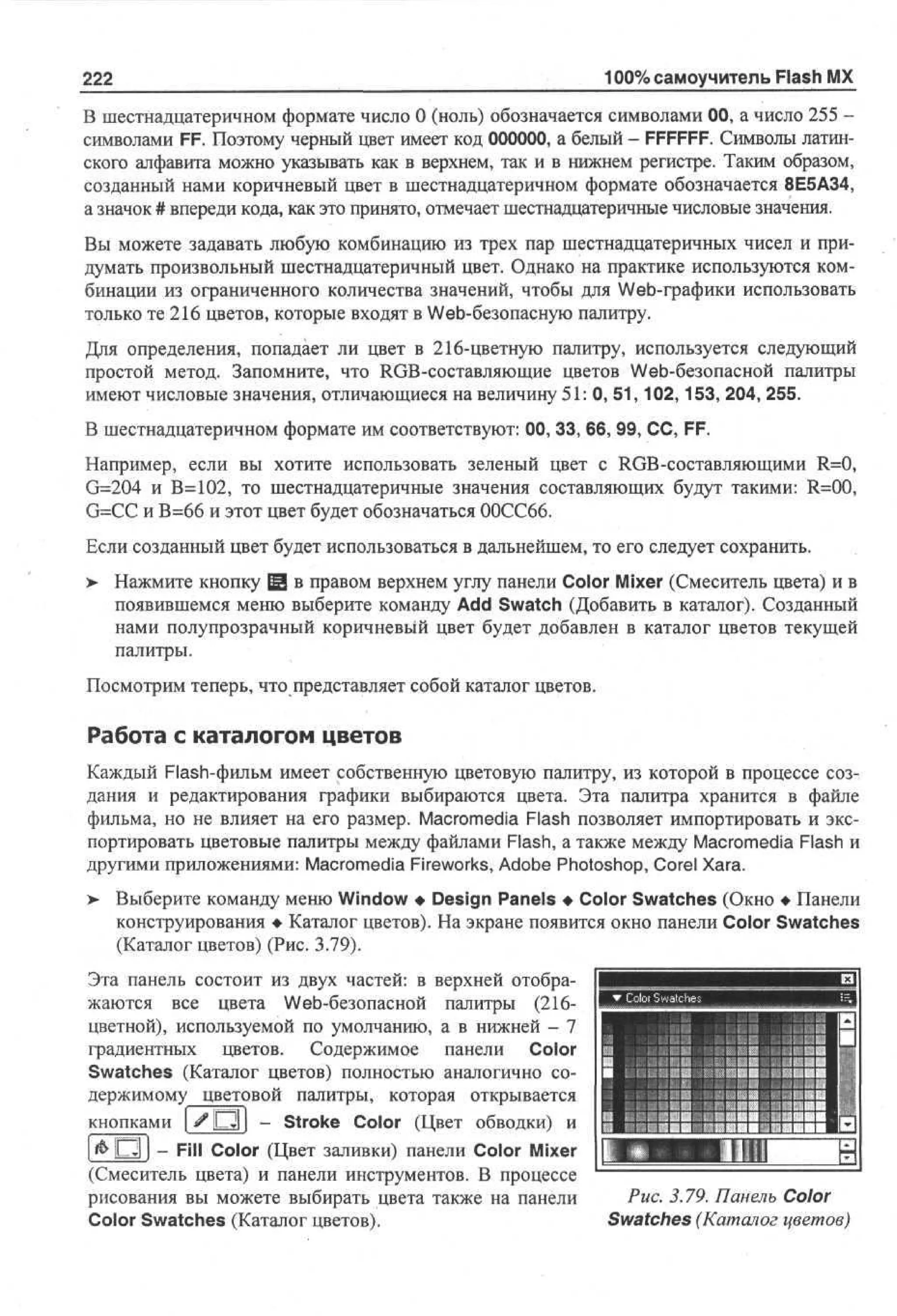 100% самоучитель Flash MX

222

В шестнадцатеричном формате число 0 (ноль) обозначается символами 00, а число 255 символами FF. Поэтому черный цвет имеет код 000000, а белый - FFFFFF. Символы латинского алфавита можно указывать как в верхнем, так и в нижнем регистре. Таким образом,
созданный нами коричневый цвет в шестнадцатеричном формате обозначается 8Е5А34,
а значок # впереди кода, как это принято, отмечает шестнадцатеричные числовые значения.
Вы можете задавать любую комбинацию из трех пар шестнадцатеричных чисел и придумать произвольный шестнадцатеричный цвет. Однако на практике используются комбинации из ограниченного количества значений, чтобы для Web-графики использовать
только те 216 цветов, которые входят в Web-безопасную палитру.
Для определения, попадает ли цвет в 216-цветную палитру, используется следующий
простой метод. Запомните, что RGB-составляющие цветов Web-безопасной палитры
имеют числовые значения, отличающиеся на величину 51: 0, 51,102,153, 204, 255.
В шестнадцатеричном формате им соответствуют: 00, 33, 66, 99, СС, FF.
Например, если вы хотите использовать зеленый цвет с RGB-составляющими R=0,
G=204 и В=102, то шестнадцатеричные значения составляющих будут такими: R=00,
G=CC и В=66 и этот цвет будет обозначаться 00СС66.
Если созданный цвет будет использоваться в дальнейшем, то его следует сохранить.
>• Нажмите кнопку 13 в правом верхнем углу панели Color Mixer (Смеситель цвета) и в
появившемся меню выберите команду Add Swatch (Добавить в каталог). Созданный
нами полупрозрачный коричневый цвет будет добавлен в каталог цветов текущей
палитры.
Посмотрим теперь, что представляет собой каталог цветов.

Работа с каталогом цветов
Каждый Flash-фильм имеет собственную цветовую палитру, из которой в процессе создания и редактирования графики выбираются цвета. Эта палитра хранится в файле
фильма, но не влияет на его размер. Macromedia Flash позволяет импортировать и экспортировать цветовые палитры между файлами Flash, а также между Macromedia Flash и
другими приложениями: Macromedia Fireworks, Adobe Photoshop, Corel Xara.
>

Выберите команду меню Window • Design Panels • Color Swatches (Окно • Панели
конструирования • Каталог цветов). На экране появится окно панели Color Swatches
(Каталог цветов) (Рис. 3.79).

Эта панель состоит из двух частей: в верхней отображаются все цвета Web-безопасной палитры (216цветной), используемой по умолчанию, а в нижней - 7
градиентных цветов. Содержимое панели Color
Swatches (Каталог цветов) полностью аналогично содержимому^цветовой палитры, которая открывается
кнопками | # О | - Stroke Color (Цвет обводки) и
1&D1 J - Fill Color (Цвет заливки) панели Color Mixer
(Смеситель цвета) и панели инструментов. В процессе
рисования вы можете выбирать цвета также на панели
Color Swatches (Каталог цветов).

в

:

ли И

Рис. 3.79. Панель Color
Swatches (Каталог цветов)

 